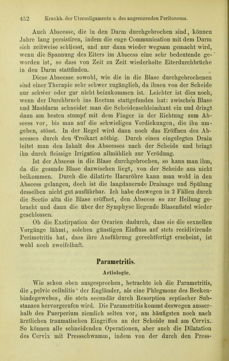 Auch Abscesse, die in den Darm durchgebrochen sind, können Jahre lang persistiren, indem die enge Communication mit dem Darm sich zeitweise schliesst, und nur dann wieder wegsam gemacht wird, wenn die Spannung des Eiters im Abscess eine sehr bedeutende ge- worden ist, so dass von Zeit zu Zeit wiederholte Eiterdurchbrüche in den Darm stattfinden. Diese Abscesse sowohl, wie die in die Blase durchgebrochenen sind einer Therapie sehr schwer zugänglich, da ihnen von der Scheide nur schwer oder gar nicht beizukommen ist. Leichter ist dies noch, wenn der Durchbruch ins Rectum stattgefunden hat: zwischen Blase und Mastdarm schneidet man die Scheidenschleimhaut ein und dringt dann am besten stumpf mit dem Finger in der Richtung zum Ab- scess vor, bis man auf die schwieligen Verdickungen, die ihn um- geben, stösst. In der Regel wird dann noch das Eröffnen des Ab- scesses durch den Troikart nöthig. Durch einen eingelegten Drain leitet man den Inhalt des Abscesses nach der Scheide und bringt ihn durch fleissige Irrigation allmählich zur Verödung. Ist der Abscess in die Blase durchgebrochen, so kann man ihm, da die gesunde Blase dazwischen liegt, von der Scheide aus nicht beikommen. Durch die dilatirte Harnröhre kann man wohl in den Abscess gelangen, doch ist die langdauernde Drainage und Spülung desselben nicht gut ausführbar. Ich habe deswegen in 2 Fällen durch die Sectio alta die Blase eröffnet, den Abscess so zur Heilung ge- bracht und dann die über der Symphyse liegende Blasenfistel wieder geschlossen. Ob die Exstirpation der Ovarien dadurch, dass sie die sexuellen Vorgänge lähmt, solchen günstigen Einfluss auf stets recidivirende Perimetritis hat, dass ihre Ausführung gerechtfertigt erscheint, ist wohl noch zweifelhaft. Parametritis. Aetiologie. Wie schon oben ausgesprochen, betrachte ich die Parametritis, die „pelvic cellulitis der Engländer, als eine Phlegmone des Becken- bindegewebes, die stets secundär durch Resorption septischer Sub- stanzen hervorgerufen wird. Die Parametritis kommt deswegen ausser- halb des Puerperium ziemlich selten vor, am häufigsten noch nach ärztlichen traumatischen Eingriffen an der Scheide und am Cervix. So können alle schneidenden Operationen, aber auch die Dilatation des Cervix mit Pressschwamm, indem von der durch den Press-