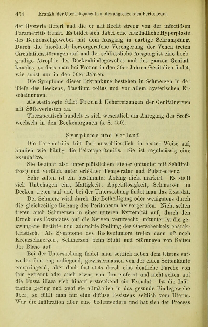 der Hysterie liefert und die er mit Recht streng von der infectiösen Parametritis trennt. Es bildet sich dabei eine entzündliche Hyperplasie des Beckenzellgewebes mit dem Ausgang in narbige Schrumpfung. Durch die hierdurch hervorgerufene Verengerung der Venen treten Circulationsstörungen auf und der schliessliche Ausgang ist eine hoch- gradige Atrophie des Beckenbindegewebes und des ganzen Genital- kanales, so dass man bei Frauen in den 30er Jahren Genitalien findet, wie sonst nur in den 50er Jahren. Die Symptome dieser Erkrankung bestehen in Schmerzen in der Tiefe des Beckens, Taedium coitus und vor allem hysterischen Er- scheinungen. Als Aetiologie führt Freund Ueberreizungen der Genitalnerven mit Säfteverlusten an. Therapeutisch handelt es sich wesentlich um Anregung des Stoff- wechsels in den Beckenorganen (s. S. 450). Symptome und Verlauf. Die Parametritis tritt fast ausschliesslich in acuter Weise auf, ähnlich wie häufig die Pelveoperitonitis. Sie ist regelmässig eine exsudative. Sie beginnt also unter plötzlichem Fieber (mitunter mit Schüttel- frost) und verläuft unter erhöhter Temperatur und Pulsfrequenz. Sehr selten ist ein bestimmter Anfang nicht markirt. Es stellt sich Unbehagen ein, Mattigkeit, Appetitlosigkeit, Schmerzen im Becken treten auf und bei der Untersuchung findet man das Exsudat. Der Schmerz wird durch die Betheiligung oder wenigstens durch die gleichzeitige Reizung des Peritoneum hervorgerufen. Nicht selten treten auch Schmerzen in einer unteren Extremität auf, durch den Druck des Exsudates auf die Nerven verursacht; mitunter ist die ge- zwungene flectirte und adducirte Stellung des Oberschenkels charak- teristisch. Als Symptome des Beckentumors treten dann oft noch Kreuzschmerzen, Schmerzen beim Stuhl und Störungen von Seiten der Blase auf. Bei der Untersuchung findet man seitlich neben dem Uterus ent- weder ihm eng anliegend, gewissermassen von der einen Seitenkante entspringend, aber doch fast stets durch eine deutliche Furche von ihm getrennt oder auch etwas von ihm entfernt und nicht selten auf die Fossa iliaca sich hinauf erstreckend ein Exsudat. Ist die Infil- tration gering und geht sie allmählich in das gesunde Bindegewebe über, so fühlt man nur eine diffuse Resistenz seitlich vom Uterus. War die Infiltration aber eine bedeutendere und hat sich der Process