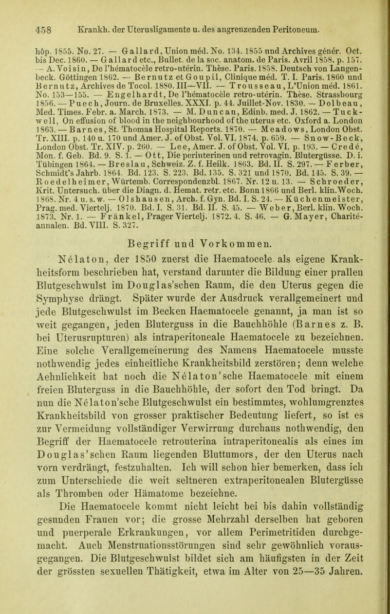 höp. 1S55. No. 27. — Gallard, Union med. No. 134. 1855 und Archives gener. Oct. bis Dec. 1860. — Gallard etc., Bullet, de la soc. anatom. de Paris. Avril 1858. p. 157. — A. Voisin, De l'hematocele retro-uterin. These. Paris. 1858. Deutsch von Langen- beck. Göttingen 1862. — Bernutz etGoupil, Cliniquemed. T. I. Paris. 1860 und B er nutz, Archives de Tocol. 1880. III—VII. — Trousseau,L'Unionmed. 1861. No. 153—155. — Engelhardt, De l'hematocele retro-uterin. These. Strassbourg 1856. — P u e c h, Journ. de Bruxelles. XXXI. p. 44. Juillet-Nov. 1830. — Dolbeau, Med. Times. Febr. a. March. 1873. — M. Duncan, Edinb. med. J. 1862. — Tuck- w e 11, On effusion of blood in the neighbourhood of the uterus etc. Oxford a. London 1863. — Barnes, St. Thomas Hospital Reports. 1870. — Meadows, London Obst. Tr. XIII. p. 140 u. 170 und Amer. J. ofObst. Vol. VI. 1874. p. 659. — Snow-Beck, London Obst. Tr. XIV. p. 260. — Lee, Amer. J. of Obst. Vol. VI. p. 193. — Crede, Mon. f. Geb. Bd. 9. S. 1. — Ott, Dieperiuterinen und retrovagin. Blutergüsse. D. i. Tübingen 1864. — Breslau, Schweiz. Z. f. Heilk. 1863. Bd. II. S. 297. — Ferber, Schmidt's Jahrb. 1864. Bd. 123. S. 223. Bd. 135. S. 321 und 1870. Bd. 145. S. 39. — Roedelheimer, Würtemb. Correspondenzbl. 1867. Nr. 12 u. 13. — Schroeder, Krit. Untersuch, über die Diagn. d. Hemat. retr. etc. Bonn 1866 und Berl. klin.Woch. 1868. Nr. 4 u. s.w. — Olshausen, Arch. f.Gyn. Bd. I. S. 24. — Küchenmeister, Prag. med. Viertelj. 1870. Bd. I. S. 31. Bd. II. S. 45. — Weber, Berl. klin. Woch. 1873. Nr. 1. — Frankel, Prager Viertelj. 1872.4. S. 46. — G.Mayer, Charite- annalen. Bd. VIII. S. 327. Begriff und Vorkommen. Nelaton, der 1850 zuerst die Haematocele als eigene Krank- heitsform beschrieben hat, verstand darunter die Bildung einer prallen Blutgeschwulst im Douglas'schen Raum, die den Uterus gegen die Sj'mphyse drängt. Später wurde der Ausdruck verallgemeinert und jede Blutgeschwulst im Becken Haematocele genannt, ja man ist so weit gegangen, jeden Bluterguss in die Bauchhöhle (Barnes z. B. bei Uterusrupturen) als intraperitoneale Haematocele zu bezeichnen. Eine solche Verallgemeinerung des Namens Haematocele musste nothwendig jedes einheitliche Krankheitsbild zerstören; denn welche Aehnlichkeit hat noch die Nelaton'sehe Haematocele mit einem freien Bluterguss in die Bauchhöhle, der sofort den Tod bringt. Da nun die Nelaton'sche Blutgeschwulst ein bestimmtes, wohlumgrenztes Krankheitsbild von grosser praktischer Bedeutung liefert, so ist es zur Vermeidung vollständiger Verwirrung durchaus nothwendig, den Begriff der Haematocele retrouterina intraperitonealis als eines im Douglas'schen Raum liegenden Bluttumors, der den Uterus nach vorn verdrängt, festzuhalten. Ich will schon hier bemerken, dass ich zum Unterschiede die weit seltneren extraperitonealen Blutergüsse als Thromben oder Hämatome bezeichne. Die Haematocele kommt nicht leicht bei bis dahin vollständig gesunden Frauen vor; die grosse Mehrzahl derselben hat geboren und puerperale Erkrankungen, vor allem Perimetritiden durchge- macht. Auch Menstruationsstörungen sind sehr gewöhnlich voraus- gegangen. Die Blutgeschwulst bildet sich am häufigsten in der Zeit der grössten sexuellen Thätigkeit, etwa im Alter von 25—35 Jahren.