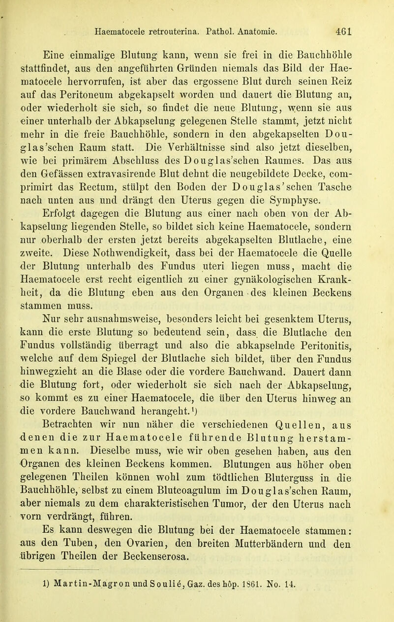 Eine einmalige Blutung kann, wenn sie frei in die Bauchhöhle stattfindet, aus den angeführten Gründen niemals das Bild der Hae- matocele hervorrufen, ist aber das ergossene Blut durch seinen Reiz auf das Peritoneum abgekapselt worden und dauert die Blutung an, oder wiederholt sie sich, so findet die neue Blutung, wenn sie aus einer unterhalb der Abkapselung gelegenen Stelle stammt, jetzt nicht mehr in die freie Bauchhöhle, sondern in den abgekapselten Dou- glas'sehen Raum statt. Die Verhältnisse sind also jetzt dieselben, wie bei primärem Abschluss des Douglas'schen Raumes. Das aus den Gefässen extravasirende Blut dehnt die neugebildete Decke, coni- primirt das Rectum, stülpt den Boden der Douglas'schen Tasche nach unten aus und drängt den Uterus gegen die Symphyse. Erfolgt dagegen die Blutung aus einer nach oben von der Ab- kapselung liegenden Stelle, so bildet sich keine Haematocele, sondern nur oberhalb der ersten jetzt bereits abgekapselten Blutlache, eine zweite. Diese Nothwendigkeit, dass bei der Haematocele die Quelle der Blutung unterhalb des Fundus uteri liegen muss, macht die Haematocele erst recht eigentlich zu einer gynäkologischen Krank- heit, da die Blutung eben aus den Organen des kleinen Beckens stammen muss. Nur sehr ausnahmsweise, besonders leicht bei gesenktem Uterus, kann die erste Blutung so bedeutend sein, dass die Blutlache den Fundus vollständig Uberragt und also die abkapselnde Peritonitis, welche auf dem Spiegel der Blutlache sich bildet, über den Fundus hinwegzieht an die Blase oder die vordere Bauchwand. Dauert dann die Blutung fort, oder wiederholt sie sich nach der Abkapselung, so kommt es zu einer Haematocele, die über den Uterus hinweg an die vordere Bauch wand herangeht.1) Betrachten wir nun näher die verschiedenen Quellen, aus denen die zur Haematocele führende Blutung herstam- men kann. Dieselbe muss, wie wir oben gesehen haben, aus den Organen des kleinen Beckens kommen. Blutungen aus höher oben gelegenen Theilen können wohl zum tödtlichen Bluterguss in die Bauchhöhle, selbst zu einem Blutcoagulum im Douglas'schen Raum, aber niemals zu dem charakteristischen Tumor, der den Uterus nach vorn verdrängt, führen. Es kann deswegen die Blutung bei der Haematocele stammen: aus den Tuben, den Ovarien, den breiten Mutterbändern und den übrigen Theilen der Beckenserosa. 1) Martin-Magron und Soulie,Gaz. des höp. 1861. No. 14.