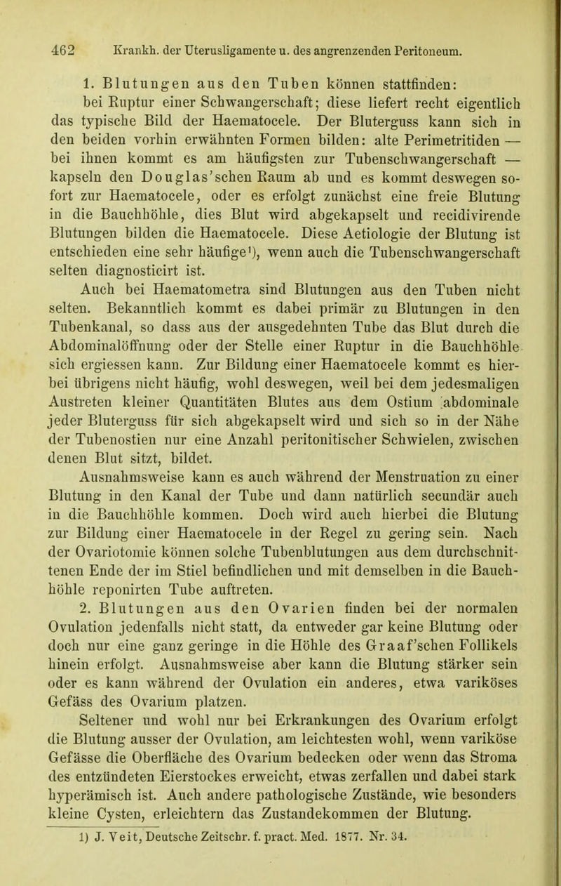 1. Blutungen aus den Tuben können stattfinden: bei Ruptur einer Schwangerschaft; diese liefert recht eigentlich das typische Bild der Haematocele. Der Bluterguss kann sich in den beiden vorhin erwähnten Formen bilden: alte Perimetritiden— bei ihnen kommt es am häufigsten zur Tubenschwangerschaft — kapseln den Douglas'schen Raum ab und es kommt deswegen so- fort zur Haematocele, oder es erfolgt zunächst eine freie Blutung in die Bauchhöhle, dies Blut wird abgekapselt und recidivirende Blutungen bilden die Haematocele. Diese Aetiologie der Blutung ist entschieden eine sehr häufige1), wenn auch die Tubenschwangerschaft selten diagnosticirt ist. Auch bei Haematometra sind Blutungen aus den Tuben nicht selten. Bekanntlich kommt es dabei primär zu Blutungen in den Tubenkanal, so dass aus der ausgedehnten Tube das Blut durch die Abdominalöffnung oder der Stelle einer Ruptur in die Bauchhöhle sich ergiessen kann. Zur Bildung einer Haematocele kommt es hier- bei übrigens nicht häufig, wohl deswegen, weil bei dem jedesmaligen Austreten kleiner Quantitäten Blutes aus dem Ostium abdominale jeder Bluterguss für sich abgekapselt wird und sich so in der Nähe der Tubenostien nur eine Anzahl peritonitischer Schwielen, zwischen denen Blut sitzt, bildet. Ausnahmsweise kann es auch während der Menstruation zu einer Blutung in den Kanal der Tube und dann natürlich secundär auch in die Bauchhöhle kommen. Doch wird auch hierbei die Blutung zur Bildung einer Haematocele in der Regel zu gering sein. Nach der Ovariotomie können solche Tubenblutungen aus dem durchschnit- tenen Ende der im Stiel befindlichen und mit demselben in die Bauch- höhle reponirten Tube auftreten. 2. Blutungen aus den Ovarien finden bei der normalen Ovulation jedenfalls nicht statt, da entweder gar keine Blutung oder doch nur eine ganz geringe in die Höhle des Graafschen Follikels hinein erfolgt. Ausnahmsweise aber kann die Blutung stärker sein oder es kann während der Ovulation ein anderes, etwa variköses Gefäss des Ovarium platzen. Seltener und wohl nur bei Erkrankungen des Ovarium erfolgt die Blutung ausser der Ovulation, am leichtesten wohl, wenn variköse Gefässe die Oberfläche des Ovarium bedecken oder wenn das Stroma des entzündeten Eierstockes erweicht, etwas zerfallen und dabei stark hyperämisch ist. Auch andere pathologische Zustände, wie besonders kleine Cysten, erleichtern das Zustandekommen der Blutung. 1) J. Veit, Deutsche Zeitschr. f. pract. Med. 1877. Nr. 34.