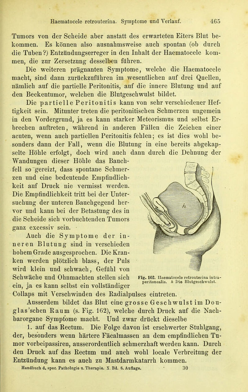 Tumors von der Scheide aber anstatt des erwarteten Eiters Blut be- kommen. Es können also ausnahmsweise auch spontan (ob durch die Tuben?) Entzündungserreger in den Inhalt der Haematocele kom- men, die zur Zersetzung desselben führen. Die weiteren prägnanten Symptome, welche die Haematocele macht, sind dann zurückzuführen im wesentlichen auf drei Quellen, nämlich auf die partielle Peritonitis, auf die innere Blutung und auf den Beckentumor, welchen die Blutgeschwulst bildet. Die partielle Peritonitis kann von sehr verschiedener Hef- tigkeit sein. Mitunter treten die peritonitischen Schmerzen ungemein in den Vordergrund, ja es kann starker Meteorismus und selbst Er- brechen auftreten, während in anderen Fällen die Zeichen einer acuten, wenn auch partiellen Peritonitis fehlen; es ist dies wohl be- sonders dann der Fall, wenn die Blutung in eine bereits abgekap- selte Höhle erfolgt, doch wird auch dann durch die Dehnung der Wandungen dieser Höhle das Bauch- fell so gereizt, dass spontane Schmer- zen und eine bedeutende Empfindlich- keit auf Druck nie vermisst werden. Die Empfindlichkeit tritt bei der Unter- suchung der unteren Bauchgegend her- vor und kann bei der Betastung des in die Scheide sich vorbuchtenden Tumors ganz excessiv sein. • Auch die Symptome der in- neren Blutung sind in verschieden hohem Grade ausgesprochen. Die Kran- ken werden plötzlich blass, der Puls wird klein und schwach, Gefühl von Schwäche und Ohnmächten stellen sich ein, ja es kann selbst ein vollständiger Collaps mit Verschwinden des Radialpulses eintreten. Ausserdem bildet das Blut eine grosse Geschwulst im Dou- glas'sehen Raum (s. Fig. 162), welche durch Druck auf die Nach- barorgane Symptome macht. Und zwar drückt dieselbe 1. auf das Rectum. Die Folge davon ist erschwerter Stuhlgang, der, besonders wenn härtere Fäcalmassen an dem empfindlichen Tu- mor vorbeipassiren, ausserordentlich schmerzhaft werden kann. Durch den Druck auf das Rectum und auch wohl locale Verbreitung der Entzündung kann es auch zu Mastdarmkatarrh kommen. Handbuch d. spec. Pathologie n. Therapie. X. Bd. 6. Auflage. ■ 30 Fig. 162. Haematocele retrouterina intra peritonealis. h Die Blutgeschwulst.