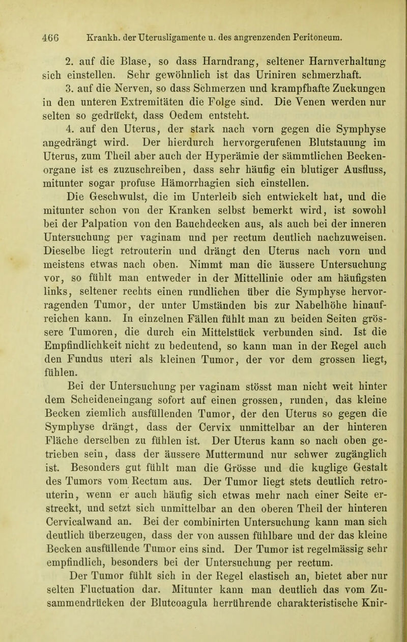 2. auf die Blase, so dass Harndrang, seltener Harnverhaltung sich einstellen. Sehr gewöhnlich ist das Uriniren schmerzhaft. 3. auf die Nerven, so dass Schmerzen und krampfhafte Zuckungen in den unteren Extremitäten die Folge sind. Die Venen werden nur selten so gedrückt, dass Oedem entsteht. 4. auf den Uterus, der stark nach vorn gegen die Symphyse angedrängt wird. Der hierdurch hervorgerufenen Blutstauung im Uterus, zum Theil aber auch der Hyperämie der sämmtlichen Becken- organe ist es zuzuschreiben, dass sehr häufig ein blutiger Ausfluss, mitunter sogar profuse Hämorrhagien sich einstellen. Die Geschwulst, die im Unterleib sich entwickelt hat, und die mitunter schon von der Kranken selbst bemerkt wird, ist sowohl bei der Palpation von den Bauch decken aus, als auch bei der inneren Untersuchung per vaginam und per rectum deutlich nachzuweisen. Dieselbe liegt retrouterin und drängt den Uterus nach vorn und meistens etwas nach oben. Nimmt man die äussere Untersuchung vor, so fühlt man entweder in der Mittellinie oder am häufigsten links, seltener rechts einen rundlichen über die Symphyse hervor- ragenden Tumor, der unter Umständen bis zur Nabelhöhe hinauf- reichen kann. In einzelnen Fällen fühlt man zu beiden Seiten grös- sere Tumoren, die durch ein Mittelstück verbunden sind. Ist die Empfindlichkeit nicht zu bedeutend, so kann man in der Regel auch den Fundus uteri als kleinen Tumor, der vor dem grossen liegt, fühlen. Bei der Untersuchung per vaginam stösst man nicht weit hinter dem Scheideneingang sofort auf einen grossen, runden, das kleine Becken ziemlich ausfüllenden Tumor, der den Uterus so gegen die Symphyse drängt, dass der Cervix unmittelbar an der hinteren Fläche derselben zu fühlen ist. Der Uterus kann so nach oben ge- trieben sein, dass der äussere Muttermund nur schwer zugänglich ist. Besonders gut fühlt man die Grösse und die kuglige Gestalt des Tumors vom Rectum aus. Der Tumor liegt stets deutlich retro- uterin, wenn er auch häufig sich etwas mehr nach einer Seite er- streckt, und setzt sich unmittelbar an den oberen Theil der hinteren Cervicalwand an. Bei der combinirten Untersuchung kann man sich deutlich überzeugen, dass der von aussen fühlbare und der das kleine Becken ausfüllende Tumor eins sind. Der Tumor ist regelmässig sehr empfindlich, besonders bei der Untersuchung per rectum. Der Tumor fühlt sich in der Regel elastisch an, bietet aber nur selten Fluctuation dar. Mitunter kann man deutlich das vom Zu- sammendrücken der Blutcoagula herrührende charakteristische Knir-