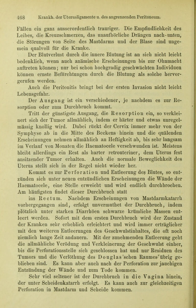 Fällen ein ganz ausserordentlich trauriger. Die Empfindlichkeit des Leibes, die Kreuzschmerzen, das unaufhörliche Drängen nach * unten, die Störungen von Seite des Mastdarms und der Blase sind unge- mein qualvoll für die Kranke. Der Blutverlust durch die innere Blutung ist an sich nicht leicht bedenklich, wenn auch anämische Erscheinungen bis zur Ohnmacht auftreten können; nur bei schon hochgradig geschwächten Individuen können ernste Befürchtungen durch die Blutung als solche hervor- gerufen werden. Auch die Peritonitis bringt bei der ersten Invasion nicht leicht Lebensgefahr. Der Ausgang ist ein verschiedener, je nachdem es zur Re- sorption oder zum Durchbruch kommt. Tritt der günstigste Ausgang, die Resorption ein, so verklei- nert sich der Tumor allmählich, indem er härter und etwas unregel- mässig knollig wird. Dabei rückt der Cervix immer mehr von der Symphyse ab in die Mitte des Beckens hinein und die quälenden Erscheinungen nehmen allmählich an Heftigkeit ab, bis sehr langsam im Verlauf von Monaten die Haematocele verschwunden ist. Meistens bleibt allerdings ein Rest als harter retrouteriner, dem Uterus fest ansitzender Tumor erhalten. Auch die normale Beweglichkeit des Uterus stellt sich in der Regel nicht wieder her. Kommt es zur Perforation und Entleerung des Blutes, so ent- zünden sich unter neuen entzündlichen Erscheinungen die Wände der Haematocele, eine Stelle erweicht und wird endlich durchbrochen. Am häufigsten findet dieser Durchbruch statt ins Rectum. Nachdem Erscheinungen von Mastdarmkatarrh vorhergegangen sind, erfolgt unvermuthet der Durchbruch, indem plötzlich unter starken Diarrhöen schwarze krümliche Massen ent- leert werden. Sofort mit dem ersten Durchbruch wird der Zustand der Kranken sehr erheblich erleichtert und wird immer erträglicher mit den weiteren Entleerungen des Geschwulstinhaltes, die oft noch ziemlich lange Zeit andauern. Mit der zunehmenden Entleerung geht die allmähliche Verödung und Verkleinerung der Geschwulst einher, bis die Perforationsstelle sich geschlossen hat und nur Residuen des Tumors und die Verlöthung des Douglas'sehen Raumes übrig ge- blieben sind. Es kann aber auch nach der Perforation zur jauchigen Entzündung der Wände und zum Tode kommen. Sehr viel seltener ist der Durchbruch in die Vagina hinein, der unter Scheidenkatarrh erfolgt. Es kann auch zur gleichzeitigen Perforation in Mastdarm und Scheide kommen.