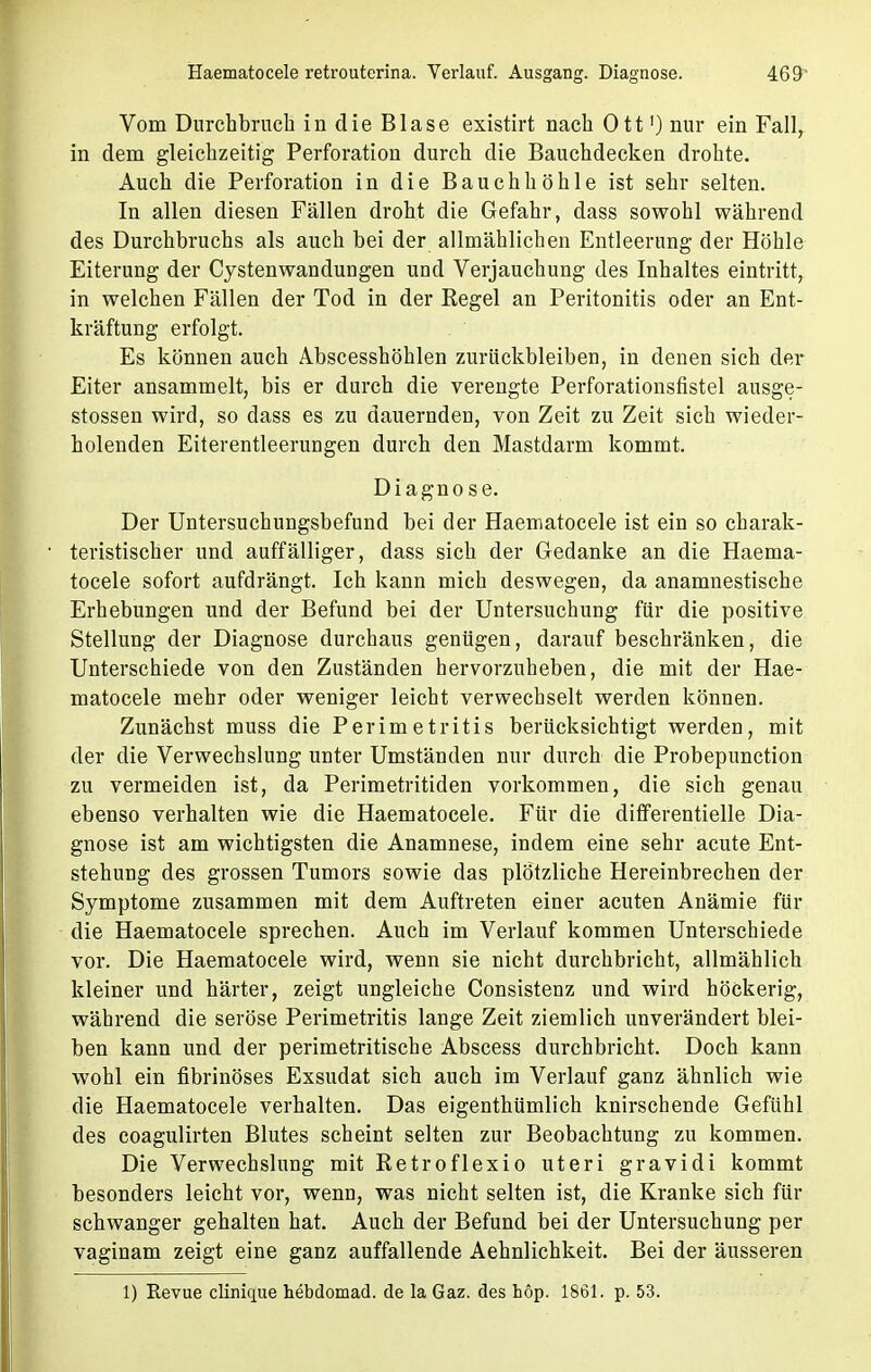 Haematocele retroutcrina. Verlauf. Ausgang. Diagnose. Vom Durchbruch in die Blase existirt nach Ott1) nur ein Fall, in dem gleichzeitig Perforation durch die Bauchdecken drohte. Auch die Perforation in die Bauchhöhle ist sehr selten. In allen diesen Fällen droht die Gefahr, dass sowohl während des Durchbruchs als auch bei der allmählichen Entleerung der Höhle Eiterung der Cystenwandungen und Verjauchung des Inhaltes eintritt, in welchen Fällen der Tod in der Regel an Peritonitis oder an Ent- kräftung erfolgt. Es können auch AJbscesshöhlen zurückbleiben, in denen sich der Eiter ansammelt, bis er durch die verengte Perforationsfistel ausge- stossen wird, so dass es zu dauernden, von Zeit zu Zeit sich wieder- holenden Eiterentleerurjgen durch den Mastdarm kommt. Diagnose. Der Untersuchungsbefund bei der Haematocele ist ein so charak- teristischer und auffälliger, dass sich der Gedanke an die Haema- tocele sofort aufdrängt. Ich kann mich deswegen, da anamnestische Erhebungen und der Befund bei der Untersuchung für die positive Stellung der Diagnose durchaus genügen, darauf beschränken, die Unterschiede von den Zuständen hervorzuheben, die mit der Hae- matocele mehr oder weniger leicht verwechselt werden können. Zunächst muss die Perimetritis berücksichtigt werden, mit der die Verwechslung unter Umständen nur durch die Probepunction zu vermeiden ist, da Perimetritiden vorkommen, die sich genau ebenso verhalten wie die Haematocele. Für die differentielle Dia- gnose ist am wichtigsten die Anamnese, indem eine sehr acute Ent- stehung des grossen Tumors sowie das plötzliche Hereinbrechen der Symptome zusammen mit dem Auftreten einer acuten Anämie für die Haematocele sprechen. Auch im Verlauf kommen Unterschiede vor. Die Haematocele wird, wenn sie nicht durchbricht, allmählich kleiner und härter, zeigt ungleiche Consistenz und wird höckerig, während die seröse Perimetritis lange Zeit ziemlich unverändert blei- ben kann und der perimetritische Abscess durchbricht. Doch kann wohl ein fibrinöses Exsudat sich auch im Verlauf ganz ähnlich wie die Haematocele verhalten. Das eigenthümlich knirschende Gefühl des coagulirten Blutes scheint selten zur Beobachtung zu kommen. Die Verwechslung mit Retroflexio uteri gravidi kommt besonders leicht vor, wenn, was nicht selten ist, die Kranke sich für schwanger gehalten hat. Auch der Befund bei der Untersuchung per vaginam zeigt eine ganz auffallende Aehnlichkeit. Bei der äusseren 1) Kevue clinique hebdomad. de la Gaz. des hop. 1861. p. 53.