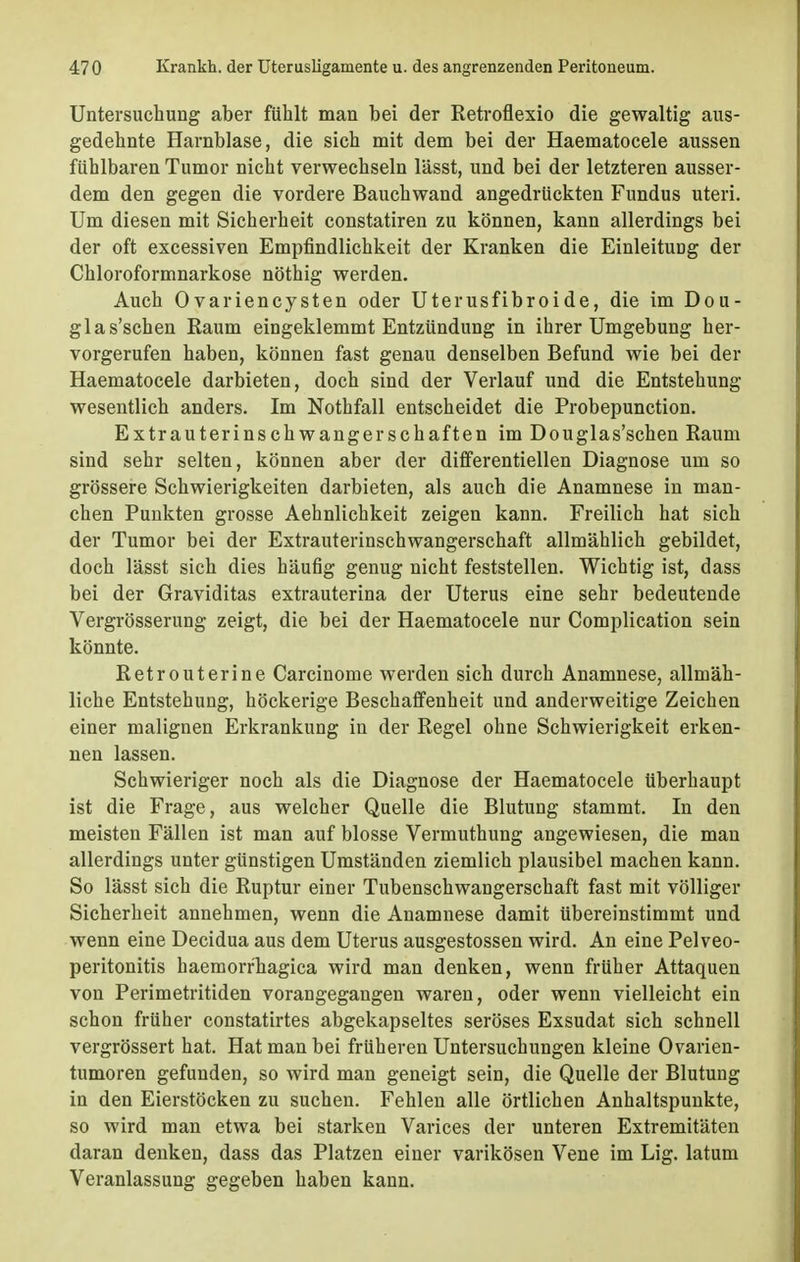 Untersuchung aber fühlt man bei der Retroflexio die gewaltig aus- gedehnte Harnblase, die sieh mit dem bei der Haematocele aussen fühlbaren Tumor nicht verwechseln lässt, und bei der letzteren ausser- dem den gegen die vordere Bauchwand angedrückten Fundus uteri. Um diesen mit Sicherheit constatiren zu können, kann allerdings bei der oft excessiven Empfindlichkeit der Kranken die Einleitung der Chloroformnarkose nöthig werden. Auch Ovariencysten oder Uterusfibroide, die im Dou- glas'schen Raum eingeklemmt Entzündung in ihrer Umgebung her- vorgerufen haben, können fast genau denselben Befund wie bei der Haematocele darbieten, doch sind der Verlauf und die Entstehung wesentlich anders. Im Nothfall entscheidet die Probepunction. Extrauterinschwangerschaften im Douglas'schen Raum sind sehr selten, können aber der differentiellen Diagnose um so grössere Schwierigkeiten darbieten, als auch die Anamnese in man- chen Punkten grosse Aehnlichkeit zeigen kann. Freilich hat sich der Tumor bei der Extrauterinschwangerschaft allmählich gebildet, doch lässt sich dies häufig genug nicht feststellen. Wichtig ist, dass bei der Graviditas extrauterina der Uterus eine sehr bedeutende Vergrösserung zeigt, die bei der Haematocele nur Complication sein könnte. Retrouterine Carcinome werden sich durch Anamnese, allmäh- liche Entstehung, höckerige Beschaffenheit und anderweitige Zeichen einer malignen Erkrankung in der Regel ohne Schwierigkeit erken- nen lassen. Schwieriger noch als die Diagnose der Haematocele überhaupt ist die Frage, aus welcher Quelle die Blutung stammt. In den meisten Fällen ist man auf blosse Vermuthung angewiesen, die man allerdings unter günstigen Umständen ziemlich plausibel machen kann. So lässt sich die Ruptur einer Tubenschwangerschaft fast mit völliger Sicherheit annehmen, wenn die Anamnese damit übereinstimmt und wenn eine Decidua aus dem Uterus ausgestossen wird. An eine Pelveo- peritonitis haemorrhagica wird man denken, wenn früher Attaquen von Perimetritiden vorangegangen waren, oder wenn vielleicht ein schon früher constatirtes abgekapseltes seröses Exsudat sich schnell vergrössert hat. Hat man bei früheren Untersuchungen kleine Ovarien- tumoren gefunden, so wird man geneigt sein, die Quelle der Blutung in den Eierstöcken zu suchen. Fehlen alle örtlichen Anhaltspunkte, so wird man etwa bei starken Varices der unteren Extremitäten daran denken, dass das Platzen einer varikösen Vene im Lig. latum Veranlassung gegeben haben kann.