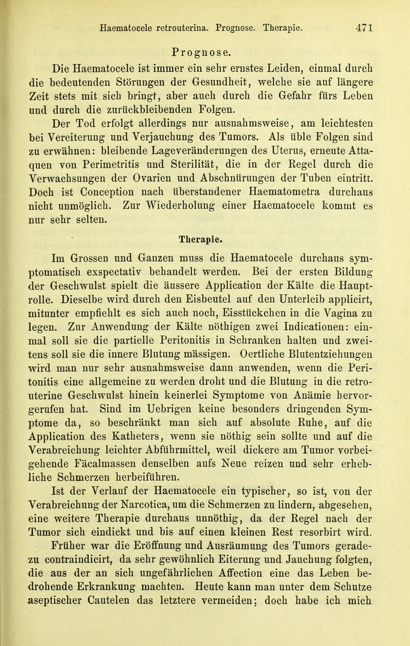 Prognose. Die Haematocele ist immer ein sehr ernstes Leiden, einmal durch die bedeutenden Störungen der Gesundheit, welche sie auf längere Zeit stets mit sich bringt, aber auch durch die Gefahr fürs Leben und durch die zurückbleibenden Folgen. Der Tod erfolgt allerdings nur ausnahmsweise, am leichtesten bei Vereiterung und Verjauchung des Tumors. Als üble Folgen sind zu erwähnen: bleibende Lageveränderungen des Uterus, erneute Atta- quen von Perimetritis und Sterilität, die in der Regel durch die Verwachsungen der Ovarien und Abschnürungen der Tuben eintritt. Doch ist Conception nach überstandener Haematometra durchaus nicht unmöglich. Zur Wiederholung einer Haematocele kommt es nur sehr selten. Therapie. Im Grossen und Ganzen muss die Haematocele durchaus sym- ptomatisch exspectativ behandelt werden. Bei der ersten Bildung der Geschwulst spielt die äussere Application der Kälte die Haupt- rolle. Dieselbe wird durch den Eisbeutel auf den Unterleib applicirt, mitunter empfiehlt es sich auch noch, Eisstückchen in die Vagina zu legen. Zur Anwendung der Kälte nöthigen zwei Indicationen: ein- mal soll sie die partielle Peritonitis in Schranken halten und zwei- tens soll sie die innere Blutung mässigen. Oertliche Blutentziehungen wird man nur sehr ausnahmsweise dann anwenden, wenn die Peri- tonitis eine allgemeine zu werden droht und die Blutung in die retro- uterine Geschwulst hinein keinerlei Symptome von Anämie hervor- gerufen hat. Sind im Uebrigen keine besonders dringenden Sym- ptome da, so beschränkt man sich auf absolute Ruhe, auf die Application des Katheters, wenn sie nöthig sein sollte und auf die Verabreichung leichter Abführmittel, weil dickere am Tumor vorbei- gehende Fäcalmassen denselben aufs Neue reizen und sehr erheb- liche Schmerzen herbeiführen. Ist der Verlauf der Haematocele ein typischer, so ist, von der Verabreichung der Narcotica, um die Schmerzen zu lindern, abgesehen, eine weitere Therapie durchaus unnöthig, da der Regel nach der Tumor sich eindickt und bis auf einen kleinen Rest resorbirt wird. Früher war die Eröffnung und Ausräumung des Tumors gerade- zu contraindicirt, da sehr gewöhnlich Eiterung und Jauchung folgten, die aus der an sich ungefährlichen Affection eine das Leben be- drohende Erkrankung machten. Heute kann man unter dem Schutze aseptischer Cautelen das letztere vermeiden; doch habe ich mich