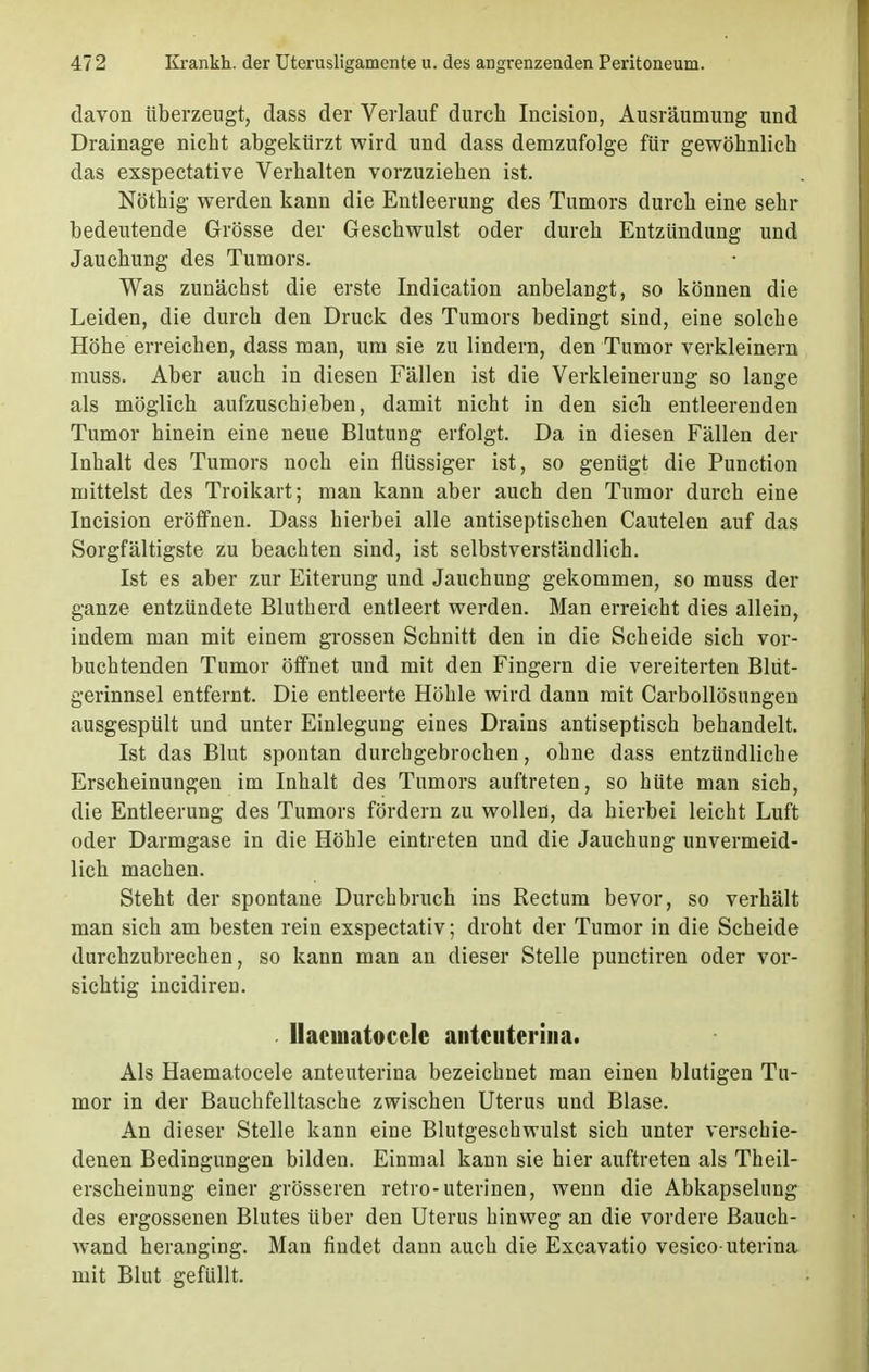 davon überzeugt, dass der Verlauf durch Incision, Ausräumung und Drainage nicht abgekürzt wird und dass demzufolge für gewöhnlich das exspectative Verhalten vorzuziehen ist. Nöthig werden kann die Entleerung des Tumors durch eine sehr bedeutende Grösse der Geschwulst oder durch Entzündung und Jauchung des Tumors. Was zunächst die erste Indication anbelangt, so können die Leiden, die durch den Druck des Tumors bedingt sind, eine solche Höhe erreichen, dass man, um sie zu lindern, den Tumor verkleinern muss. Aber auch in diesen Fällen ist die Verkleinerung so lange als möglich aufzuschieben, damit nicht in den sieb entleerenden Tumor hinein eine neue Blutung erfolgt. Da in diesen Fällen der Inhalt des Tumors noch ein flüssiger ist, so genügt die Punction mittelst des Troikart; man kann aber auch den Tumor durch eine Incision eröffnen. Dass hierbei alle antiseptischen Cautelen auf das Sorgfältigste zu beachten sind, ist selbstverständlich. Ist es aber zur Eiterung und Jauchung gekommen, so muss der ganze entzündete Blutherd entleert werden. Man erreicht dies allein, indem man mit einem grossen Schnitt den in die Scheide sich vor- buchtenden Tumor öffnet und mit den Fingern die vereiterten Blut- gerinnsel entfernt. Die entleerte Höhle wird dann mit Carbollösungen ausgespült und unter Einlegung eines Drains antiseptisch behandelt. Ist das Blut spontan durchgebrochen, ohne dass entzündliche Erscheinungen im Inhalt des Tumors auftreten, so hüte man sich, die Entleerung des Tumors fördern zu wollen, da hierbei leicht Luft oder Darmgase in die Höhle eintreten und die Jauchung unvermeid- lich machen. Steht der spontane Durebbruch ins Rectum bevor, so verhält man sich am besten rein exspectativ; droht der Tumor in die Scheide durchzubrechen, so kann man an dieser Stelle punetiren oder vor- sichtig incidiren. Ilacuiatoccle antciiterina. Als Haematocele anteuterina bezeichnet man einen blutigen Tu- mor in der Bauchfelltasche zwischen Uterus und Blase. An dieser Stelle kann eine Blutgeschwulst sich unter verschie- denen Bedingungen bilden. Einmal kann sie hier auftreten als Theil- erscheinung einer grösseren retro-uterinen, wenn die Abkapselung des ergossenen Blutes über den Uterus hinweg an die vordere Bauch- wand heranging. Man findet dann auch die Excavatio vesico-uterina mit Blut gefüllt.