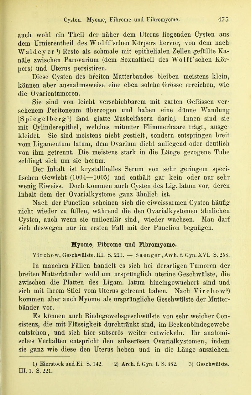 auch wohl ein Theil der näher dem Uterus liegenden Cysten aus dem Urnierentheil des Wolff'sehen Körpers hervor, von dem nach Waldey er ') Reste als schmale mit epithelialen Zellen gefüllte Ka- näle zwischen Parovarium (dem Sexualtheil des Wolff sehen Kör- pers) und Uterus persistiren. Diese Cysten des breiten Mutterbandes bleiben meistens klein, können aber ausnahmsweise eine eben solche Grösse erreichen, wie die Ovarientumoren. Sie sind von leicht verschiebbarem mit zarten Gefässen ver- sehenem Peritoneum überzogen und haben eine dünne Wandung [Spiegelberg2) fand glatte Muskelfasern darin]. Innen sind sie mit Cylinderepithel, welches mitunter Flimmerhaare trägt, ausge- kleidet. Sie sind meistens nicht gestielt, sondern entspringen breit vom Ligamentum latum, dem Ovarium dicht anliegend oder deutlich von ihm getrennt. Die meistens stark in die Länge gezogene Tube schlingt sich um sie herum. Der Inhalt ist krystallhelles Serum von sehr geringem speci- fischen Gewicht (1004—1005) und enthält gar kein oder nur sehr wenig Eiweiss. Doch kommen auch Cysten des Lig. latum vor, deren Inhalt dem der Ovarialkystome ganz ähnlich ist. Nach der Punction scheinen sich die eiweissarmen Cysten häufig nicht wieder zu füllen, während die den Ovarialkystomen ähnlichen Cysten, auch wenn sie uniloculär sind, wieder wachsen. Man darf sich deswegen nur im ersten Fall mit der Punction begnügen. Myome, Fibrome und Fibromyome. Virchow, Geschwülste. III. S. 221. — Saenger, Arch. f. Gyn. XVI. S. 258. In manchen Fällen handelt es sich bei derartigen Tumoren der breiten Mutterbänder wohl um ursprünglich uterine Geschwülste, die zwischen die Platten des Ligam. latum hineingewuchert sind und sich mit ihrem Stiel vom Uterus getrennt haben. Nach Virchow3) kommen aber auch Myome als ursprüngliche Geschwülste der Mutter- bänder vor. Es können auch BindegewebsgeschWülste von sehr weicher Con- sistenz, die mit Flüssigkeit durchtränkt sind, im Beckenbindegewebe entstehen, und sich hier subserös weiter entwickeln. Ihr anatomi- sches Verhalten entspricht den subserösen Ovarialkystomen, indem sie ganz wie diese den Uterus heben und in die Länge ausziehen. 1) Eierstock und Ei. S. 142. 2) Arch. f. Gyn. I. S. 482. 3) Geschwülste. III. 1. S. 221.