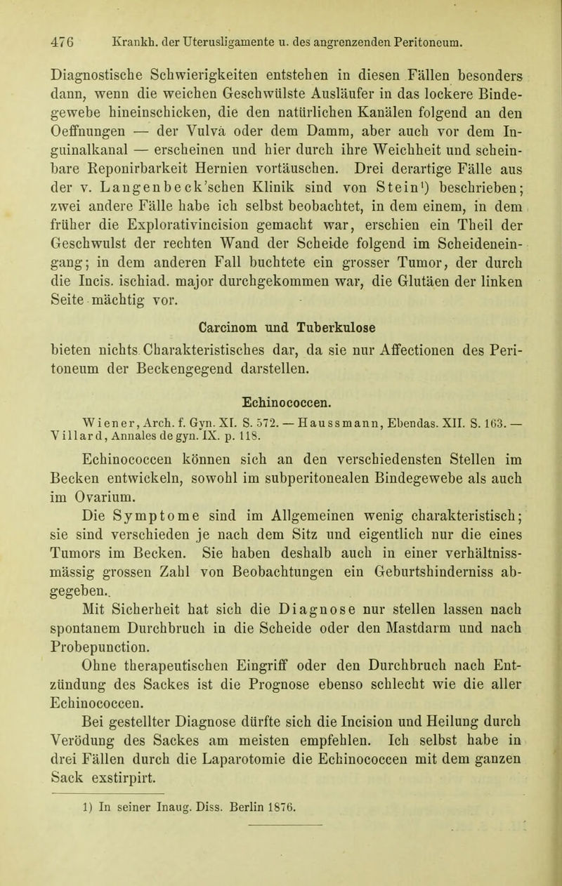 Diagnostische Schwierigkeiten entstehen in diesen Fällen besonders dann, wenn die weichen Geschwülste Ausläufer in das lockere Binde- gewebe hineinschicken, die den natürlichen Kanälen folgend an den Oeffnungen — der Vulva oder dem Damm, aber auch vor dem In- guinalkanal — erscheinen und hier durch ihre Weichheit und schein- bare Eeponirbarkeit Hernien vortäuschen. Drei derartige Fälle aus der v. Langen beck'schen Klinik sind von Stein1) beschrieben; zwei andere Fälle habe ich selbst beobachtet, in dem einem, in dem früher die Explorativincision gemacht war, erschien ein Theil der Geschwulst der rechten Wand der Scheide folgend im Scheidenein- gang; in dem anderen Fall buchtete ein grosser Tumor, der durch die Incis. ischiad. major durchgekommen war, die Glutäen der linken Seite mächtig vor. Carcinom und Tuberkulose bieten nichts Charakteristisches dar, da sie nur Affectionen des Peri- toneum der Beckengegend darstellen. Echinococcen. Wiener, Arch. f. Gyn. XI. S. 572. — Haussmann, Ebendas. XII. S. 1G3. — Villard, Annales de gyn. IX. p. 118. Echinococcen können sich an den verschiedensten Stellen im Becken entwickeln, sowohl im subperitonealen Bindegewebe als auch im Ovarium. Die Symptome sind im Allgemeinen wenig charakteristisch; sie sind verschieden je nach dem Sitz und eigentlich nur die eines Tumors im Becken. Sie haben deshalb auch in einer verhältniss- mässig grossen Zahl von Beobachtungen ein Geburtshinderniss ab- gegeben.. Mit Sicherheit hat sich die Diagnose nur stellen lassen nach spontanem Durchbruch in die Scheide oder den Mastdarm und nach Probepunction. Ohne therapeutischen Eingriff oder den Durchbrach nach Ent- zündung des Sackes ist die Prognose ebenso schlecht wie die aller Echinococcen. Bei gestellter Diagnose dürfte sich die Incision und Heilung durch Verödung des Sackes am meisten empfehlen. Ich selbst habe in drei Fällen durch die Laparotomie die Echinococcen mit dem ganzen Sack exstirpirt. 1) In seiner Inaug. Diss. Berlin 1876.