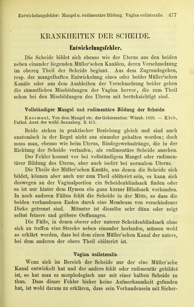 KRANKHEITEN DER SCHEIDE. Entwickelungsfehler. Die Scheide bildet sich ebenso wie der Uterus aus den beiden neben einander liegenden Müller'schen Kanälen, deren Verschmelzung im oberen Theil der Scheide beginnt. Aus dem Zugrundegehen, resp. der mangelhaften Entwickelung eines oder beider Müller'schen Kanäle oder aus dem Ausbleiben der Verschmelzung beider gehen die sämmtlichen Missbildungen der Vagina hervor, die zum Theil schon bei den Missbildungen des Uterus mit berücksichtigt sind. Vollständiger Mangel und rudimentäre Bildung der Scheide. Kussmaul, Von dem Mangel etc. der Gebärmutter.'Würzb. 1859. — Klob, Pathol. Anat. der weibl. Sexualorg. S. 412. Beide stehen in praktischer Beziehung gleich und sind auch anatomisch in der Regel nicht aus einander gehalten worden; doch muss man, ebenso wie beim Uterus, Bindegewebsstränge, die in der Richtung der Scheide verlaufen, als rudimentäre Scheide ansehen. Der Fehler kommt vor bei vollständigem Mangel oder rudimen- tärer Bildung des Uterus, aber auch isolirt bei normalem Uterus. Die Theile der Müller'schen Kanäle, aus denen die Scheide sich bildet, können aber auch nur zum Theil obliterirt sein, es kann sich deswegen an der Vaginalportion ein Scheidenblindsack finden oder es ist nur hinter dem Hymen ein ganz kurzer Blindsack vorhanden. In noch anderen Fällen fehlt die Scheide in der Mitte, so dass die beiden vorhandenen Enden durch eine Membrana von verschiedener Dicke getrennt sind. Mitunter ist dieselbe sehr dünn oder zeigt selbst feinere und gröbere Oeffnungen. Die Fälle, in denen oberer oder unterer Scheidenblindsack ohne sich zu treffen eine Strecke neben einander herlaufen, müssen wohl so erklärt werden, dass bei dem einen Müller'schen Kanal der untere, bei dem anderen der obere Theil obliterirt ist. Vagina unilateralis. Wenn sich im Bereich der Scheide nur der eine Müller'sche Kanal entwickelt hat und der andere fehlt oder rudimentär gebildet ist, so hat man es morphologisch nur mit einer halben Scheide zu thun. Dass dieser Fehler bisher keine Aufmerksamkeit gefunden hat, ist wohl daraus zu erklären, dass sein Vorhandensein mit Sicher-