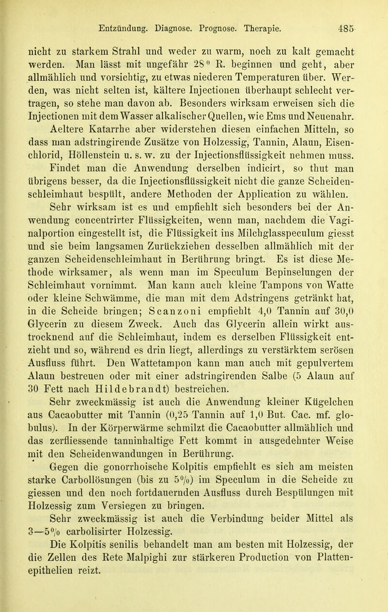 nicht zu starkem Strahl und weder zu warm, noch zu kalt gemacht werden. Man lässt mit ungefähr 28° R. beginnen und geht, aber allmählich und vorsichtig, zu etwas niederen Temperaturen über. Wer- den, was nicht selten ist, kältere Injectionen überhaupt schlecht ver- tragen, so stehe man davon ab. Besonders wirksam erweisen sich die Injectionen mit dem Wasser alkalischer Quellen, wie Ems und Neuenahr. Aeltere Katarrhe aber widerstehen diesen einfachen Mitteln, so dass man adstringirende Zusätze von Holzessig, Tannin, Alaun, Eisen- chlorid, Höllenstein u. s. w. zu der Injectionsfiüssigkeit nehmen muss. Findet man die Anwendung derselben indicirt, so thut man übrigens besser, da die Injectionsfiüssigkeit nicht die ganze Scheiden- schleimhaut bespült, andere Methoden der Application zu wählen. Sehr wirksam ist es und empfiehlt sich besonders bei der An- wendung concentrirter Flüssigkeiten, wenn man, nachdem die Vagi- nalportion eingestellt ist, die Flüssigkeit ins Milchglasspeculum giesst und sie beim langsamen Zurückziehen desselben allmählich mit der ganzen Scheidenschleimhaut in Berührung bringt. Es ist diese Me- thode wirksamer, als wenn man im Speculum Bepinselungen der Schleimhaut vornimmt. Man kann auch kleine Tampons von Watte oder kleine Schwämme, die man mit dem Adstringens getränkt hat, in die Scheide bringen; Scanzoni empfiehlt 4,0 Tannin auf 30,0 Glycerin zu diesem Zweck. Auch das Glycerin allein wirkt aus- trocknend auf die Schleimhaut, indem es derselben Flüssigkeit ent- zieht und so, während es drin liegt, allerdings zu verstärktem serösen Ausfluss führt. Den Wattetampon kann man auch mit gepulvertem Alaun bestreuen oder mit einer adstringirenden Salbe (5 Alaun auf 30 Fett nach Hildebrandt) bestreichen. Sehr zweckmässig ist auch die Anwendung kleiner Kügelchen aus Cacaobutter mit Tannin (0,25 Tannin auf 1,0 But. Cac. mf. glo- bulus). In der Körperwärme schmilzt die Cacaobutter allmählich und das zerfliessende tanninhaltige Fett kommt in ausgedehnter Weise mit den Scheidenwandungen in Berührung. Gegen die gonorrhoische Kolpitis empfiehlt es sich am meisten starke Carbollösungen (bis zu 5%) im Speculum in die Scheide zu giessen und den noch fortdauernden Ausfluss durch Bespülungen mit Holzessig zum Versiegen zu bringen. Sehr zweckmässig ist auch die Verbindung beider Mittel als 3—5°/o carbolisirter Holzessig. Die Kolpitis senilis behandelt man am besten mit Holzessig, der die Zellen des Rete Malpighi zur stärkeren Production von Platten- epithelien reizt.