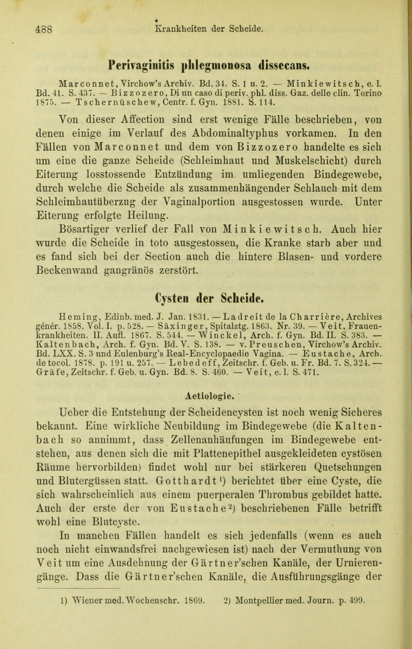 Perivaginitis phlegmonosa dissecans. Mar connet, Virchow's Archiv. Bd. 34. S. 1 u. 2. — Minkiewitsch, e. I. Bd. 41. S. 437. — Biz zozero, Di un caso di periv. phl. diss. Gaz. delle clin. Torino 1875. — Tschernüschew, Centr. f. Gyn. 1881. S. 114. Von dieser Affection sind erst wenige Fälle beschrieben, von denen einige im Verlauf des Abdominaltyphus vorkamen. In den Fällen von Mar connet und dem vonBizzozero handelte es sich um eine die ganze Scheide (Schleimhaut und Muskelschicht) durch Eiterung losstossende Entzündung im umliegenden Bindegewebe, durch welche die Scheide als zusammenhängender Schlauch mit dem Schleimhautüberzug der Vaginalportion ausgestossen wurde. Unter Eiterung erfolgte Heilung. Bösartiger verlief der Fall von Minkiewitsch. Auch hier wurde die Scheide in toto ausgestossen, die Kranke starb aber und es fand sich bei der Section auch die hintere Blasen- und vordere Beckenwand gangränös zerstört. Cysten der Scheide. Heining, Edinb. med. J. Jan. 1831. — Ladreit de laCharriere, Archives genör. 1858. Vol. I. p. 528. — Säxinger, Spitalztg. 1863. Nr. 39. — Veit, Frauen- krankheiten. II. Aufl. 1867. S. 544. — Winckel, Arch. f. Gyn. Bd. II. S. 383. — Kaltenbach, Arch. f. Gyn. Bd. V. S. 138. — v. Preuschen, Virchow's Archiv. Bd. LXX. S. 3 und Eulenburg's Real-Encyclopaedie Vagina. — Eustache, Arch. de tocol. 1878. p. 191 u. 257. — L ebed eff, Zeitschr. f. Geb. u. Fr. Bd. 7. S.324.— Gräfe, Zeitschr. f. Geb. u. Gyn. Bd. 8. S. 460. — Veit, e. 1. S. 471. Aetiologie. Ueber die Entstehung der Scheidencysten ist noch wenig Sicheres bekannt. Eine wirkliche Neubildung im Bindegewebe (die Kalten- bach so annimmt, dass Zellenanhäufungen im Bindegewebe ent- stehen, aus denen sich die mit Plattenepithel ausgekleideten cystösen Räume hervorbilden) findet wohl nur bei stärkeren Quetschungen und Blutergüssen statt. Gotthardt1) berichtet über eine Cyste, die sich wahrscheinlich aus einem puerperalen Thrombus gebildet hatte. Auch der erste der von Eustache'2) beschriebenen Fälle betrifft wohl eine Blutcyste. In manchen Fällen handelt es sich jedenfalls (wenn es auch noch nicht einwandsfrei nachgewiesen ist) nach der Vermuthung von Veit um eine Ausdehnung der Gärtner'schen Kanäle, der Urnieren- gänge. Dass die Gärtner'schen Kanäle, die Ausführungsgänge der