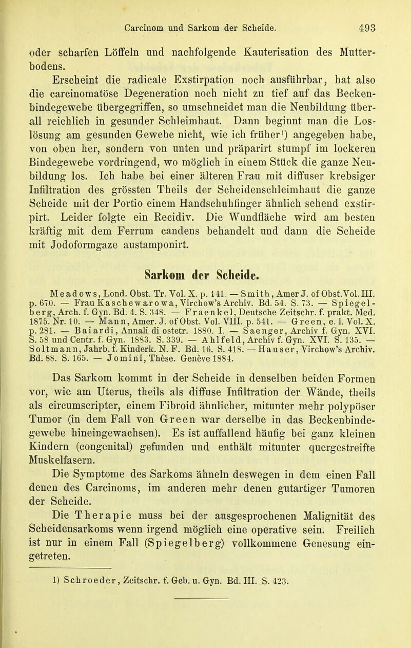 oder scharfen Löffeln und nachfolgende Kauterisation des Mutter- bodens. Erscheint die radicale Exstirpation noch ausführbar, hat also die carcinoraatöse Degeneration noch nicht zu tief auf das Becken- bindegewebe übergegriffen, so umschneidet man die Neubildung über- all reichlich in gesunder Schleimhaut. Dann beginnt man die Los- lösung am gesunden Gewebe nicht, wie ich früher1) angegeben habe, von oben her, sondern von unten und präparirt stumpf im lockeren Bindegewebe vordringend, wo möglich in einem Stück die ganze Neu- bildung los. Ich habe bei einer älteren Frau mit diffuser krebsiger Infiltration des grössten Theils der Scheidenschleimhaut die ganze Scheide mit der Portio einem Handschuhfinger ähnlich sehend exstir- pirt. Leider folgte ein Recidiv. Die Wundfläche wird am besten kräftig mit dem Ferrum candens behandelt und dann die Scheide mit Jodoformgaze austamponirt. Sarkom der Scheide. Meadows, Lond. 0bst. Tr. Vol. X. p. 141. — Smith, Amer J. of Obst.Vol.III. p. 67U. — Frau Kaschewar owa, Virchow's Archiv. Bd. 54. S. 73. — Spiegel- berg, Arch. f. Gyn. Bd. 4. S. 348. — Fraenkel, Deutsche Zeitschr. f. prakt. Med. 1875. Nr. 10. — Mann, Amer. J. or'Obst. Vol. VIII. p. 541. — Green, e. 1. Vol.X. p. 281. — Baiardi, Annali di ostetr. 1880. I. — Saenger, Archiv f. Gyn. XVI. S. 58 und Centr. f. Gyn. 1883. S. 339. — Ahl fei d, Archiv f. Gyn. XVI. S. 135. — Soltmann, Jahrb. f. Kinderk. N. F. Bd. 16. S. 418. — Haus er, Virchow's Archiv. Bd. 88. S. 165. — Jomini, These. Geneve 1884. Das Sarkom kommt in der Scheide in denselben beiden Formen vor, wie am Uterus, theils als diffuse Infiltration der Wände, theils als circumscripter, einem Fibroid ähnlicher, mitunter mehr polypöser Tumor (in dem Fall von Green war derselbe in das Beckenbinde- gewebe hineingewachsen). Es ist auffallend häufig bei ganz kleinen Kindern (congenital) gefunden und enthält mitunter quergestreifte Muskelfasern. Die Symptome des Sarkoms ähneln deswegen in dem einen Fall denen des Carcinoms, im anderen mehr denen gutartiger Tumoren der Scheide. Die Therapie muss bei der ausgesprochenen Malignität des Scheidensarkoms wenn irgend möglich eine operative sein. Freilich ist nur in einem Fall (Spiegelberg) vollkommene Genesung ein- getreten.