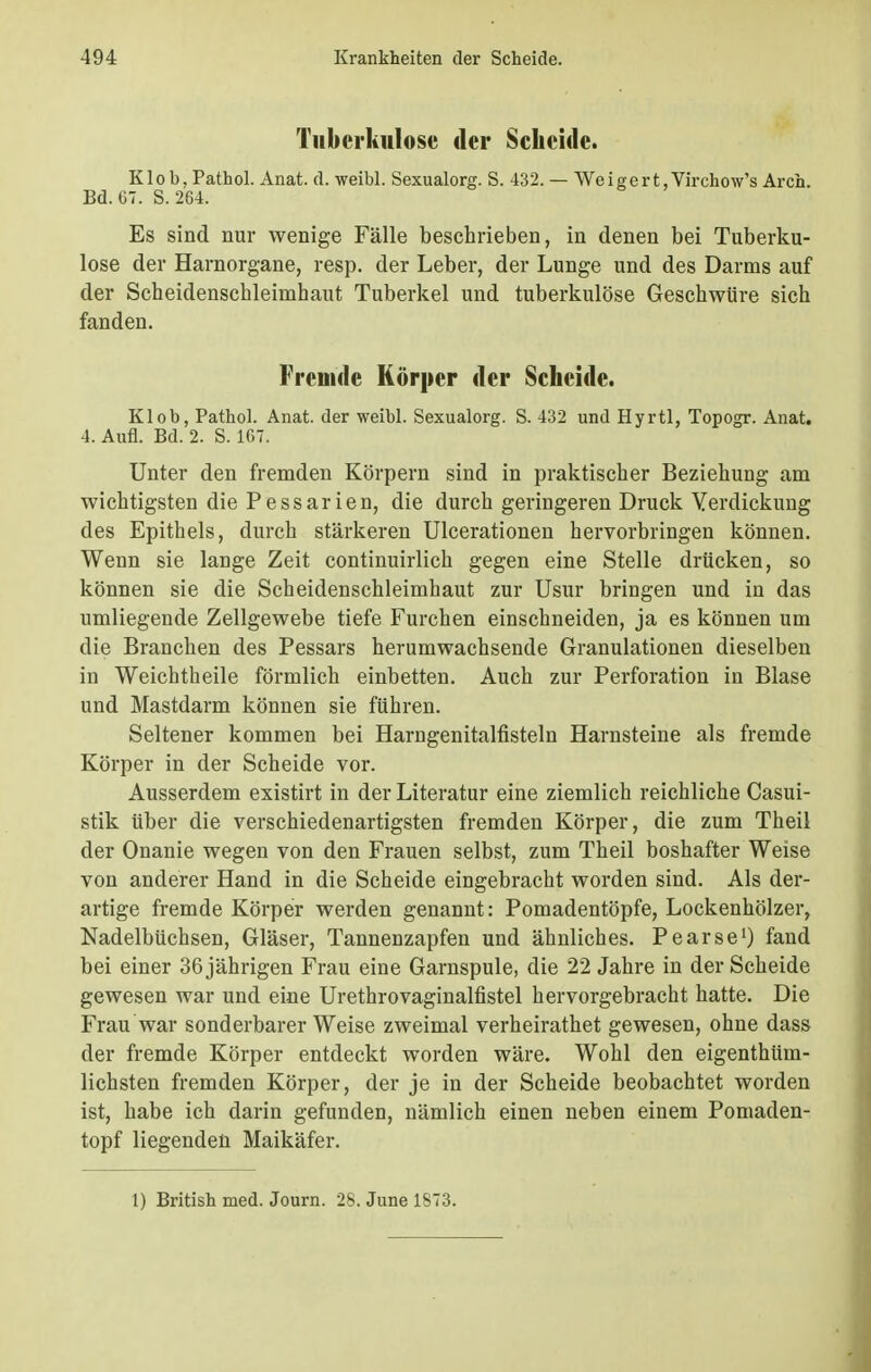 Tuberkulose der Scheide. Klob, Pathol. Anat. d. weibl. Sexualorg. S. 432. — Weigert,Virchow's Aren. Bd. 67. S. 264. Es sind nur wenige Fälle beschrieben, in denen bei Tuberku- lose der Harnorgane, resp. der Leber, der Lunge und des Darms auf der Scheidenschleimhaut Tuberkel und tuberkulöse Geschwüre sich fanden. Fremde Körper der Scheide. Klob, Pathol. Anat. der weibl. Sexualorg. S. 432 und Hyrtl, Topogr. Anat. 4. Aufl. Bd. 2. S. 167. Unter den fremden Körpern sind in praktischer Beziehung am wichtigsten die Pessarien, die durch geringeren Druck Verdickung des Epithels, durch stärkeren Ulcerationen hervorbringen können. Wenn sie lange Zeit continuirlich gegen eine Stelle drücken, so können sie die Scheidenschleimhaut zur Usur bringen und in das umliegende Zellgewebe tiefe Furchen einschneiden, ja es können um die Branchen des Pessars herumwachsende Granulationen dieselben in Weichtheile förmlich einbetten. Auch zur Perforation in Blase und Mastdarm können sie führen. Seltener kommen bei Harngenitalfisteln Harnsteine als fremde Körper in der Scheide vor. Ausserdem existirt in der Literatur eine ziemlich reichliche Casui- stik über die verschiedenartigsten fremden Körper, die zum Theil der Onanie wegen von den Frauen selbst, zum Theil boshafter Weise von anderer Hand in die Scheide eingebracht worden sind. Als der- artige fremde Körper werden genannt: Pomadentöpfe, Lockenhölzer, Nadelbüchsen, Gläser, Tannenzapfen und ähnliches. Pearse1) fand bei einer 36 jährigen Frau eine Garnspule, die 22 Jahre in der Scheide gewesen war und eine Urethrovaginalfistel hervorgebracht hatte. Die Frau war sonderbarerweise zweimal verheirathet gewesen, ohne dass der fremde Körper entdeckt worden wäre. Wohl den eigenthüm- lichsten fremden Körper, der je in der Scheide beobachtet worden ist, habe ich darin gefunden, nämlich einen neben einem Pomaden- topf liegenden Maikäfer. 1) British med. Journ. 2b. June 1S73.