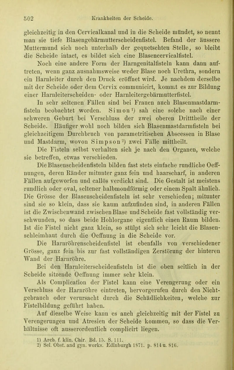 gleichzeitig in den Cervicalkanal und in die Scheide mündet, so nennt man sie tiefe Blasengebärmutterscheidenfistel. Befand der äussere Muttermund sich noch unterhalb der gequetschten Stelle, so bleibt die Scheide intact, es bildet sich eine Blasencervicalfistel. Noch eine andere Form der Harngenitalfisteln kann dann auf- treten, wenn ganz ausnahmsweise weder Blase noch Urethra, sondern ein Harnleiter durch den Druck eröffnet wird. Je nachdem derselbe mit der Scheide oder dem Cervix communicirt, kommt es zur Bildung einer Harnleiterscheiden- oder Harnleitergebärmutterfistel. In sehr seltenen Fällen sind bei Frauen auch Blasenmastdarm- fisteln beobachtet worden. Simon1) sah eine solche nach einer schweren Geburt bei Verschluss der zwei oberen Dritttheile der Scheide. Häufiger wohl noch bilden sich Blasenmastdarmfisteln bei gleichzeitigem Durchbruch von parametritischen Abscessen in Blase und Mastdarm, wovon Simpson2) zwei Fälle mittheilt. Die Fisteln selbst verhalten sich je nach den Organen, welche sie betreffen, etwas verschieden. DieBlasenscheidenfisteln bilden fast stets einfache rundliche Oeff- nungen, deren Ränder mitunter ganz fein und haarscharf, in anderen Fällen aufgeworfen und callös verdickt sind. Die Gestalt ist meistens rundlich oder oval, seltener halbmondförmig oder einem Spalt ähnlich. Die Grösse der Blasenscheidenfisteln ist sehr verschieden; mitunter sind sie so klein, dass sie kaum aufzufinden sind, in anderen Fällen ist die Zwischenwand zwischen Blase und Scheide fast vollständig ver- schwunden, so dass beide Hohlorgane eigentlich einen Raum bilden. Ist die Fistel nicht ganz klein, so stülpt sich sehr leicht die Blasen- schleimhaut durch die Oeffnung in die Scheide vor. Die Harnröhrenscheidenfistel ist ebenfalls von verschiedener Grösse, ganz fein bis zur fast vollständigen Zerstörung der hinteren Wand der Harnröhre. Bei den Harnleiterscheidenfisteln ist die oben seitlich in der Scheide sitzende Oeffnuug immer sehr klein. Als Complication der Fistel kann eine Verengerung oder ein Verschluss der Harnröhre eintreten, hervorgerufen durch den Nicht- gebrauch oder verursacht durch die Schädlichkeiten, welche zur Fistelbildung geführt haben. Auf dieselbe Weise kann es auch gleichzeitig mit der Fistel zu Verengerungen und Atresien der Scheide kommen, so dass die Ver- hältnisse oft ausserordentlich complicirt liegen. 1) Arch. f. klin. Chir. Bd. 15. S. 111. 2) Sei. Obst, and gyn. works. Edinburgh 1S71. p. 914 u. Slti.