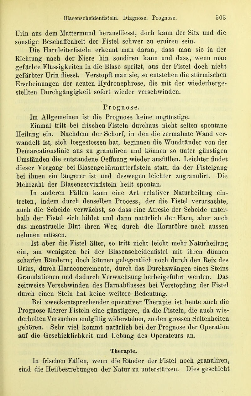 Urin aus dem Muttermund herausfliesst, doch kann der Sitz und die sonstige Beschaffenheit der Fistel schwer zu eruiren sein. Die Harnleiterfisteln erkennt man daran, dass man sie in der Richtung nach der Niere hin sondiren kann und dass, wenn man gefärbte Flüssigkeiten in die Blase spritzt, aus der Fistel doch nicht gefärbter Urin fliesst. Verstopft man sie, so entstehen die stürmischen Erscheinungen der acuten Hydronephrose, die mit der wiederherge- stellten Durchgängigkeit sofort wieder verschwinden. Prognose. Im Allgemeinen ist die Prognose keine ungünstige. Einmal tritt bei frischen Fisteln durchaus nicht selten spontane Heilung ein. Nachdem der Schorf, in den die zermalmte Wand ver- wandelt ist, sich losgestossen hat, beginnen die Wundränder von der Demarcationslinie aus zu granuliren und können so unter günstigen Umständen die entstandene Oeffnung wieder ausfüllen. Leichter findet dieser Vorgang bei Blasengebärmutterfisteln statt, da der Fistelgang bei ihnen ein längerer ist und deswegen leichter zugranulirt. Die Mehrzahl der Blasencervixfisteln heilt spontan. In anderen Fällen kann eine Art relativer Naturheilung ein- treten, indem durch denselben Process, der die Fistel verursachte, auch die Scheide verwächst, so dass eine Atresie der Scheide unter- halb der Fistel sich bildet und dann natürlich der Harn, aber auch das menstruelle Blut ihren Weg durch die Harnröhre nach aussen nehmen müssen. Ist aber die Fistel älter, so tritt nicht leicht mehr Naturheilung ein, am wenigsten bei der Blasenscheidenfistel mit ihren dünnen scharfen Rändern; doch können gelegentlich noch durch den Reiz des Urins, durch Harnconcremente, durch das Durchzwängen eines Steins Granulationen und dadurch Verwachsung herbeigeführt werden. Das zeitweise Verschwinden des Harnabflusses bei Verstopfung der Fistel durch einen Stein hat keine weitere Bedeutung. Bei zweckentsprechender operativer Therapie ist heute auch die Prognose älterer Fisteln eine günstigere, da die Fisteln, die auch wie- derholten Versuchen endgiltig widerstehen, zu den grossen Seltenheiten gehören. Sehr viel kommt natürlich bei der Prognose der Operation auf die Geschicklichkeit und Uebung des Operateurs an. Therapie. In frischen Fällen, wenn die Ränder der Fistel noch granuliren, sind die Heilbestrebungen der Natur zu unterstützen. Dies geschieht