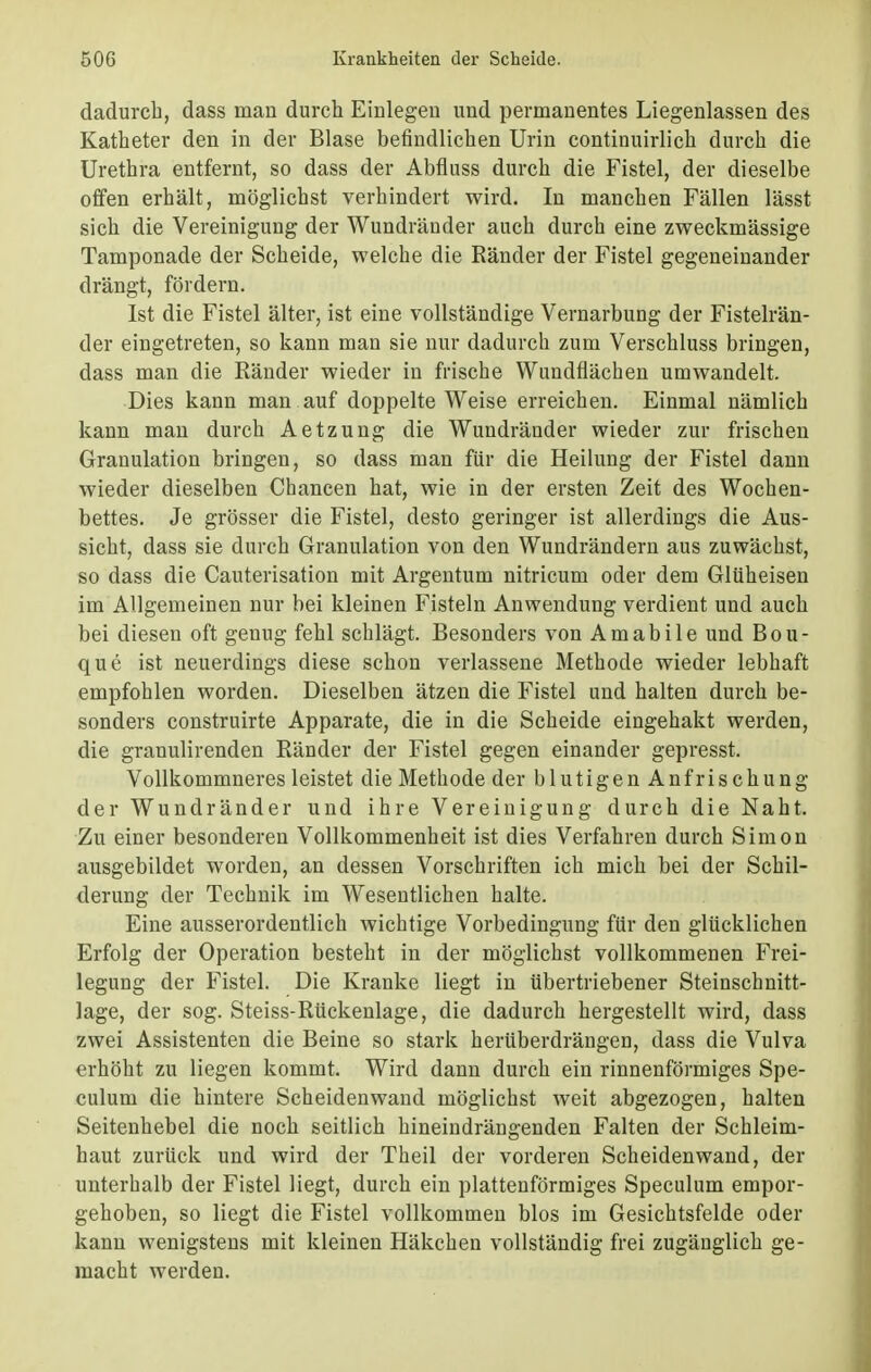 dadurch, dass man durch Einlegen und permanentes Liegenlassen des Katheter den in der Blase befindlichen Urin continuirlich durch die Urethra entfernt, so dass der Abfluss durch die Fistel, der dieselbe offen erhält, möglichst verhindert wird. In manchen Fällen lässt sich die Vereinigung der Wundränder auch durch eine zweckmässige Tamponade der Scheide, welche die Ränder der Fistel gegeneinander drängt, fördern. Ist die Fistel älter, ist eine vollständige Vernarbung der Fistelrän- der eingetreten, so kann man sie nur dadurch zum Verschluss bringen, dass man die Ränder wieder in frische Wundflächen umwandelt. Dies kann man auf doppelte Weise erreichen. Einmal nämlich kann man durch Aetzung die Wundränder wieder zur frischen Granulation bringen, so dass man für die Heilung der Fistel dann wieder dieselben Chancen hat, wie in der ersten Zeit des Wochen- bettes. Je grösser die Fistel, desto geringer ist allerdings die Aus- sicht, dass sie durch Granulation von den Wundrändern aus zuwächst, so dass die Cauterisation mit Argentum nitricum oder dem Glüheisen im Allgemeinen nur bei kleinen Fisteln Anwendung verdient und auch bei diesen oft genug fehl schlägt. Besonders von Amabile und Bou- que ist neuerdings diese schon verlassene Methode wieder lebhaft empfohlen worden. Dieselben ätzen die Fistel und halten durch be- sonders construirte Apparate, die in die Scheide eingehakt werden, die granulirenden Ränder der Fistel gegen einander gepresst. Vollkommneresleistet die Methode der blutigen An frischung der Wundränder und ihre Vereinigung durch die Naht. Zu einer besonderen Vollkommenheit ist dies Verfahren durch Simon ausgebildet worden, an dessen Vorschriften ich mich bei der Schil- derung der Technik im Wesentlichen halte. Eine ausserordentlich wichtige Vorbedingung für den glücklichen Erfolg der Operation besteht in der möglichst vollkommenen Frei- legung der Fistel. Die Kranke liegt in übertriebener Steinschnitt- lage, der sog. Steiss-Rückenlage, die dadurch hergestellt wird, dass zwei Assistenten die Beine so stark herüberdrängen, dass die Vulva erhöht zu liegen kommt. Wird dann durch ein rinnenförmiges Spe- culum die hintere Scheidenwand möglichst weit abgezogen, halten Seitenhebel die noch seitlich hineindrängenden Falten der Schleim- haut zurück und wird der Theil der vorderen Scheiden wand, der unterhalb der Fistel Hegt, durch ein plattenförmiges Speculum empor- gehoben, so liegt die Fistel vollkommen blos im Gesichtsfelde oder kann wenigstens mit kleinen Häkchen vollständig frei zugänglich ge- macht werden.