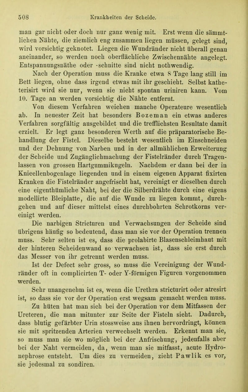 man gar nicht oder doch nur ganz wenig mit. Erst wenn die sämnit- lichen Nähte, die ziemlich eng zusammen liegen müssen, gelegt sind, wird vorsichtig geknotet. Liegen die Wundränder nicht überall genau aneinander, so werden noch oberflächliche Zwischennähte angelegt. Entspannungsnäthe oder -schnitte sind nicht nothwendig. Nach der Operation muss die Kranke etwa 8 Tage lang still im Bett liegen, ohne dass irgend etwas mit ihr geschieht. Selbst kathe- terisirt wird sie nur, wenn sie nicht spontan uriniren kann. Vom 10. Tage an werden vorsichtig die Nähte entfernt. Von diesem Verfahren weichen manche Operateure wesentlich ab. In neuester Zeit hat besonders Bozeman ein etwas anderes Verfahren sorgfältig ausgebildet und die trefflichsten Resultate damit erzielt. Er legt ganz besonderen Werth auf die präparatorische Be- handlung der Fistel. Dieselbe besteht wesentlich im Einschneiden und der Dehnung von Narben und in der allmählichen Erweiterung der Scheide und Zugänglichmachung der Fistelränder durch Tragen- lassen von grossen Hartgummikugeln. Nachdem er dann bei der in Knieellenbogenlage liegenden und in einem eigenen Apparat fixirten Kranken die Fistelränder angefrischt hat, vereinigt er dieselben durch eine eigenthümliche Naht, bei der die Silberdrähte durch eine eigens modellirte Bleiplatte, die auf die Wunde zu liegen kommt, durch- gehen und auf dieser mittelst eines durchbohrten Schrotkorns ver- einigt werden. Die narbigen Stricturen und Verwachsungen der Scheide sind übrigens häufig so bedeutend, dass man sie vor der Operation trennen muss. Sehr selten ist es, dass die prolabirte Blasenschleimhaut mit der hinteren Scheidenwand so verwachsen ist, dass sie erst durch das Messer von ihr getrennt werden muss. Ist der Defect sehr gross, so muss die Vereinigung der Wund- ränder oft in complicirten T- oder Y-förmigen Figuren vorgenommen werden. Sehr unangenehm ist es, wenn die Urethra stricturirt oder atresirt ist, so dass sie vor der Operation erst wegsam gemacht werden muss. Zu hüten hat man sich bei der Operation vor dem Mitfassen der Ureteren, die man mitunter zur Seite der Fisteln sieht. Dadurch, dass blutig gefärbter Urin stossweise aus ihnen hervordringt, können sie mit spritzenden Arterien verwechselt werden. Erkennt man sie, so muss man sie wo möglich bei der Anfrischung, jedenfalls aber bei der Naht vermeiden, da, wenn man sie mitfasst, acute Hydro- nephrose entsteht. Um dies zu vermeiden, zieht Pawlik es vor, sie jedesmal zu sondiren.