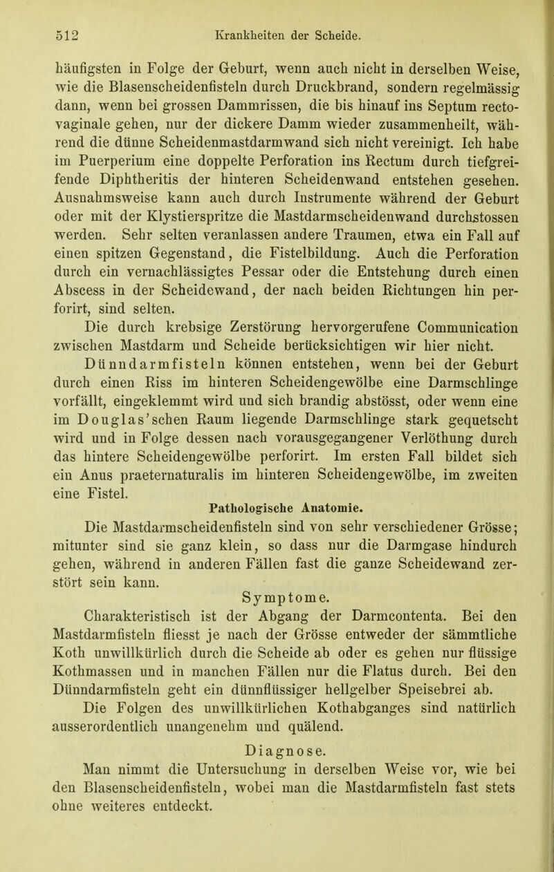 häufigsten in Folge der Geburt, wenn auch nicht in derselben Weise, wie die Blasenscheidenfisteln durch Druckbrand, sondern regelmässig dann, wenn bei grossen Dammrissen, die bis hinauf ins Septum recto- vaginale gehen, nur der dickere Damm wieder zusammenheilt, wäh- rend die dünne Scheidenmastdarmwand sich nicht vereinigt. Ich habe im Puerperium eine doppelte Perforation ins Rectum durch tiefgrei- fende Diphtheritis der hinteren Scheidenwand entstehen gesehen. Ausnahmsweise kann auch durch Instrumente während der Geburt oder mit der Klystierspritze die Mastdarmscheidenwand durchstossen werden. Sehr selten veranlassen andere Traumen, etwa ein Fall auf einen spitzen Gegenstand, die Fistelbildung. Auch die Perforation durch ein vernachlässigtes Pessar oder die Entstehung durch einen Abscess in der Scheidewand, der nach beiden Richtungen hin per- forirt, sind selten. Die durch krebsige Zerstörung hervorgerufene Communication zwischen Mastdarm und Scheide berücksichtigen wir hier nicht. Dünndarm fisteln können entstehen, wenn bei der Geburt durch einen Riss im hinteren Scheidengewölbe eine Darmschlinge vorfällt, eingeklemmt wird und sich brandig abstösst, oder wenn eine im Douglas'sehen Raum liegende Darmschlinge stark gequetscht wird und in Folge dessen nach vorausgegangener Verlöthung durch das hintere Scheidengewölbe perforirt. Im ersten Fall bildet sich ein Anus praeternaturalis im hinteren Scheidengewölbe, im zweiten eine Fistel. Pathologische Anatomie. Die Mastdarmscheidenfisteln sind von sehr verschiedener Grösse; mitunter sind sie ganz klein, so dass nur die Darmgase hindurch gehen, während in anderen Fällen fast die ganze Scheidewand zer- stört sein kann. Symptome. Charakteristisch ist der Abgang der Darmcontenta. Bei den Mastdarmfisteln fliesst je nach der Grösse entweder der sämmtliche Koth unwillkürlich durch die Scheide ab oder es gehen nur flüssige Kothmassen und in manchen Fällen nur die Flatus durch. Bei den Dünndarmfisteln geht ein dünnflüssiger hellgelber Speisebrei ab. Die Folgen des unwillkürlichen Kothabganges sind natürlich ausserordentlich unangenehm und quälend. Diagnose. Man nimmt die Untersuchung in derselben Weise vor, wie bei den Blasenscheidenfisteln, wobei man die Mastdarmfisteln fast stets ohne weiteres entdeckt.