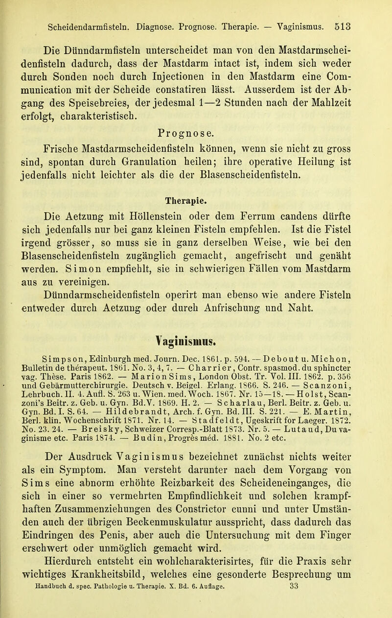Die Dünndarmfisteln unterscheidet man von den Mastdarmschei- denfisteln dadurch, dass der Mastdarm intact ist, indem sich weder durch Sonden noch durch Injectionen in den Mastdarm eine Com- munication mit der Scheide constatiren lässt. Ausserdem ist der Ab- gang des Speisebreies, der jedesmal 1—2 Stundennach der Mahlzeit erfolgt, charakteristisch. Prognose. Frische Mastdarmscheidenfisteln können, wenn sie nicht zu gross sind, spontan durch Granulation heilen; ihre operative Heilung ist jedenfalls nicht leichter als die der Blasenscheidenfisteln. Therapie. Die Aetzung mit Höllenstein oder dem Ferrum candens dürfte sich jedenfalls nur bei ganz kleinen Fisteln empfehlen. Ist die Fistel irgend grösser, so muss sie in ganz derselben Weise, wie bei den Blasenscheidenfisteln zugänglich gemacht, angefrischt und genäht werden. Simon empfiehlt, sie in schwierigen Fällen vom Mastdarm aus zu vereinigen. Dtinndarmscheideufisteln operirt man ebenso wie andere Fisteln entweder durch Aetzung oder durch Anfrischung und Naht. Vaginismus. Simps on, Edinburgh med. Journ. Dec. 1861. p. 594. — Deboutu. Michon, Bulletin de therapeut. 1861. No. 3,4, 7. — Charrier, Contr. spasmod. du sphincter vag. These. Paris 1862. — Marion Sims, London Obst. Tr. Vol. III. 1862. p. 356 und Gebärmutterchirurgie. Deutsch v. Eeigel. Erlang. 1866. S. 246. — Scanzoni, Lehrbuch. II. 4. Aufl. S. 263 u. Wien. med.Woch. 1867. Nr. 15—18. — Holst, Scan- zoni's Beitr. z. Geb. u. Gyn. Bd.V. 1869. H. 2. — Scharlau, Berl. Beitr. z. Geb. u. Gyn. Bd. I. S. 64. — Hildebrandt, Arch. f. Gyn. Bd. III. S. 221. — E.Martin, Berl. klin. Wochenschrift 1871. Nr. 14. — Stadfeidt, ügeskrift forLaeger. 1872. No. 23. 24. — Breisky, Schweizer Corresp.-Blatt 1873. Nr. 5. — Lutaud,Duva- ginisme etc. Paris 1874. — Budin, Progres med. 1881. No. 2 etc. Der Ausdruck Vaginismus bezeichnet zunächst nichts weiter als ein Symptom. Man versteht darunter nach dem Vorgang von Sims eine abnorm erhöhte Reizbarkeit des Scheideneinganges, die sich in einer so vermehrten Empfindlichkeit und solchen krampf- haften Zusammenziehungen des Constrictor cunni und unter Umstän- den auch der übrigen Beckenmuskulatur ausspricht, dass dadurch das Eindringen des Penis, aber auch die Untersuchung mit dem Finger erschwert oder unmöglich gemacht wird. Hierdurch entsteht ein wohlcharakterisirtes, für die Praxis sehr wichtiges Krankheitsbild, welches eine gesonderte Besprechung um Handbuch d. spec. Pathologie u. Therapie. X. Bd. 6. Auflage. 33