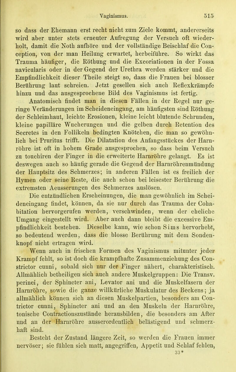 so dass der Ehemann erst recht nicht zum Ziele kommt, andererseits wird aber unter stets erneuter Aufregung der Versuch oft wieder- holt, damit die Noth aufhöre und der vollständige Beischlaf die Con- ception, von der man Heilung erwartet, herbeiführe. So wirkt das Trauma häufiger, die Röthung und die Excoriationen in der Fossa navicularis oder in der Gegend der Urethra werden stärker und die Empfindlichkeit dieser Theile steigt so, dass die Frauen bei blosser Berührung laut schreien. Jetzt gesellen sich auch Reflexkrämpfe hinzu und das ausgesprochene Bild des Vaginismus ist fertig. Anatomisch findet man in diesen Fällen in der Regel nur ge- ringe Veränderungen im Scheideneingang, am häufigsten sind Röthung der Schleimhaut, leichte Erosionen, kleine leicht blutende Schrunden, kleine papilläre Wucherungen und die gelben durch Retention des Secretes in den Follikeln bedingten Knötchen, die man so gewöhn- lich bei Pruritus trifft. Die Dilatation des Anfangsstückes der Harn- röhre ist oft in hohem Grade ausgesprochen, so dass beim Versuch zu touchiren der Finger in die erweiterte Harnröhre gelangt. Es ist deswegen auch so häufig gerade die Gegend der Harnröhrenmündung der Hauptsitz des Schmerzes; in anderen Fällen ist es freilich der Hymen oder seine Reste, die auch schon bei leisester Berührung die extremsten Aeusserungen des Schmerzes auslösen. Die entzündlichen Erscheinungen, die man gewöhnlich im Schei- deneingang findet, können, da sie nur durch das Trauma der Coha- bitation hervorgerufen werden, verschwinden, wenn der eheliche Umgang eingestellt wird. Aber auch dann bleibt die excessive Em- pfindlichkeit bestehen. Dieselbe kann, wie schon Sims hervorhebt, so bedeutend werden, dass die blosse Berührung mit dem Sonden- knopf nicht ertragen wird. Wenn auch in frischen Formen des Vaginismus mitunter jeder Krampf fehlt, so ist doch die krampfhafte Zusammenziehung des Con- strictor cunni, sobald sich nur der Finger nähert, charakteristisch. Allmählich betheiligen sich auch andere Muskelgruppen: Die Transv. perinei, der Sphincter ani, Levator ani und die Muskelfasern der Harnröhre, sowie die ganze willkürliche Muskulatur des Beckens; ja allmählich können sich an diesen Muskelpartien, besonders am Con- trictor cunni, Sphincter ani und an den Muskeln der Harnröhre, tonische Contractionszustände herausbilden, die besonders am After und an der Harnröhre ausserordentlich belästigend und schmerz- haft sind. Besteht der Zustand längere Zeit, so werden die Frauen immer nervöser; sie fühlen sich matt, angegriffen, Appetit und Schlaf fehlen, 33*