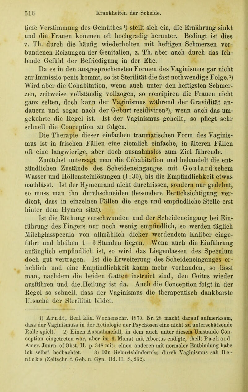 tiefe Verstimmung des Gemtithes 0 stellt sich ein, die Ernährung sinkt und die Frauen kommen oft hochgradig herunter. Bedingt ist dies z. Th. durch die häufig wiederholten mit heftigen Schmerzen ver- bundenen Reizungen der Genitalien, z. Th. aber auch durch das feh- lende Gefühl der Befriedigung in der Ehe. Da es in den ausgesprochensten Formen des Vaginismus gar nicht zur Immissio penis kommt, so ist Sterilität die fast nothwendige Folge.'-) Wird aber die Cohabitation, wenn auch unter den heftigsten Schmer- zen, zeitweise vollständig vollzogen, so concipiren die Frauen nicht ganz selten, doch kann der Vaginismus während der Gravidität an- dauern und sogar nach der Geburt recidiviren3), wenn auch das um- gekehrte die Kegel ist. Ist der Vaginismus geheilt, so pflegt sehr schnell die Conception zu folgen. Die Therapie dieser einfachen traumatischen Form des Vaginis- mus ist in frischen Fällen eine ziemlich einfache, in älteren Fällen oft eine langwierige, aber doch ausnahmslos zum Ziel führende. Zunächst untersagt man die Cohabitation und behandelt die ent- zündlichen Zustände des Scheideneinganges mit Goulard'schem Wasser und Höllensteinlösungen (1:30), bis die Empfindlichkeit etwas nachlässt. Ist der Hymenrand nicht durchrissen, sondern nur gedehnt, so muss man ihn durchschneiden (besondere Berücksichtigung ver- dient, dass in einzelnen Fällen die enge und empfindliche Stelle erst hinter dem Hymen sitzt). Ist die Röthung verschwunden und der Scheideneingang bei Ein- führung des Fingers nur noch wenig empfindlich, so werden täglich Milchglasspecula von allmählich dicker werdendem Kaliber einge- führt und bleiben 1—3 Stunden liegen. Wenn auch die Einführung anfänglich empfindlich ist, so wird das Liegenlassen des Speculum doch gut vertragen. Ist die Erweiterung des Scheideneinganges er- heblich und eine Empfindlichkeit kaum mehr vorhanden, so lässt man, nachdem die beiden Gatten instruirt sind, den Coitus wieder ausführen und die.Heilung ist da. Auch die Conception folgt in der Regel so schnell, dass der Vaginismus die therapeutisch dankbarste Ursache der Sterilität bildet. 1) Arndt, Berl. klin. Wochenschr. 1870. Nr. 28 macht darauf aufmerksam, dass der Vaginismuss in der Aetiologie der Psychosen eine nicht zu unterschätzende Rolle spielt. 2) Einen Ausnahmefall, in dem auch unter diesem Umstände Con- ception eingetreten war, aber im 6. Monat mit Abortus endigte, theilt Packard Amer. Journ. of Obst. II. p. 318 mit; einen anderen mit normaler Entbindung habe ich selbst beobachtet. 3) Ein Geburtshinderniss durch Vaginismus sah Be- nicke (Zeitschr. f. Geb. u. Gyn. Bd. II. S..262).