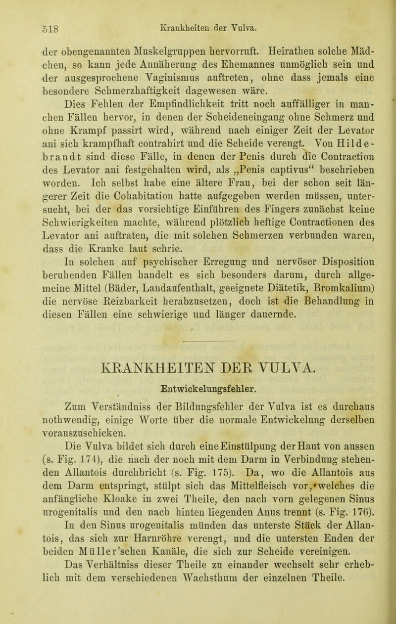 der obengenannten Muskelgruppen hervorruft. Heirathen solche Mäd- chen, so kann jede Annäherung des Ehemannes unmöglich sein und der ausgesprochene Vaginismus auftreten, ohne dass jemals eine besondere Schmerzhaftigkeit dagewesen wäre. Dies Fehlen der Empfindlichkeit tritt noch auffälliger in man- chen Fällen hervor, in denen der Scheideneingang ohne Schmerz und ohne Krampf passirt wird, während nach einiger Zeit der Levator ani sich krampfhaft contrahirt und die Scheide verengt. Von Hilde- brandt sind diese Fälle, in denen der Penis durch die Contraction des Levator ani festgehalten wird, als „Penis captivus beschrieben worden. Ich selbst habe eine ältere Frau, bei der schon seit län- gerer Zeit die Cohabitation hatte aufgegeben werden müssen, unter- sucht, bei der das vorsichtige Einführen des Fingers zunächst keine Schwierigkeiten machte, während plötzlich heftige Contractionen des Levator ani auftraten, die mit solchen Schmerzen verbunden waren, dass die Kranke laut schrie. In solchen auf psychischer Erregung und nervöser Disposition beruhenden Fällen handelt es sich besonders darum, durch allge- meine Mittel (Bäder, Landaufenthalt, geeignete Diätetik, Bromkalium) die nervöse Reizbarkeit herabzusetzen, doch ist die Behandlung in diesen Fällen eine schwierige und länger dauernde. KRANKHEITEN DER VULVA. Entwickelungsfehler. Zum Verständniss der Bildungsfehler der Vulva ist es durchaus nothwendig, einige Worte über die normale Entwickelung derselben vorauszuschicken. Die Vulva bildet sich durch eine Einstülpung der Haut von aussen (s. Fig. 174), die nach der noch mit dem Darm in Verbindung stehen- den Allantois durchbricht (s. Fig. 175). Da, wo die Allantois aus dem Darm entspringt, stülpt sich das Mittelfleisch vor,«welches die anfängliche Kloake in zwei Theile, den nach vorn gelegenen Sinus urogenitalis und den nach hinten liegenden Anus trennt (s. Fig. 176). In den Sinus urogenitalis münden das unterste Stück der Allan- tois, das sich zur Harnröhre verengt, und die untersten Enden der beiden Müller'sehen Kanäle, die sich zur Scheide vereinigen. Das Verhältniss dieser Theile zu einander wechselt sehr erheb- lich mit dem verschiedenen Wachsthum der einzelnen Theile.