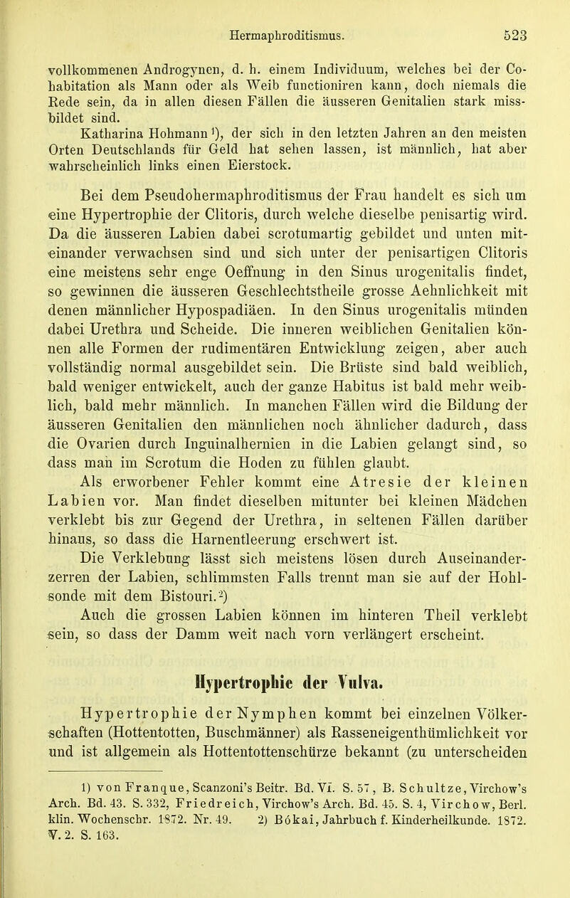 vollkommenen Androgynen, d. h. einem Individuum, welches bei der Co- habitation als Mann oder als Weib functioniren kann, doch niemals die Rede sein, da in allen diesen Fällen die äusseren Genitalien stark miss- bildet sind. Katharina Hohmann')? der sich in den letzten Jahren an den meisten Orten Deutschlands für Geld hat sehen lassen, ist männlich, hat aber wahrscheinlich links einen Eierstock. Bei dem Pseudohermaphroditismus der Frau handelt es sich um eine Hypertrophie der Clitoris, durch welche dieselbe penisartig wird. Da die äusseren Labien dabei scrotumartig gebildet und unten mit- einander verwachsen sind und sich unter der penisartigen Clitoris eine meistens sehr enge Oeffnung in den Sinus urogenitalis findet, so gewinnen die äusseren Geschlechtstheile grosse Aehnlichkeit mit denen männlicher Hypospadiäen. In den Sinus urogenitalis münden dabei Urethra und Scheide. Die inneren weiblichen Genitalien kön- nen alle Formen der rudimentären Entwicklung zeigen, aber auch vollständig normal ausgebildet sein. Die Brüste sind bald weiblich, bald weniger entwickelt, auch der ganze Habitus ist bald mehr weib- lich, bald mehr männlich. In manchen Fällen wird die Bildung der äusseren Genitalien den männlichen noch ähnlicher dadurch, dass die Ovarien durch Inguinalhernien in die Labien gelangt sind, so dass man im Scrotum die Hoden zu fühlen glaubt. Als erworbener Fehler kommt eine Atresie der kleinen Labien vor. Man findet dieselben mitunter bei kleinen Mädchen verklebt bis zur Gegend der Urethra, in seltenen Fällen darüber hinaus, so dass die Harnentleerung erschwert ist. Die Verklebung lässt sich meistens lösen durch Auseinander- zerren der Labien, schlimmsten Falls trennt man sie auf der Hohl- sonde mit dem Bistouri.'2) Auch die grossen Labien können im hinteren Theil verklebt sein, so dass der Damm weit nach vorn verlängert erscheint. Hypertrophie der Vulva. Hypertrophie der Nymphen kommt bei einzelnen Völker- schaften (Hottentotten, Buschmänner) als Rasseneigenthümlichkeit vor und ist allgemein als Hottentottenschürze bekannt (zu unterscheiden 1) von Franque, Scanzoni's Beitr. Bd. VI. S. 57 , B. Schultze, Virchow's Arch. Bd. 43. S. 332, Friedreich, Virchow's Arch. Bd. 45. S. 4, Vir cho w, Berl. klin. Wochenschr. 1872. Nr. 49. 2) Bökai, Jahrbuch f. Kinderheilkunde. 1872. V. 2. S. 163.