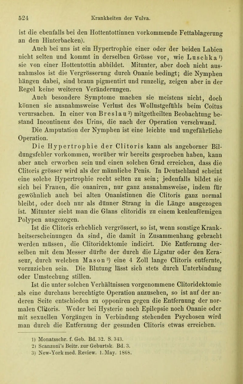 ist die ebenfalls bei den Hottentottinnen vorkommende Fettablagerung an den Hinterbacken). Auch bei uns ist ein Hypertrophie einer oder der beiden Labien nicht selten und kommt in derselben Grösse vor, wie Luschka1) sie von einer Hottentottin abbildet. Mitunter, aber doch nicht aus- nahmslos ist die Vergrösserung durch Onanie bedingt; die Nymphen hängen dabei, sind braun pigmentirt und runzelig, zeigen aber in der Regel keine weiteren Veränderungen. Auch besondere Symptome machen sie meistens nicht, doch können sie ausnahmsweise Verlust des Wollustgeftihls beim Coitus verursachen. In einer von Breslau2) mitgetheilten Beobachtung be- stand Incontinenz des Urins, die nach der Operation verschwand. Die Amputation der Nymphen ist eine leichte und ungefährliche Operation. Die Hypertrophie der Clitoris kann als angeborner Bil- dungsfehler vorkommen, worüber wir bereits gesprochen haben, kann aber auch erworben sein und einen solchen Grad erreichen, dass die Clitoris grösser wird als der männliche Penis. In Deutschland scheint eine solche Hypertrophie recht selten zu sein; jedenfalls bildet sie sich bei Frauen, die onaniren, nur ganz ausnahmsweise, indem für gewöhnlich auch bei alten Onanistinnen die Clitoris ganz normal bleibt, oder doch nur als dünner Strang in die Länge ausgezogen ist. Mitunter sieht man die Glans clitoridis zu einem keulenförmigen Polypen ausgezogen. Ist die Clitoris erheblich vergrössert, so ist, wenn sonstige Krank- heitserscheinungen da sind, die damit in Zusammenhang gebracht werden müssen, die Clitoridektomie indicirt. Die Entfernung der- selben mit dem Messer dürfte der durch die Ligatur oder den Ecra- seur, durch welchen Mason3) eine 4 Zoll lange Clitoris entfernte, vorzuziehen sein. Die Blutung lässt sich stets durch Unterbindung oder Umstechung stillen. Ist die unter solchen Verhältnissen vorgenommene Clitoridektomie als eine durchaus berechtigte Operation anzusehen, so ist auf der an- deren Seite entschieden zu opponiren gegen die Entfernung der nor- malen Clitoris. Weder bei Hysterie noch Epilepsie noch Onanie oder mit sexuellen Vorgängen in Verbindung stehenden Psychosen wird man durch die Entfernung der gesunden Clitoris etwas erreichen. 1) Monatsschr. f. Geb. Bd. 32. S. 343. 2) Scanzoni's Beitr. zur Geburtsk. Bd. 3. 3) New-York med. Review. l.May. 18Gb.