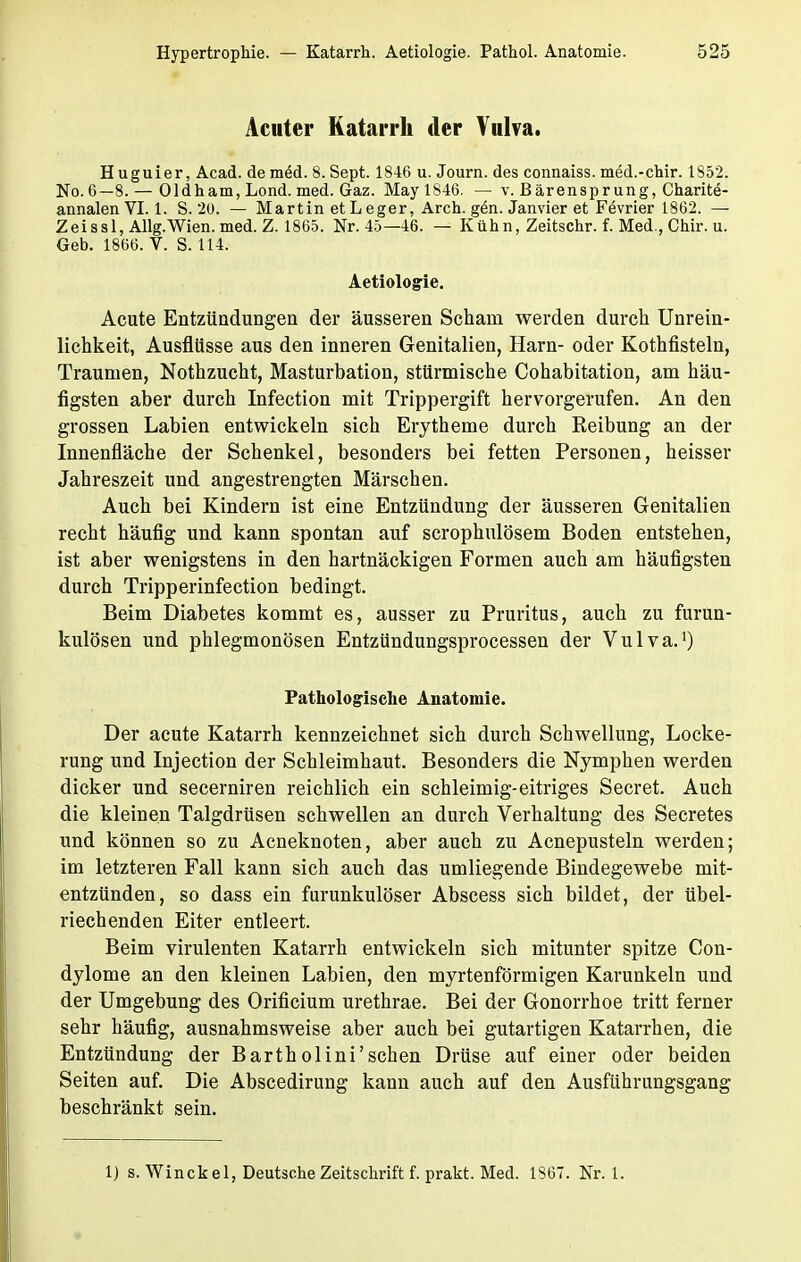 Acuter Katarrh der Vulva. Huguier, Acad. de meM. 8. Sept. 1846 u. Journ. des connaiss. med.-chir. 1852. No. 6—8. — Oldham, Lond. med. Gaz. May 1846. — v. B ärenspr ung, Charite- annalen VI. 1. S. 20. — Martin et Leger, Arch. gen. Janvier et Fevrier 1862. — Zeissl, Allg.Wien. med. Z. 1865. Nr. 45—46. — Kühn, Zeitschr. f. Med , Chir. u. Geb. 1866. V. S. 114. Aetiologie. Acute Entzündungen der äusseren Schani werden durch Unrein- lichkeit, Ausflüsse aus den inneren Genitalien, Harn- oder Kothfisteln, Traumen, Nothzucht, Masturbation, stürmische Cohabitation, am häu- figsten aber durch Infection mit Trippergift hervorgerufen. An den grossen Labien entwickeln sich Erytheme durch Reibung an der Innenfläche der Schenkel, besonders bei fetten Personen, heisser Jahreszeit und angestrengten Märschen. Auch bei Kindern ist eine Entzündung der äusseren Genitalien recht häufig und kann spontan auf scrophulösem Boden entstehen, ist aber wenigstens in den hartnäckigen Formen auch am häufigsten durch Tripperinfection bedingt. Beim Diabetes kommt es, ausser zu Pruritus, auch zu furun- kulösen und phlegmonösen Entzündungsprocessen der Vulva.1) Pathologische Anatomie. Der acute Katarrh kennzeichnet sich durch Schwellung, Locke- rung und Injection der Schleimhaut. Besonders die Nymphen werden dicker und secerniren reichlich ein schleimig-eitriges Secret. Auch die kleinen Talgdrüsen schwellen an durch Verhaltung des Secretes und können so zu Acneknoten, aber auch zu Acnepusteln werden; im letzteren Fall kann sich auch das umliegende Bindegewebe mit- entzünden, so dass ein furunkulöser Abscess sich bildet, der übel- riechenden Eiter entleert. Beim virulenten Katarrh entwickeln sich mitunter spitze Con- dylome an den kleinen Labien, den myrtenförmigen Karunkeln und der Umgebung des Orificium urethrae. Bei der Gonorrhoe tritt ferner sehr häufig, ausnahmsweise aber auch bei gutartigen Katarrhen, die Entzündung der Bartholini'schen Drüse auf einer oder beiden Seiten auf. Die Abscedirung kann auch auf den Ausführungsgang beschränkt sein. 1) s. Winckel, Deutsche Zeitschrift f. prakt. Med. 1867. Nr. 1.