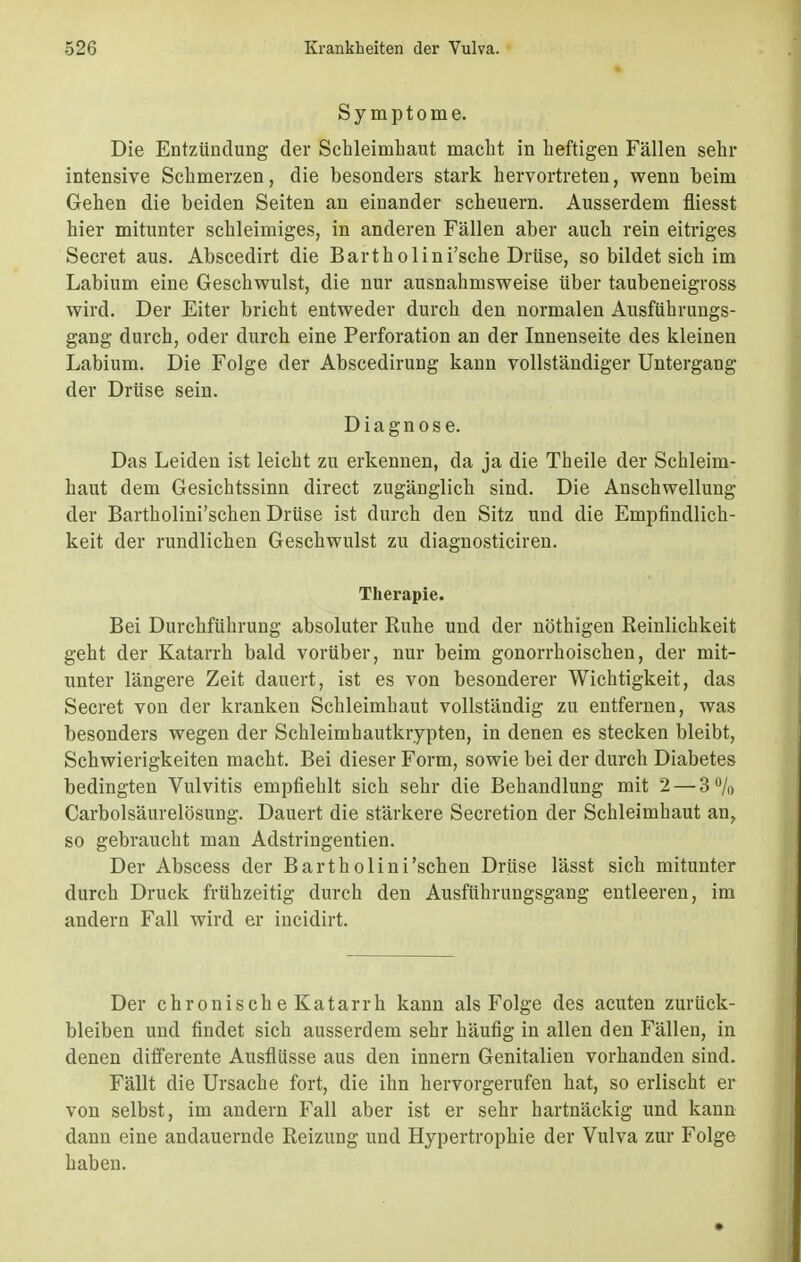 Symptome. Die Entzündung der Schleimhaut macht in heftigen Fällen sehr intensive Schmerzen, die besonders stark hervortreten, wenn beim Gehen die beiden Seiten an einander scheuern. Ausserdem fliesst hier mitunter schleimiges, in anderen Fällen aber auch rein eitriges Secret aus. Abscedirt die Bartholini'sche Drüse, so bildet sich im Labium eine Geschwulst, die nur ausnahmsweise über taubeneigross wird. Der Eiter bricht entweder durch den normalen Ausführungs- gang durch, oder durch eine Perforation an der Innenseite des kleinen Labium. Die Folge der Abscedirung kann vollständiger Untergang der Drüse sein. Diagnose. Das Leiden ist leicht zu erkennen, da ja die Theile der Schleim- haut dem Gesichtssinn direct zugänglich sind. Die Anschwellung der Bartholini'schen Drüse ist durch den Sitz und die Empfindlich- keit der rundlichen Geschwulst zu diagnosticiren. Therapie. Bei Durchführung absoluter Ruhe und der nöthigen Reinlichkeit geht der Katarrh bald vorüber, nur beim gonorrhoischen, der mit- unter längere Zeit dauert, ist es von besonderer Wichtigkeit, das Secret von der kranken Schleimhaut vollständig zu entfernen, was besonders wegen der Schleimhautkrypten, in denen es stecken bleibt, Schwierigkeiten macht. Bei dieser Form, sowie bei der durch Diabetes bedingten Vulvitis empfiehlt sich sehr die Behandlung mit 2 — 3% Carbolsäurelösung. Dauert die stärkere Secretion der Schleimhaut an, so gebraucht man Adstringentien. Der Abscess der Bartholini'schen Drüse lässt sich mitunter durch Druck frühzeitig durch den Ausführungsgang entleeren, im andern Fall wird er incidirt. Der chronische Katarrh kann als Folge des acuten zurück- bleiben und findet sich ausserdem sehr häufig in allen den Fällen, in denen differente Ausflüsse aus den innern Genitalien vorhanden sind. Fällt die Ursache fort, die ihn hervorgerufen hat, so erlischt er von selbst, im andern Fall aber ist er sehr hartnäckig und kann dann eine andauernde Reizung und Hypertrophie der Vulva zur Folge haben.