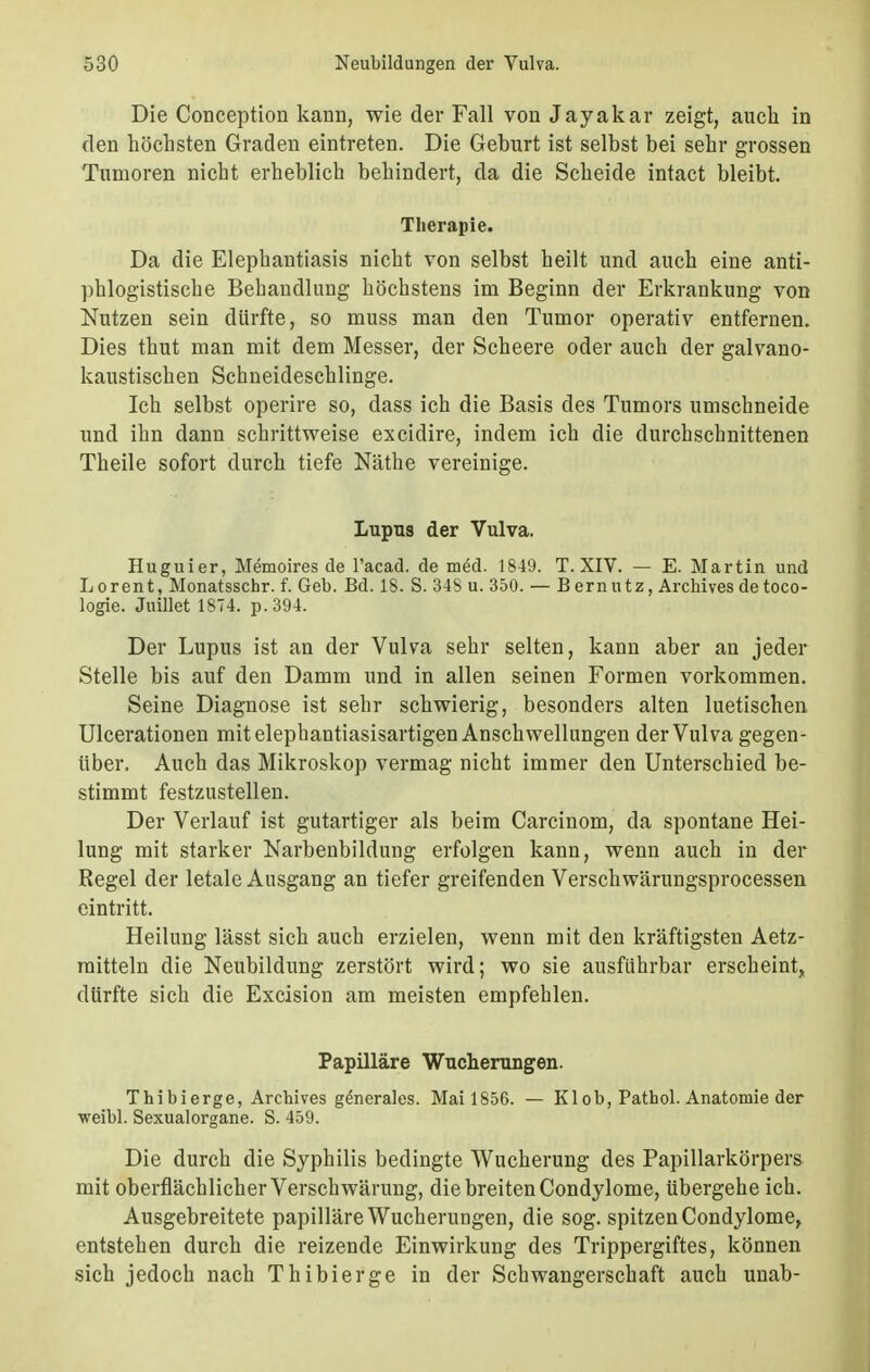 Die Conception kann, wie der Fall von Jayakar zeigt, auch in den höchsten Graden eintreten. Die Geburt ist selbst bei sehr grossen Tumoren nicht erheblich behindert, da die Scheide intact bleibt. Therapie. Da die Elephantiasis nicht von selbst heilt und auch eine anti- phlogistische Behandlung höchstens im Beginn der Erkrankung von Nutzen sein dürfte, so muss man den Tumor operativ entfernen. Dies thut man mit dem Messer, der Scheere oder auch der galvano- kaustischen Schneideschlinge. Ich selbst operire so, dass ich die Basis des Tumors umschneide und ihn dann schrittweise excidire, indem ich die durchschnittenen Theile sofort durch tiefe Näthe vereinige. Lupus der Vulva. Huguier, Memoires de l'acad. de med. 1849. T. XIV. — E. Martin und Lorent, Monatsschr. f. Geb. Bd. 18. S. 348 u. 350. — Bernutz, Archives de toco- logie. Juillet 1874. p.394. Der Lupus ist an der Vulva sehr selten, kann aber an jeder Stelle bis auf den Damm und in allen seinen Formen vorkommen. Seine Diagnose ist sehr schwierig, besonders alten luetischen Ulcerationen mit elephantiasisartigen Anschwellungen der Vulva gegen- über. Auch das Mikroskop vermag nicht immer den Unterschied be- stimmt festzustellen. Der Verlauf ist gutartiger als beim Carcinom, da spontane Hei- lung mit starker Narbenbildung erfolgen kann, wenn auch in der Regel der letale Ausgang an tiefer greifenden Verschwärungsprocessen eintritt. Heilung lässt sich auch erzielen, wenn mit den kräftigsten Aetz- raitteln die Neubildung zerstört wird; wo sie ausführbar erscheint, dürfte sich die Excision am meisten empfehlen. Papilläre Wucherungen. Thibierge, Archives gdnerales. Mail856. — Kl ob, Pathol. Anatomie der weibl. Sexualorgane. S. 459. Die durch die Syphilis bedingte Wucherung des Papillarkörpers mit oberflächlicher Verschwärung, die breiten Condylome, übergehe ich. Ausgebreitete papilläre Wucherungen, die sog. spitzen Condylome, entstehen durch die reizende Einwirkung des Trippergiftes, können sich jedoch nach Thibierge in der Schwangerschaft auch unab-