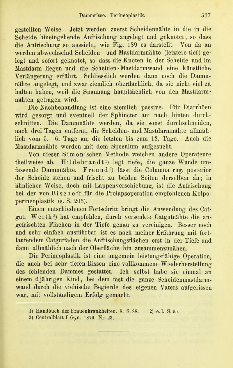 gestellten Weise. Jetzt werden zuerst Scheidennähte in die in die Scheide hineingehende Anfrischung angelegt und geknotet, so dass die Anfrischung so aussieht, wie Fig. 189 es darstellt. Von da an werden abwechselnd Scheiden- und Mastdarmnähte (letztere tief) ge- legt und sofort geknotet, so dass die Knoten in der Scheide und im Mastdarm liegen und die Scheiden - Mastdarmwand eine künstliche Verlängerung erfährt. Schliesslich werden dann noch die Damm- nähte angelegt, und zwar ziemlich oberflächlich, da sie nicht viel zu halten haben, weil die Spannung hauptsächlich von den Mastdarm- nähten getragen wird. Die Nachbehandlung ist eine ziemlich passive. Für Diarrhöen wird gesorgt und eventuell der Sphincter ani nach hinten durch- schnitten. Die Dammnähte werden, da sie sonst durchschneiden, nach drei Tagen entfernt, die Scheiden- und Mastdarmnähte allmäh- lich vom 5.—6. Tage an, die letzten bis zum 12. Tage. Auch die Mastdarmnähte werden mit dem Speculum aufgesucht. Von dieser Simon'schen Methode weichen andere Operateure theilweise ab. Hildebrandt1) legt tiefe, die ganze Wunde um- fassende Dammnähte. Freund2) lässt die Columna rüg. posterior der Scheide stehen und frischt zu beiden Seiten derselben an; in ähnlicher Weise, doch mit Lappenverschiebung, ist die Anfrischung bei der von Bisch off für die Prolapsoperation empfohlenen Kolpo- perineoplastik (s. S. 205). Einen entschiedenen Fortschritt bringt die Anwendung des Cat- gut. Werth3) hat empfohlen, durch versenkte Catgutnähte die an- gefrischten Flächen in der Tiefe genau zu vereinigen. Besser noch und sehr einfach ausführbar ist es nach meiner Erfahrung mit fort- laufendem Catgutfaden die Anfrischungsflächen erst in der Tiefe und dann allmählich nach der Oberfläche hin zusammenzunähen. Die Perineoplastik ist eine ungemein leistungsfähige Operation, die auch bei sehr tiefen Rissen eine vollkommene Wiederherstellung des fehlenden Dammes gestattet. Ich selbst habe sie einmal an einem 6jährigen Kind, bei dem fast die ganze Scheidenmastdarm- wand durch die viehische Begierde des eigenen Vaters aufgerissen war, mit vollständigem Erfolg gemacht. 1) Handbuch der Frauenkrankheiten. 8. S. 88. 2) e. 1. S. 95. 3) Centralblatt f. Gyn. 1879. Nr. 23.