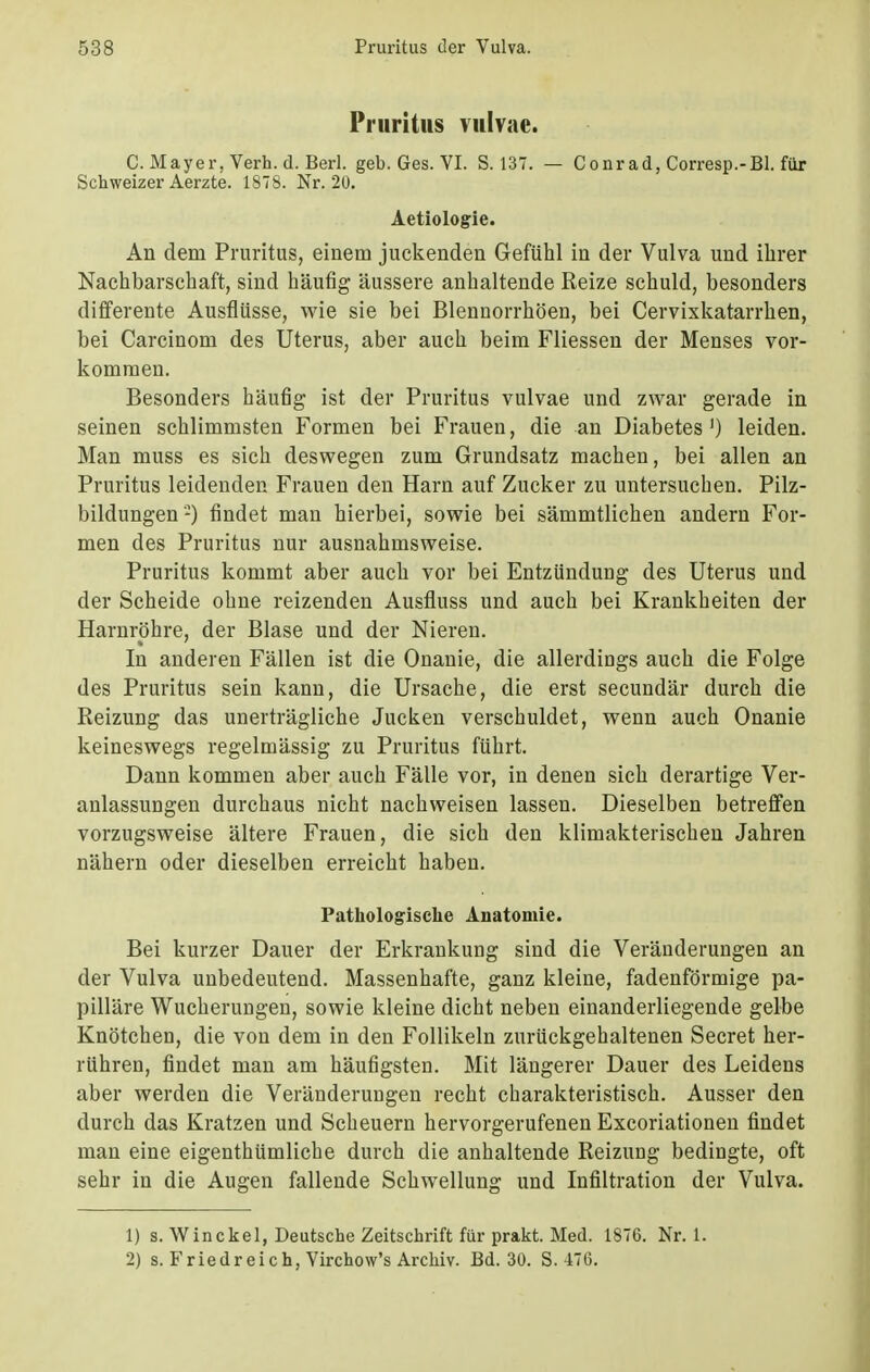 Pruritus vulvae. C.Mayer, Verh.d.Berl. geb. Ges. VI. S. 137. — Conrad, Corresp.-Bl. für Schweizer Aerzte. 1878. Nr. 20. Aetiologie. An dem Pruritus, einem juckenden Gefühl in der Vulva und ihrer Nachbarschaft, sind häufig äussere anhaltende Reize schuld, besonders differente Ausflüsse, wie sie bei Blennorrhöen, bei Cervixkatarrhen, bei Carcinom des Uterus, aber auch beim Fliessen der Menses vor- kommen. Besonders häufig ist der Pruritus vulvae und zwar gerade in seinen schlimmsten Formen bei Frauen, die an Diabetes') leiden. Man muss es sich deswegen zum Grundsatz machen, bei allen an Pruritus leidenden Frauen den Harn auf Zucker zu untersuchen. Pilz- bildungen-) findet man hierbei, sowie bei sämmtlichen andern For- men des Pruritus nur ausnahmsweise. Pruritus kommt aber auch vor bei Entzündung des Uterus und der Scheide ohne reizenden Ausfluss und auch bei Krankheiten der Harnröhre, der Blase und der Nieren. In anderen Fällen ist die Onanie, die allerdings auch die Folge des Pruritus sein kann, die Ursache, die erst secundär durch die Reizung das unerträgliche Jucken verschuldet, wenn auch Onanie keineswegs regelmässig zu Pruritus führt. Dann kommen aber auch Fälle vor, in denen sich derartige Ver- anlassungen durchaus nicht nachweisen lassen. Dieselben betreffen vorzugsweise ältere Frauen, die sich den klimakterischen Jahren nähern oder dieselben erreicht haben. Pathologische Anatomie. Bei kurzer Dauer der Erkrankung sind die Veränderungen an der Vulva unbedeutend. Massenhafte, ganz kleine, fadenförmige pa- pilläre Wucherungen, sowie kleine dicht neben einanderliegende gelbe Knötchen, die von dem in den Follikeln zurückgehaltenen Secret her- rühren, findet man am häufigsten. Mit längerer Dauer des Leidens aber werden die Veränderungen recht charakteristisch. Ausser den durch das Kratzen und Scheuern hervorgerufenen Excoriationen findet man eine eigenthümliche durch die anhaltende Reizung bedingte, oft sehr in die Augen fallende Schwellung und Infiltration der Vulva. 1) s. Win ekel, Deutsche Zeitschrift für prakt. Med. 1876. Nr. 1. 2) s. Fried reich, Virchow's Archiv. Bd. 30. S. 476.