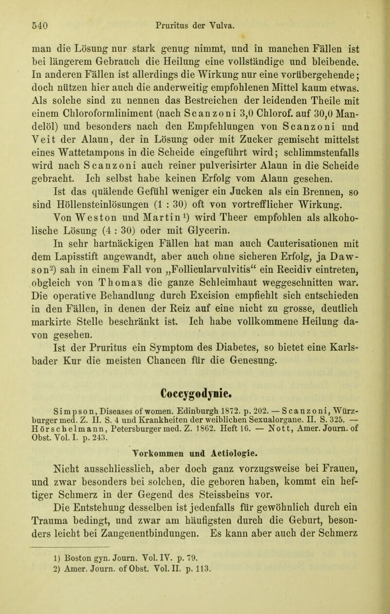 man die Lösung nur stark genug nimmt, und in manchen Fällen ist bei längerem Gebrauch die Heilung eine vollständige und bleibende. In anderen Fällen ist allerdings die Wirkung nur eine vorübergehende; doch nützen hier auch die anderweitig empfohlenen Mittel kaum etwas. Als solche sind zu nennen das Bestreichen der leidenden Theile mit einem Chloroformliniment (nach Scanzoni 3,0 Chlorof. auf 30,0 Man- delöl) und besonders nach den Empfehlungen von Scanzoni und Veit der Alaun, der in Lösung oder mit Zucker gemischt mittelst eines Wattetampons in die Scheide eingeführt wird; schlimmstenfalls wird nach Scanzoni auch reiner pulverisirter Alaun in die Scheide gebracht. Ich selbst habe keinen Erfolg vom Alaun gesehen. Ist das quälende Gefühl weniger ein Jucken als ein Brennen, so sind Höllensteinlösungen (1 : 30) oft von vortrefflicher Wirkung. VonWeston und Martin1) wird Theer empfohlen als alkoho- lische Lösung (4 : 30) oder mit Glycerin. In sehr hartnäckigen Fällen hat man auch Cauterisationen mit dem Lapisstift angewandt, aber auch ohne sicheren Erfolg, ja Daw- son2) sah in einem Fall von „Follicularvulvitis ein Recidiv eintreten, obgleich von Thomas die ganze Schleimhaut weggeschnitten war. Die operative Behandlung durch Excision empfiehlt sich entschieden in den Fällen, in denen der Reiz auf eine nicht zu grosse, deutlich markirte Stelle beschränkt ist. Ich habe vollkommene Heilung da- von gesehen. Ist der Pruritus ein Symptom des Diabetes, so bietet eine Karls- bader Kur die meisten Chancen für die Genesung. Coccvgodvnie. Simpson,Diseases of women. Edinburgh 1872. p. 202. — Scanzoni, Würz- burger med. Z. II. S. 4 und Krankheiten der weiblichen Sexualorgane. II. S. 325. — Hörschelmann, Petersburger med. Z. 1862. Heft 16. — Nott, Amer. Journ. of Obst. Vol. I. p. 243. Torkommen und Aetiologie. Nicht ausschliesslich, aber doch ganz vorzugsweise bei Frauen, und zwar besonders bei solchen, die geboren haben, kommt ein hef- tiger Schmerz in der Gegend des Steissbeins vor. Die Entstehung desselben ist jedenfalls für gewöhnlich durch ein Trauma bedingt, und zwar am häufigsten durch die Geburt, beson- ders leicht bei Zangenentbindungen. Es kann aber auch der Schmerz 1) Boston gyn. Journ. Vol. IV. p. 79. 2) Amer. Journ. ofObst. Vol. II. p. 113.