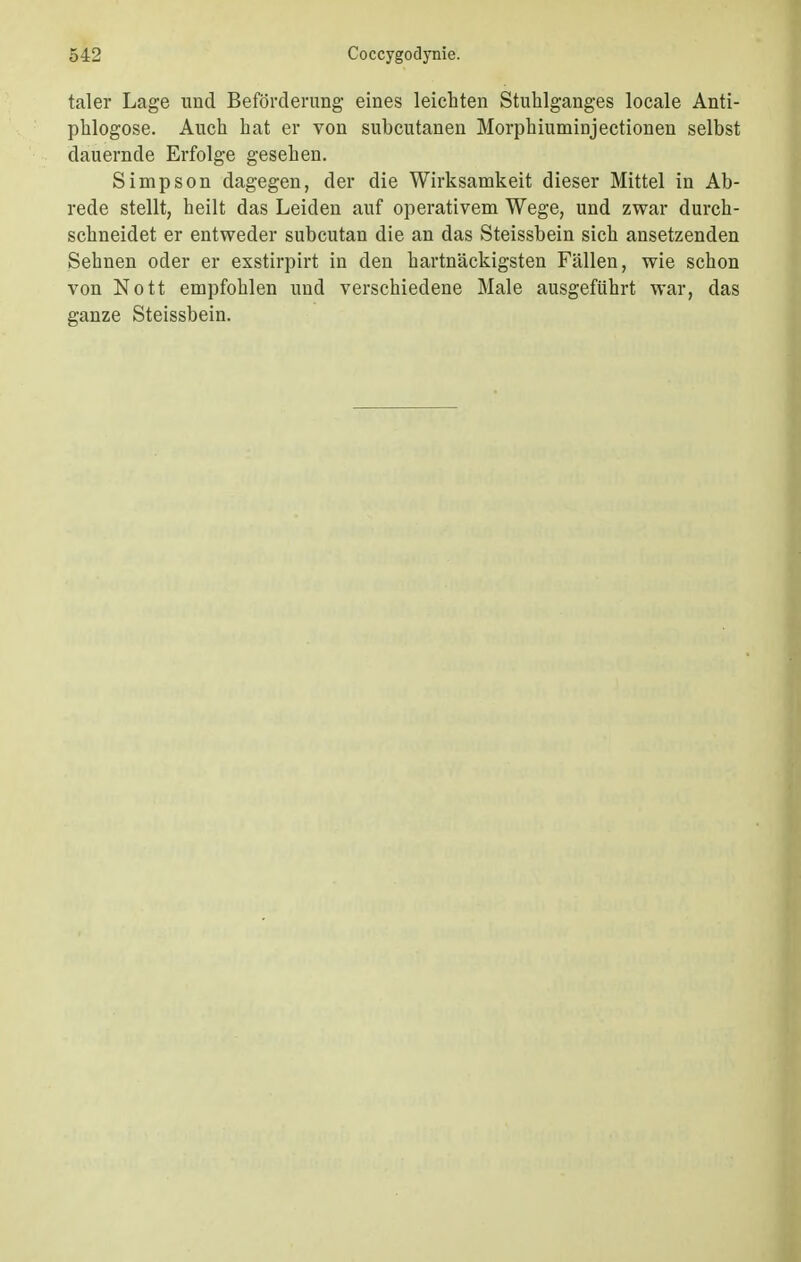 taler Lage und Beförderung eines leichten Stuhlganges locale Anti- phlogose. Auch hat er von subcutanen Morphiuminjectionen selbst dauernde Erfolge gesehen. Simpson dagegen, der die Wirksamkeit dieser Mittel in Ab- rede stellt, heilt das Leiden auf operativem Wege, und zwar durch- schneidet er entweder subcutan die an das Steissbein sich ansetzenden Sehnen oder er exstirpirt in den hartnäckigsten Fällen, wie schon von Nott empfohlen und verschiedene Male ausgeführt war, das ganze Steissbein.