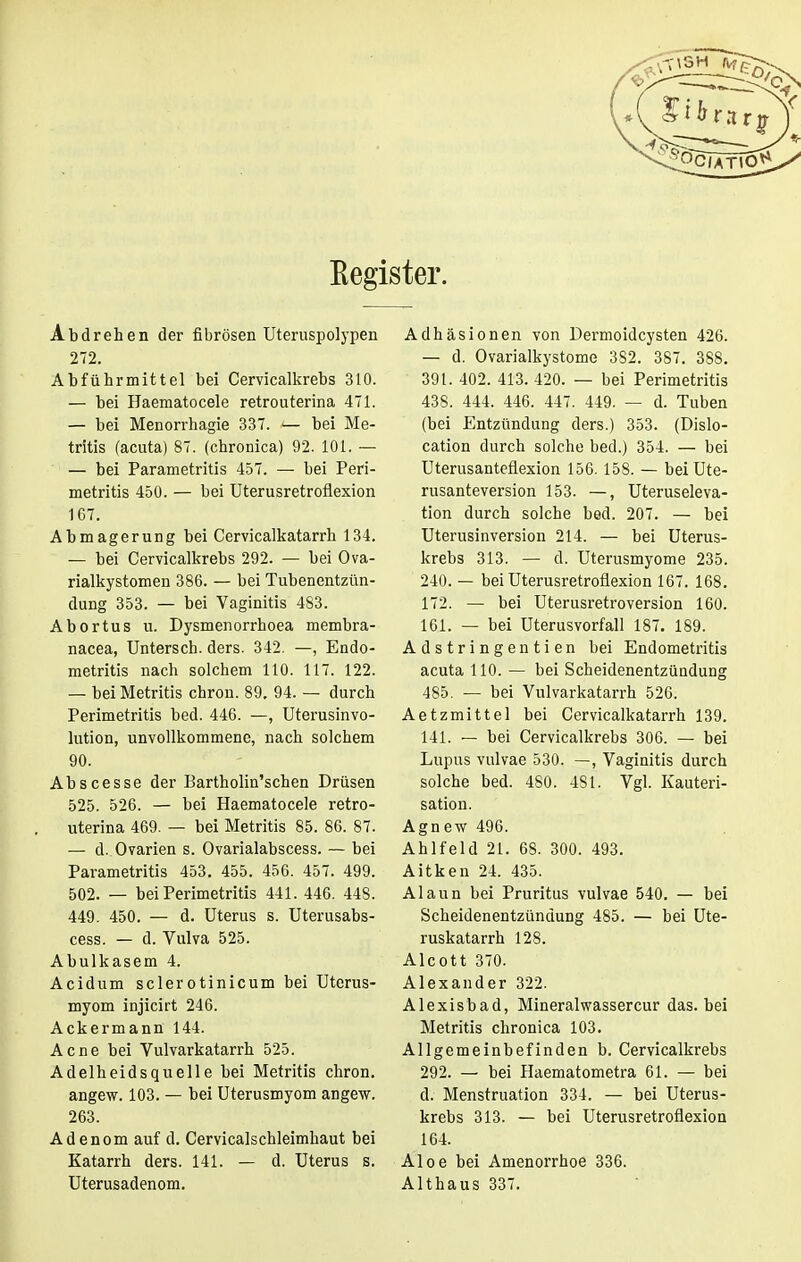 Kegister. Abdrehen der fibrösen Uteruspolypen 272. Abführmittel bei Cervicalkrebs 310. — bei Haematocele retrouterina 471. — bei Menorrhagie 337. — bei Me- tritis (acuta) 87. (chronica) 92. 101. — — bei Parametritis 457. — bei Peri- metritis 450. — bei Uterusretroflexion 1G7. Abmagerung bei Cervicalkatarrh 134. — bei Cervicalkrebs 292. — bei Ova- rialkystomen 386. — bei Tubenentzün- dung 353. — bei Vaginitis 483. Abortus u. Dysmenorrhoea membra- nacea, Untersch. ders. 342. —, Endo- metritis nach solchem 110. 117. 122. — bei Metritis chron. 89. 94. — durch Perimetritis bed. 446. —, Uterusinvo- lution, unvollkommene, nach solchem 90. Abscesse der Bartholin'schen Drüsen 525. 526. — bei Haematocele retro- uterina 469. — bei Metritis 85. 86. 87. — d. Ovarien s. Ovarialabscess. — bei Parametritis 453. 455. 456. 457. 499. 502. — bei Perimetritis 441. 446. 448. 449. 450. — d. Uterus s. Uterusabs- cess. — d. Vulva 525. Abulkasem 4. Acidum sclerotinicum bei Uterus- myom injicirt 246. Ackermann 144. Acne bei Vulvarkatarrh 525. Adelheidsquelle bei Metritis chron. angew. 103. — bei Uterusmyom angew. 263. Adenom auf d. Cervicalschleimhaut bei Katarrh ders. 141. — d. Uterus s. Uterusadenom. Adhäsionen von Dermoidcysten 426. — d. Ovarialkystome 382. 387. 388. 39 t. 402. 413. 420. — bei Perimetritis 438. 444. 446. 447. 449. — d. Tuben (bei Entzündung ders.) 353. (Dislo- cation durch solche bed.) 354. — bei Uterusanteflexion 156.158. — beiUte- rusanteversion 153. —, Uteruseleva- tion durch solche bed. 207. — bei Uterusinversion 214. — bei Uterus- krebs 313. — d. Uterusmyome 235. 240. — bei Uterusretroflexion 167. 168. 172. — bei Uterusretroversion 160. 161. — bei Uterusvorfall 187. 189. Adstringentien bei Endometritis acuta 110. — bei Scheidenentzündung 485. — bei Vulvarkatarrh 526. Aetzmittel bei Cervicalkatarrh 139. 141. — bei Cervicalkrebs 306. — bei Lupus vulvae 530. —, Vaginitis durch solche bed. 480. 4SI. Vgl. Kauteri- sation. Agnew 496. Ahlfeld 21. 68. 300. 493. Aitken 24. 435. Alaun bei Pruritus vulvae 540. — bei Scheidenentzündung 485. — bei Ute- ruskatarrh 128. Aleott 370. Alexander 322. Alexisbad, Mineralwassercur das. bei Metritis chronica 103. Allgemeinbefinden b. Cervicalkrebs 292. — bei Haematometra 61. — bei d. Menstruation 334. — bei Uterus- krebs 313. — bei Uterusretroflexion 164. Aloe bei Amenorrhoe 336. Althaus 337.