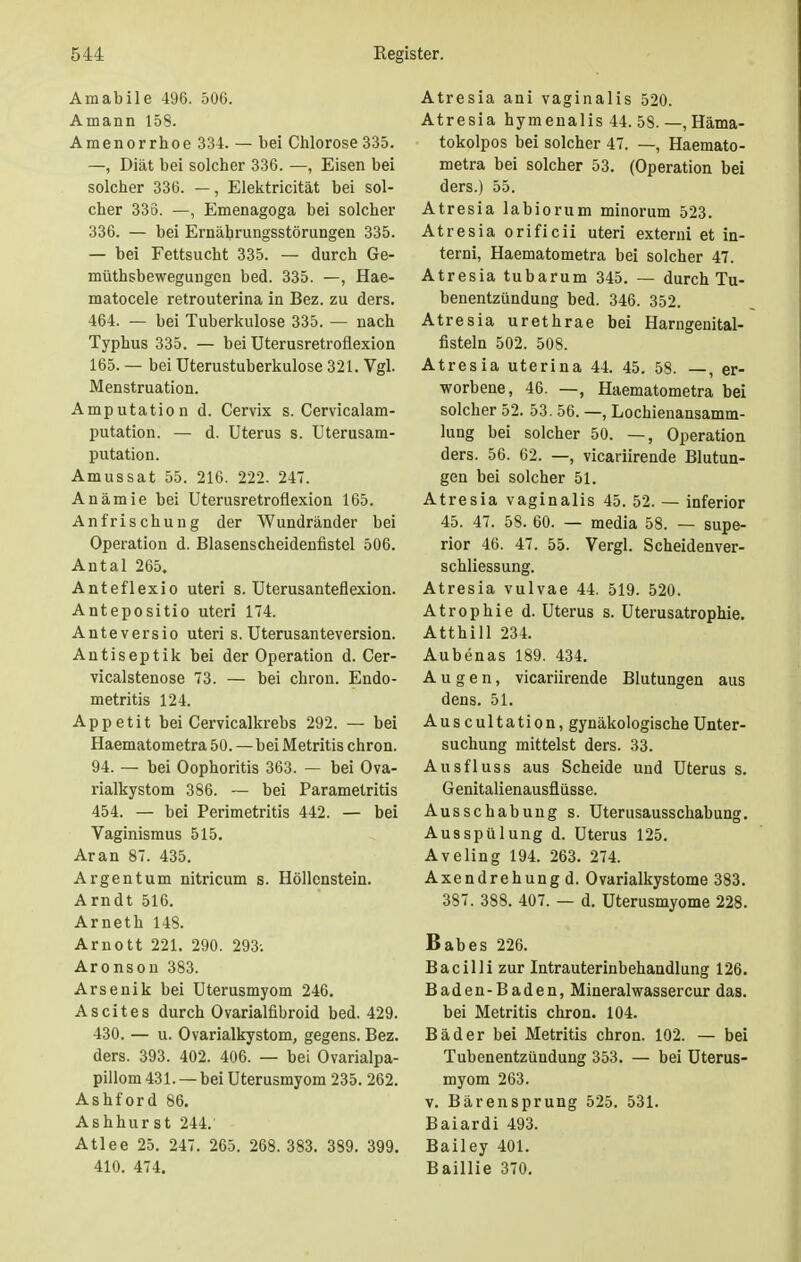 Amabile 496. 506. Amann 158. Amenorrhoe 334. — bei Chlorose 335. —, Diät bei solcher 336. —, Eisen bei solcher 336. —, Elektricität bei sol- cher 336. —, Emenagoga bei solcher 336. — bei Ernährungsstörungen 335. — bei Fettsucht 335. — durch Ge- müthsbeweguugen bed. 335. —, Hae- matocele retrouterina in Bez. zu ders. 464. — bei Tuberkulose 335. — nach Typhus 335. — bei Uterusretroflexion 165. — bei Uterustuberkulose 321. Vgl. Menstruation. Amputation d. Cervix s. Cervicalam- putation. — d. Uterus s. Uterusam- putation. Amussat 55. 216. 222. 24. Anämie bei Uterusretroflexion 165. An frischung der Wundränder bei Operation d. Blasenscheidenfistel 506. Antal 265. Anteflexio uteri s. Uterusanteflexion. Antepositio uteri 174. Anteversio uteri s. Uterusanteversion. Antiseptik bei der Operation d. Cer- vicalstenose 73. — bei chron. Endo- metritis 124. Appetit bei Cervicalkrebs 292. — bei Haematometra 50.—bei Metritis chron. 94. — bei Oophoritis 363. — bei Ova- rialkystom 386. — bei Parametritis 454. — bei Perimetritis 442. — bei Vaginismus 515. Aran 87. 435. Argentum nitricum s. Höllenstein. Arndt 516. Arneth 148. Arnott 221. 290. 293; Aronson 383. Arsenik bei Uterusmyom 246. Ascites durch Ovarialfibroid bed. 429. 430. — u. Ovarialkystom, gegens. Bez. ders. 393. 402. 406. — bei Ovarialpa- pillom 431. — bei Uterusmyom 235. 262. Ashford 86. Ashhurst 244. Atlee 25. 247. 265. 268. 383. 389. 399. 410. 474. Atresia ani vaginalis 520. Atresia hymenalis 44. 58. —, Häma- tokolpos bei solcher 47. —, Haemato- metra bei solcher 53. (Operation bei ders.) 55. Atresia labiorum minorum 523. Atresia orificii uteri externi et in- terni, Haematometra bei solcher 47. Atresia tubarum 345. — durch Tu- benentzündung bed. 346. 352. Atresia urethrae bei Harngenital- fisteln 502. 508. Atresia uterina 44. 45. 58. —, er- worbene, 46. —, Haematometra bei solcher 52. 53. 56. —, Lochienansamm- lung bei solcher 50. —, Operation ders. 56. 62. —, vicariirende Blutun- gen bei solcher 51. Atresia vaginalis 45. 52. — inferior 45. 47. 58. 60. — media 58. — supe- rior 46. 47. 55. Vergl. Scheidenver- schliessung. Atresia vulvae 44. 519. 520. Atrophie d. Uterus s. Uterusatrophie. Atthill 234. Aubenas 189. 434. Augen, vicariirende Blutungen aus dens. 51. Auscultation, gynäkologische Unter- suchung mittelst ders. 33. Ausfluss aus Scheide und Uterus s. Genitalienausflüsse. Ausschabung s. Uterusausschabung. Ausspülung d. Uterus 125. Aveling 194. 263. 274. Axendrehung d. Ovarialkystome 383. 387. 388. 407. — d. Uterusmyome 228. Babes 226. Bacilli zur Intrauterinbehandlung 126. Baden-Baden, Mineralwassercur das. bei Metritis chron. 104. Bäder bei Metritis chron. 102. — bei Tubenentzündung 353. — bei Uterus- myom 263. v. Bärensprung 525. 531. Baiardi 493. Bailey 401. Baillie 370.