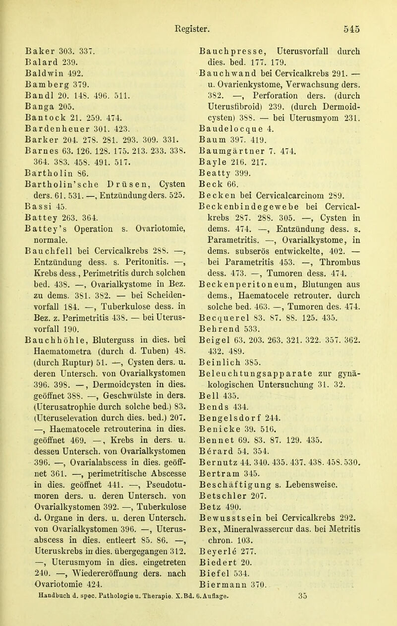 Baker 303. 337. Baiard 239. Baldwin 492. Bamberg 379. Bandl 20. 143. 496. 511. Banga 205. Bantock 21. 259. 474. Bardenheuer 301. 423. Barker 204. 278. 281. 293. 309. 331. Barnes 63. 126. 128. 175. 213. 233. 338. 364. 383. 458. 491. 517. Bartholin 86. Bartholin'sche Drüsen, Cysten ders. 61. 531. —, Entzündung ders. 525. Bassi 45. Battey 263. 364. Battey's Operation s. Ovariotomie, normale. Bauchfell bei Cervicalkrebs 28S. —, Entzündung dess. s. Peritonitis. —, Krebs dess., Perimetritis durch solchen bed. 438. —, Ovarialkystome in Bez. zu dems. 381. 382. — bei Scheiden- vorfall 184. —, Tuberkulose dess. in Bez. z. Perimetritis 433. — bei Uterus- vorfall 190. Bauchhöhle, Bluterguss in dies, bei Haematometra (durch d. Tuben) 48. (durch Ruptur) 51. —, Cysten ders. u. deren Untersch. von Ovarialkystomen 396. 398. —, Dermoidcysten in dies, geöffnet 388. —, Geschwülste in ders. (üterusatrophie durch solche bed.) 83. (Uteruselevation durch dies, bed.) 207. —, Haematocele retrouterina in dies, geöffnet 469. —, Krebs in ders. u. dessen Untersch. von Ovarialkystomen 396. —, Ovarialabscess in dies, geöff- net 361. —, perimetritische Abscesse in dies, geöffnet 441. —, Pseudotu- moren ders. u. deren Untersch. von Ovarialkystomen 392. —, Tuberkulose d. Organe in ders. u. deren Untersch. von Ovarialkystomen 396. —, Uterus- abscess in dies, entleert 85. 86. —, Uteruskrebs in dies, übergegangen 312. —, Uterusmyom in dies, eingetreten 240. —, Wiedereröffnung ders. nach Ovariotomie 424. Handbuch d. spec. Pathologie u. Therapie. X.Bd Bauchpresse, Uterusvorfall durch dies. bed. 177. 179. Bauchwand bei Cervicalkrebs 291. — u. Ovarienkystome, Verwachsung ders. 382. —, Perforation ders. (durch Uterusfibroid) 239. (durch Dermoid- cysten) 388. — bei Uterusmyom 231. Baudelocque 4. Baum 397. 419. Baumgärtner 7. 474. Bayle 216. 217. Beatty 399. Beck 66. Becken bei Cervicalcarcinom 289. Beckenbindegewebe bei Cervical- krebs 287. 288. 305. —, Cysten in dems. 474. —, Entzündung dess. s. Parametritis. —, Ovarialkystome, in dems. subserös entwickelte, 402. — bei Parametritis 453. —, Thrombus dess. 473. —, Tumoren dess. 474. Beckenperitoneum, Blutungen aus dems., Haematocele retrouter. durch solche bed. 463. —, Tumoren des. 474. Becquerel 83. 87. 88. 125. 435. Behrend 533. Beigel 63. 203. 263. 321. 322. 357. 362. 432. 489. Beinlich 385. Beleuchtungsapparate zur gynä- kologischen Untersuchung 31. 32. Bell 435. Bends 434. Bengelsdorf 244. Benicke 39. 516. Bennet 69. 83. 87. 129. 435. Berard 54. 354. Bernutz 44. 340. 435. 437. 438. 453.530. Bertram 345. Beschäftigung s. Lebensweise. Betschier 207. Betz 490. Bewusstsein bei Cervicalkrebs 292. Bex, Mineralwassercur das. bei Metritis chron. 103. Beyerle 277. Biedert 20. Biefel 534. Biermann 370. G.Auflage. 35