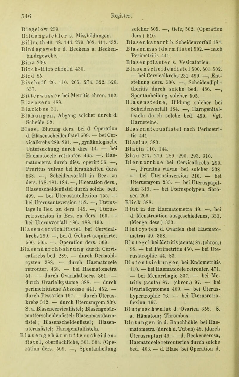 Biegelow 259. Bildungsfehler s. Missbildungen. Billroth 46. 48. 144. 279. 302. 411.432. Bindegewebe d. Beckens s. Becken- bindegewebe. Binz 230. Birch-Hirschfeld 430. Bird 85. Bischoff 20. 110. 205. 274. 322. 326. 537. Bitterwässer bei Metritis chron. 102. Bizzozero 488. Blackbee 31. Blähungen, Abgang solcher durch d. Scheide 52. Blase, Blutung ders. bei d. Operation d. Blasenscheidenfistel 509. — bei Cer- vicalkrebs 289. 291. —, gynäkologische Untersuchung durch dies. 14. — bei Haematocele retrouter. 465. —. Hae- matometra durch dies, operirt 56. —, Pruritus vulvae bei Krankheiten ders. 538. —, Scheidenvorfall in Bez. zu ders. 178.181.184. —, Ulceration ders., Blasenscheidenfistel durch solche bed. 499. — bei Uterusanteflexion 155. — bei Uterusanteversion 152. —, Uterus- lage in Bez. zu ders. 149. —, Uterus- retroversion in Bez. zu ders. 160. — bei Uterusvorfall 186. 188. 190. Blasencervicalfistel bei Cervical- krebs 299. —, bei d. Geburt acquirirte, 500. 505. —, Operation ders. 509. Blasendurchbohrung durch Cervi- calkrebs bed. 289. — durch Dermoid- cysten 388. — durch Haematocele retrouter. 468. — bei Haematometra 51- — durch Ovarialabscess 361. — durch Ovarialkystome 388. — durch perimetritische Abscesse 441. 452. — durch Pessarien 197. — durch Uterus- krebs 312. — durch Uterusmyom 239. S. a. Blasencervicalfistel; Blasengebär- mutterscheidenfistel; Blasenmastdarm- tistel; Blasenscheidenfistel; Blasen- uterusfistel; Harngenitalfisteln. Blasengebär mutterscheiden- fistcl, oberflächliche, 501. 504. (Ope- ration ders. 509. —, Spontanheilung solcher 505. —, tiefe, 502. (Operation ders.) 510. Blasenkatarrh b. Scheidenvorfall 184. Blasenmastdarmfistel502. — nach Perimetritis 441. Blasenpflaster s. Vesicatorien. Blasenscheidenfistel 500. 501. 502. — bei Cervicalkrebs 231- 499. —, Ent- stehung ders. 500. —, Scheidendiph- theritis durch solche bed. 4S6. —, Spontanheilung solcher 505. Blasensteine, Bildung solcher bei Scheidenvorfall 184. —, Harngenital- fisteln durch solche bed. 499. Vgl. Harnsteine. Blasenuterusfistel nach Perimetri- tis 441. Blasius 383. Blatin 110. 144. Blau 277. 279. 2S9. 290. 293. 310. Blennorrhoe bei Cervicalkrebs 290. —, Pruritus vulvae bei solcher 53S. — bei Uterusinversion 210. — bei Uterusmyom 235. — bei Uteruspapil- lom 319. — bei Uteruspolypen, fibrö- sen 269. Blick 388. Blut in der Haematometra 49. —, bei d. Menstruation ausgeschiedenes, 333. (Menge dess.) 333. Blutcysten d. Ovarien (bei Haemato- metra) 49. 358. B1 u t e ge 1 bei Metritis (acuta) 87. (chron.) 98. — bei Perimetritis 450. — bei Ute- rusatrophie 44. 83. Blutentziehungen bei Endometritis 110. — bei Haematocele retrouter. 471. — bei Menorrhagie 337. — bei Me- tritis (acuta) 87. (chron.) 97. — bei Ovarialkystomen 409. — bei Uterus- hypertrophie 76. — bei Uterusretro- flexion 167. Blutgeschwulst d. Ovarien 358. S. a. Hämatom; Thrombus. Blutungen in d. Bauchhöhle bei Hae- matometra (durch d. Tuben) 48. (durch Uterusruptur) 49. — d. Beckenserosa, Haematocele retrouterina durch solche bed. 463. — d. Blase bei Operation d.