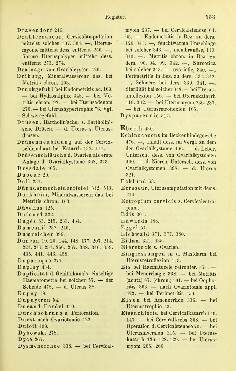 Dragendorf 246. Drahtecraseur, Cervicalamputation mittelst solches 107. 304. —, Uterus- myome mittelst dess. entfernt 250. —, fibröse Uteruspolypen mittelst dess. entfernt 273. 274. Drainage von Ovarialcysten 426. Driburg, Mineralwassercur das. bei Metritis chron. 103. Druckgefühl bei Endometritis ac. 109. — bei Hydrosalpinx 348. — bei Me- tritis chron. 92. — bei Uterusadenom 276. — bei Uterushypertrophie 76. Vgl. Schweregefühl. Drüsen, Bartholin'sche, s. Bartholin'- sche Drüsen. — d. Uterus s. Uterus- drüsen. Drüsenneubidung auf der Cervix- schleimhaut bei Katarrh 132. 141. Drüsenschläuche d. Ovarien als erste Anlage d. Ovarialkystome 368. 373. Drysdale 405. Duboue 20. Düll 231. Dünndarmscheidenfistel 512. 513. Dürkheim, Mineralwassercur das. bei Metritis chron. 103. Düvelius 125. Dufourd 322. Duges 83. 215. 233. 434. Dumesnil 232. 240. Dumreicher 396. Duncan 19. 20. 144. 148. 177. 207. 214. 221. 247. 251. 266. 267. 338. 340. 359. 435. 441. 446. 458. Duparcque 277. Duplay 434. Duplicität d. Genitalkanals, einseitige Haematometra bei solcher 57. — der Scheide 478. — d. Uterus 38. Dupuy 78. Dupuytren 54. Durand-Fardel 110. Durchbohrung s. Perforation. Durst nach Ovariotomie 422. Dutoit 409. Dybowski 278. Dyce 267. Dysmenorrhoe 338. — bei Cervical- myom 237. — bei Cervicalstenose 64. 65. —, Endometritis in Bez. zu ders. 120. 341. —, feuchtwarme Umschläge bei solcher 343. —, membranöse, 119. 340. —, Metritis chron. in Bez. zu ders. 90. 94. 99. 342. —, Narcotica bei solcher 343.—, ovarielle, 340. —, Perimetritis in Bez. zu ders. 337. 342. —, Schmerz bei ders. 339. 341. —, Sterilität bei solcher 342. — beiüterus- anteflexion 156. — bei Uteruskatarrh 119. 342. — bei Uterusmyom 236. 237. — bei Uterusretroflexion 165. Dyspareunie 517. Eberth 430. Echinococcus im Beckenbindegewebe 476. —, Inhalt dess. im Vergl. zu dem der Ovarialkystome 400. — d. Leber, Untersch. dess. von Ovarialkystomen 400. — d. Nieren, Untersch. dess. von Ovarialkystomen 398. — d. Uterus 321. Ecklund 63. Ecraseur, Uterusamputation mit dems. 214. Ectropium cervicis s. Cervicalectro- pium. Edis 361. Edwards 188. Eggel 54. Eichwald 371. 377. 3S0. . Eidam 321. 435. Eierstock s. Ovarien. Eingiessungen in d. Mastdarm bei Uterusretroflexion 173. Eis bei Haematocele retrouter. 471. — bei Menorrhagie 338. — bei Metritis (acuta) 87. (chron.) 101. — bei Oopho- ritis 363. — nach Ovariotomie appl. 422. — bei Perimetritis 450. Eisen bei Amenorrhoe 336. — bei Uterusatrophie 43. Eisenchlorid bei Cervicalkatarrh 140. 147. — bei Cervicalkrebs 308. — bei Operation d. Cervicalstenose 70. — bei Uterusinversion 215. — bei Uterus- katarrh 126. 128.129. — bei Uterus- myom 265. 266