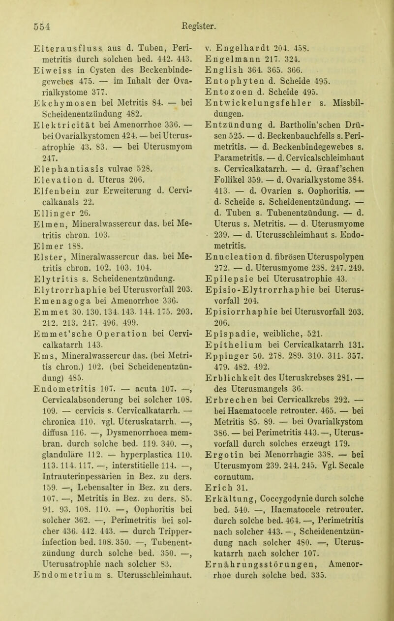 Eiterausfluss aus d. Tuben, Peri- metritis durch solchen bed. 442. 443. Ei weiss in Cysten des Beckenbinde- gewebes 475. — im Inhalt der Ova- rialkystome 377. Ekchymosen bei Metritis 84. — bei Scheidenentzündung 482. Elektricität bei Amenorrhoe 336.— bei Ovarialkystomen 424. — bei Uterus- atrophie 43. 83. — bei Uterusmyom 247. Elephantiasis vulvae 528. Elevation d. Uterus 206. Elfenbein zur Erweiterung d. Cervi- calkanals 22. Ellinger 26. Eimen, Mineralwassercur das. bei Me- tritis chron. 103. Elmer 1S8. Elster, Mineralwassercur das. bei Me- tritis chron. 102. 103. 104. Elytritis s. Scheidenentziindung. Ely trorrhaphie bei Uterusvorfall 203. Emeuagoga bei Amenorrhoe 336. Emmet 30.130.134.143. 144.175. 203. 212. 213. 247. 496. 499. Emmet'sche Operation bei Cervi- calkatarrh 143. Ems, Mineralwassercur das. (bei Metri- tis chron.) 102. (bei Scheidenentziin- dung) 485. Endometritis 107. — acuta 107. —, Cervicalabsonderung bei solcher 108. 109. — cervicis s. Cervicalkatarrh. — chronica 110. vgl. Uteruskatarrh. —, diffusa 116. —, Dysmenorrhea mem- bran. durch solche bed. 119. 340. —, glanduläre 112. — hyperplastica 110. 113.114.117.—, interstitielle 114. —, Intrauterinpessarien in Bez. zu ders. 159. —, Lebensalter in Bez. zu ders. 107. —, Metritis in Bez. zu ders. 85. 91. 93. 108. 110. —, Oophoritis bei solcher 362. —, Perimetritis bei sol- cher 436. 442. 443. — durch Tripper- infection bed. 108. 350. —, Tubenent- zündung durch solche bed. 350. —, Uterusatrophie nach solcher 83. Endometrium s. Uterusschleimhaut. v. Engelhardt 204. 458. Engelmann 217. 324. English 364. 365. 366. Entophyten d. Scheide 495. Entozoen d. Scheide 495. Entwickelungsfehler s. Missbil- dungen. Entzündung d. Bartholin'schen Drü- sen 525. — d. Beckenbauchfells s. Peri- metritis. — d. Beckenbindegewebes s. Parametritis. — d. Cervicalschleimhaut s. Cervicalkatarrh. — d. Graafschen Follikel 359. — d. Ovarialkystome 384. 413. — d. Ovarien s. Oophoritis. — d. Scheide s. Scheidenentzündung. — d. Tuben s. Tubenentzündung. — d. Uterus s. Metritis. — d. Uterusmyome 239. — d. Uterusschleimhaut s. Endo- metritis. Enucleationd. fibrösen Uteruspolypen 272. — d. Uterusmyome 238. 247. 249. Epilepsie bei Uterusatrophie 43. Episio-Elytrorrhaphie bei Uterus- vorfall 204. Episiorrhaphiebei Uterusvorfall 203. 206. Epispadie, weibliche, 521. Epithelium bei Cervicalkatarrh 131. Eppinger 50. 278. 289. 310. 311. 357. 479. 482. 492. Erblichkeit des Uteruskrebses 281.— des Uterusmangels 36. Erbrechen bei Cervicalkrebs 292. — bei Haematocele retrouter. 465. — bei Metritis 85. 89. — bei Ovarialkystom 386. — bei Perimetritis 443.—, Uterus- vorfall durch solches erzeugt 179. Ergotin bei Menorrhagie 338. — bei Uterusmyom 239. 244. 245. Vgl. Seeale cornutum. Erich 31. Erkältung, Coccygodynie durch solche bed. 540. —, Haematocele retrouter. durch solche bed. 464. —, Perimetritis nach solcher 443. —, Scheidenentzün- dung nach solcher 480. —, Uterus- katarrh nach solcher 107. Ernährungsstörungen, Amenor- rhoe durch solche bed. 335.