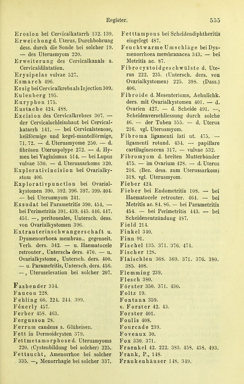 Erosion bei Cervicalkatarrh 132. 139. Erweichungd. Uterus. Durchbohrung dess. durch die Sonde bei solcher 19. — des Uterusmyom 220. Erweiterung des Cervicalkanals s. Cervicaldilatation. Erysipelas vulvae 527. Esmarch 496. E s s i g bei Cervicalkrebs als Injection 309. Eulenberg 195. Euryphon 175. Eustache 424. 488. Excision des Cervicalkrebses 307. — der Cervicalschleimhaut bei Cervical- katarrh 141. — bei Cervicalstenose, keilförmige und kegel-mantelförmige, 71.72. — d. Uterusmyome 250. — d. fibrösen Uteruspolype 272. — d. Hy- men bei Vaginismus 514. — bei Lupus vulvae 530. — d. Uterussarkoms 320. Explorativincision bei Ovarialky- stom 406. Explorativpunction bei Ovarial- kystomen 390. 392. 396. 397. 399.404. — bei Uterusmyom 241. Exsudat bei Parametritis 390. 454. — bei Perimetritis 391. 439. 445. 446.447. 451. —, peritoneales, Untersch. dess. von Ovarialkystomen 396. Extrauterinschwangerschaft u. Dysmenorrhoea membran., gegenseit. Verh. ders. 342. — u. Haematocele retrouter., Untersch« ders. 470. — u. Ovarialkystome, Untersch. ders. 400. — u. Parametritis, Untersch. ders. 456. —, Uteruselevation bei solcher 207. Fasbender 334. Faucon 228. Fehling 66. 224. 244. 399. Fenerly 457. Ferber 458. 463. Fergusson 28. Ferrum candens s. Glüheisen. Fett in Dermoidcysten 379. Fettmetamorphosed. Uterusmyoms 220. (Cystenbildung bei solcher) 225. Fettsucht, Amenorrhoe bei solcher 335. —, Menorrhagie bei solcher 337. Fetttampons bei Scheidendiphtheritis eingelegt 487. Feuchtwarme Umschläge beiDys- menorrhoea membranacea 343. — bei Metritis ac. 87. Fibro cystoidgeschwülste d. Ute- rus 222. 235. (Untersch. ders. von Ovarialkystomen) 225. 398. (Dass.) 406. Fibroide d. Mesenteriums, Aehnlichk. ders. mit Ovarialkystomen 401. — d. Ovarien 427. — d. Scheide 491. —, Scbeidenverschliessung durch solche 46. — der Tuben 355. — d. Uterus 216. vgl. Uterusmyom. Fibroma ligamenti lati ut. 475. — ligamenti rotund. 434. — papilläre cartilaginescens 317. — vulvae 532. Fibromyom d. breiten Mutterbänder 475. — im Ovarium 428. — d. Uterus 216. (Bez. dess. zum Uterussarkom) 318. vgl. Uterusmyom. Fieber 424. Fieber bei Endometritis 108. — bei Haematocele retrouter. 464. — bei Metritis ac. 84. 86. — bei Parametritis 454. — bei Perimetritis 443. — bei Scheidenentzündung 487. Field 214. Finkel 340. Finn 91. Fischel 135. 371. 376. 474. Fischer 128. Flaischlen 368. 369. 371. 376. 380. 385. 408. Flemming 239. Flesch 380. Förster 350. 371. 430. Foltz 19. Fontana 359. v. Forster 42. 43. Forster 401. Foulis 408. Fourcade 239. Foveaux 30. Fox 330. 371. Fraenkel 42. 222. 383. 458. 458. 493. Frank, P., 148. Frankenhäuser 148. 349.