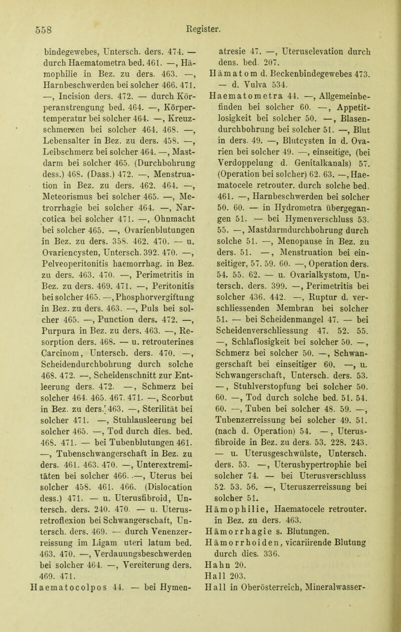 bindegewebes, Untersch. ders. 474. — durch Haematometra bed. 461. —, Hä- mophilie in Bez. zu ders. 463. —, Harnbeschwerden bei solcher 466. 471. —, Incision ders. 472. — durch Kör- peranstrengung bed. 464. —, Körper- temperatur bei solcher 464. —, Kreuz- schmereen bei solcher 464. 468. —, Lebensalter in Bez. zu ders. 458. —, Leibschmerz bei solcher 464. —, Mast- darm bei solcher 465. (Durchbohrung dess.) 468. (Dass.) 472. —, Menstrua- tion in Bez. zu ders. 462. 464. —, Meteorismus bei solcher 465. —, Me- trorrhagie bei solcher 464. —, Nar- cotica bei solcher 471. —, Ohnmacht bei solcher 465. —, Ovarienblutungen in Bez. zu ders. 35S. 462. 470. — u. Ovariencysten, Untersch. 392. 470. —, Pelveoperitonitis haemorrhag. in Bez. zu ders. 463. 470. —, Perimetritis in Bez. zu ders. 469. 471. —, Peritonitis bei solcher 465. —, Phosphorvergiftung in Bez. zu ders. 463. —, Puls bei sol- cher 465. —, Punction ders. 472. —, Purpura in Bez. zu ders. 463. —, Re- sorption ders. 468. — u. retrouterines Carcinom, Untersch. ders. 470. —, Scheidendurchbohrung durch solche 468. 472. —, Scheidenschnitt zur Ent- leerung ders. 472. —, Schmerz bei solcher 464. 465. 467. 471. —, Scorbut in Bez. zu ders. 463. —, Sterilität bei solcher 471. —, Stuhlausleerung bei solcher 465. —, Tod durch dies. bed. 468. 471. — bei Tubenblutungen 461. —, Tubenschwangerschaft in Bez. zu ders. 461. 463. 470. —, Unterextremi- täten bei solcher 466..—, Uterus bei solcher 458. 461. 466. (Dislocation dess.) 471. — u. Uterusübroid, Un- tersch. ders. 240. 470. — u. Uterus- retroflexion bei Schwangerschaft, Un- tersch. ders. 469. — durch Venenzer- reissung im Ligam uteri latum bed. 463. 470. —, Verdauungsbeschwerden bei solcher 464. —, Vereiterung ders. 469. 471. Haematocolpos 44. — bei Hymen- atresie 47. —, Uteruselevation durch dens. bed. 207. Hämatom d. Beckenbindegewebes 473. — d. Vulva 534. Haematometra 44. —(Allgemeinbe- finden bei solcher 60. —, Appetit- losigkeit bei solcher 50. —, Blasen- durchbohrung bei solcher 51. —, Blut in ders. 49. —, Blutcysten in d. Ova- rien bei solcher 49. —, einseitige, (bei Verdoppelung d. Genitalkanals) 57. (Operation bei solcher) 62. 63. —, Hae- matocele retrouter. durch solche bed. 461. —, Harnbeschwerden bei solcher 50. 60. — in Hydrometra übergegan- gen 51. — bei Hymenverschluss 53. 55. —, Mastdarmdurchbohrung durch solche 51. —, Menopause in Bez. zu ders. 51. —, Menstruation bei ein- seitiger, 57. 59. 60. —, Operation ders. 54. 55. 62. — u. Ovarialkystom, Un- tersch. ders. 399. —, Perimetritis bei solcher 436. 442. —, Ruptur d. ver- schliessenden Membran bei solcher 51. — bei Scheidenmangel 47. — bei Scheidenverschliessung 47. 52. 55. —, Schlaflosigkeit bei solcher 50. —, Schmerz bei solcher 50. —, Schwan- gerschaft bei einseitiger 60. —, u. Schwangerschaft, Untersch. ders. 53. —, Stuhlverstopfung bei solcher 50. 60. —, Tod durch solche bed. 51. 54. 60. —, Tuben bei solcher 48. 59. —, Tubenzerreissung bei solcher 49. 51. (nach d. Operation) 54. —, Uterus- fibroide in Bez. zu ders. 53. 228. 243. — u. Uterusgeschwülste, Untersch. ders. 53. —, Uterushypertrophie bei solcher 74. — bei Uterusverschluss 52. 53. 56. —, Uteruszerreissung bei solcher 51. Hämophilie, Haematocele retrouter. in Bez. zu ders. 463. Hämorrhagie s. Blutungen. Hämorrhoiden, vicariirende Blutung durch dies. 336. Hahn 20. Hall 203. Hall in Oberösterreich, Mineralwasser-