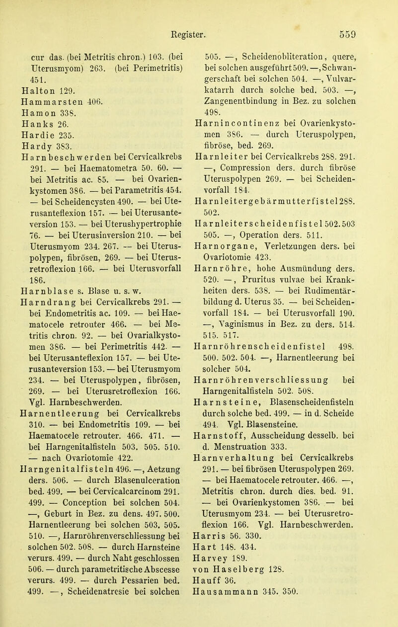 cur das. (bei Metritis chron.) 103. (bei Uterusmyom) 263. (bei Perimetritis) 451. Haiton 129. Hammarsten 406. Hamon 338. Hanks 26. Hardie 235. Hardy 3S3. Harnbeschwerden bei Cervicalkrebs 291. — bei Haematometra 50. 60. — bei Metritis ac. 85. — bei Ovarien- kystomen 386. — bei Parametritis 454. — bei Scbeidencysten 490. — bei Ute- rusanteflexion 157. — bei Uterusante- version 153. — bei Uterushypertrophie 76. — bei Uterusinversion 210. —bei Uterusmyom 234. 267. — bei Uterus- polypen, fibrösen, 269. — bei Uterus- retroflexion 166. — bei Uterusvorfall 186. Harnblase s. Blase u. s.w. Harndrang bei Cervicalkrebs 291. — bei Endometritis ac. 109. — beiHae- matocele retrouter 466. — bei Me- tritis chron. 92. — bei Ovarialkysto- men 386. — bei Perimetritis 442. — bei Uterusanteflexion 157. — bei Ute- rusanteversion 153. — bei Uterusmyom 234. — bei Uteruspolypen, fibrösen, 269. — bei Uterusretroflexion 166. Vgl. Harnbeschwerden. Harnentleerung bei Cervicalkrebs 310. — bei Endometritis 109. — bei Haematocele retrouter. 466. 471. — bei Harngenitalfisteln 503. 505. 510. — nach Ovariotomie 422. Harngenitalfisteln 496. —, Aetzung ders. 506. — durch Blasenulceration bed. 499. — bei Cervicalcarcinom 291. 499. — Conception bei solchen 504. —, Geburt in Bez. zu dens. 497. 500. Harnentleerung bei solchen 503. 505. 510. —, Harnröhrenverschliessung bei solchen 502. 508. — durch Harnsteine verurs. 499. — durch Naht geschlossen 506. — durch parametritische Abscesse verurs. 499. — durch Pessarien bed. 499. —, Scheidenatresie bei solchen 505. —, Scheidenobliteration, quere, bei solchen ausgeführt 509.—Schwan- gerschaft bei solchen 504. —, Vulvar- katarrh durch solche bed. 503. —, Zangenentbindung in Bez. zu solchen 498. Harnincontinenz bei Ovarienkysto- men 3S6. — durch Uteruspolypen, fibröse, bed. 269. Harnleiter bei Cervicalkrebs 288. 291. —, Compression ders. durch fibröse Uteruspolypen 269. — bei Scheiden- vorfall 184. Harnleitergebärmutterfistel288. 502. Harnleiterscheidenfistel 502.503 505. —, Operation ders. 511. Harnorgane, Verletzungen ders. bei Ovariotomie 423. Harnröhre, hohe Ausmündung ders. 520. —, Pruritus vulvae bei Krank- heiten ders. 538. — bei Rudimentär- bildung d. Uterus 35. — bei Scheiden- vorfall 184. — bei Uterusvorfall 190. —, Vaginismus in Bez. zu ders. 514. 515. 517. Harnröhrenscheidenfistel 498. 500. 502. 504. —, Harnentleerung bei solcher 504. Harnröhrenverschliessung bei Harngenitalfisteln 502. 508. Harnsteine, Blasenscheidenfisteln durch solche bed. 499. — in d. Scheide 494. Vgl. Blasensteine. Harnstoff, Ausscheidung desselb. bei d. Menstruation 333. Harnverhaltung bei Cervicalkrebs 291. — bei fibrösen Uteruspolypen 269. — bei Haematocele retrouter. 466. —, Metritis chron. durch dies. bed. 91. — bei Ovarienkystomen 386. — bei Uterusmyom 234. — bei Uterusretro- flexion 166. Vgl. Harnbeschwerden. Harris 56. 330. Hart 148. 434. Harvey 189. von Haselberg 128. Hauff 36. Hausammann 345. 350.