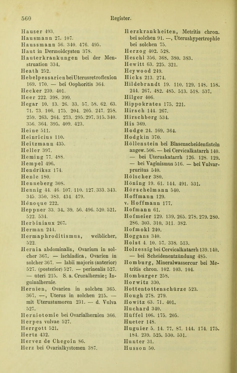 Hauser 493. Hausmann 27. 107. Haussmann 56. 340. 476. 495. Haut in Dermoidcysten 378. Hauterkrankungen bei der Men- struation 334. Heath 252. Hebelpessarienbei Uterusret roflexion 169. 170. — bei Oophoritis 364. Hecker 239. 401. Heer 222. 398. 399. Hegar 10. 13. 26. 33. 57. 58. 62. 63. 71. 73. 106. 175. 204. 205. 247. 258. 259. 263. 264. 273. 295.297.315.340. 356. 364. 395. 409. 423. Heine 511. Heinricius 110. Heitzmann 435. Heller 397. Heming 77. 488. Hempel 496. Hendriksz 174. Henle 180. Henneberg 308. Hennig 44. 46. 107. 110. 127.333.343. 345. 350. 3S3. 434. 479. Henoque 222. Heppner 33. 34. 39. 56. 496. 520.521. 522. 534. Herbiniaux 267. Herman 244. Hermaphroditismus, weiblicher, 522. Hernia abdominalis, Ovarium iu sol- cher 367. — ischiadica, Ovarien in solcher 367. — labii majoris (anterior) 527. (posterior) 527. — perinealis 527. — uteri 215. S. a. Cruralhernie; In- guinalhernie. Hernien, Ovarien in solchen 365. 367. —, Uterus in solchen 215. — mit Uterustumoren 231. — d. Vulva 527. Herniotomie bei Ovarialhernien 366. Herpes vulvae 527. Herrgott 521. Hertz 432. Hervez de Chegoin 86. Herz bei Ovarialkystomen 387. Herzkrankheiten, Metritis chron. bei solchen 91. —, Uterushypertrophie bei solchen 75. Herzog 402. 528. Heschl 356. 368. 380. 383. Hewitt 63. 225. 321. Heywood 249. Hicks 213. 274. Hildebrandt 19. 110. 129. 148. 158. 244. 267. 482. 485. 513. 518. 537. Hilger 406. Hippokrates 175. 221. Hirsch 144. 267. Hirschberg 534. His 369. Hodge 24. 169. 364. Hodgkin 370. Höllenstein bei Blasenscheidenfisteln angew. 506. — bei Cervicalkatarrh 140. — bei Uteruskatarrh 126. 128. 129. — bei Vaginismus 516. — bei Vulvar- pruritus 540. Hölscher 380. Höning 19. 61. 144. 491. 531. Hörschelmann 540. Hoffmann 129. v. Hoffmann 177. Hofmann 61. Hofmeier 129. 139.265. 278.279.280. 286. 303. 310. 311. 382. Hofmokl 240. Hoggans 340. Holst 4. 10. 57. 338. 513. Holzessig bei Cervicalkatarrh 139.140. — bei Scheidenentzündung 485. Homburg, Mineralwassercur bei Me- tritis chron. 102. 103. 104. Homburger 258. Horwitz 330. Hottentottenschürze 523. Hough 278. 279. Howitz 63. 71. 401. Huchard 340. Hüffel 106. 175. 205. Hueter 148. Huguier 5. 14. 77. 87. 144. 174. 175. 184. 239. 525. 530. 531. Hunter 31. Husso n 50.