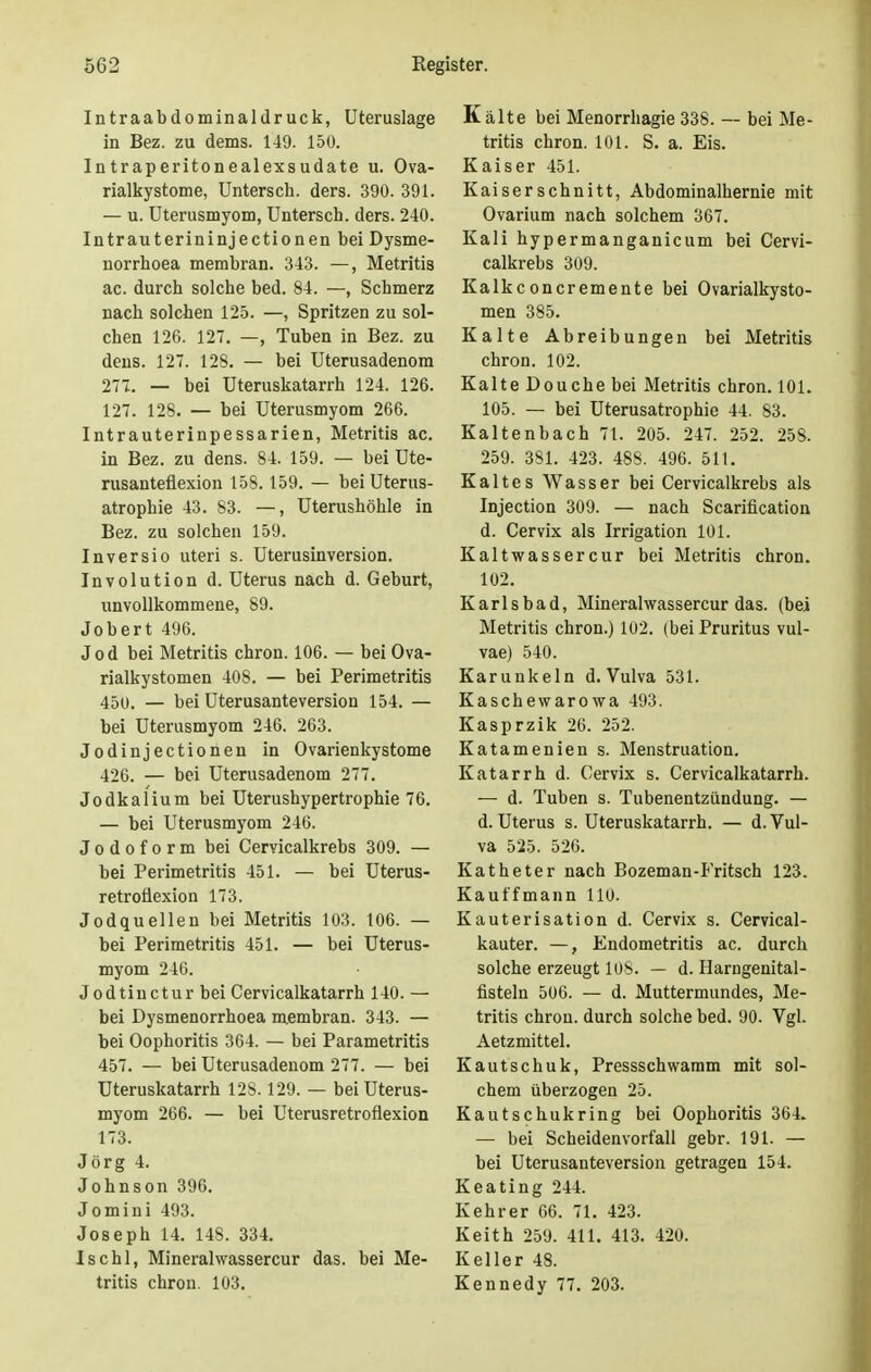 Intraabdominaldruck, Uteruslage in Bez. zu dems. 149. 150. Intraperitonealexsudate u. Ova- rialkystome, Untersch. ders. 390. 391. — u. Uterusmyom, Untersch. ders. 240. Intrauterininjectionen bei Dysme- norrhoea membran. 343. —, Metritis ac. durch solche bed. 84. —, Schmerz nach solchen 125. —, Spritzen zu sol- chen 126. 127. —, Tuben in Bez. zu dens. 127. 128. — bei Uterusadenom 277. — bei Uteruskatarrh 124. 126. 127. 128. — bei Uterusmyom 266. Intrauterinpessarien, Metritis ac. in Bez. zu dens. 84. 159. — bei Ute- rusanteflexion 158.159. — bei Uterus- atrophie 43. 83. —, Uterushöhle in Bez. zu solchen 159. Inversio uteri s. Uterusinversion. Involution d. Uterus nach d. Geburt, unvollkommene, 89. Jobert 496. Jod bei Metritis chron. 106. — bei Ova- rialkystomen 408. — bei Perimetritis 450. — bei Uterusanteversion 154. — bei Uterusmyom 246. 263. Jodinjectionen in Ovarienkystome 426. — bei Uterusadenom 277. Jodkalium bei Uterushypertrophie 76. — bei Uterusmyom 246. Jodoform bei Cervicalkrebs 309. — bei Perimetritis 451. — bei Uterus- retroüexion 173. Jodquellen bei Metritis 103. 106. — bei Perimetritis 451. — bei Uterus- myom 246. J odtinctur bei Cervicalkatarrh 140. — bei Dysmenorrhoea membran. 343. — bei Oophoritis 364. — bei Parametritis 457. — bei Uterusadenom 277. — bei Uteruskatarrh 12S. 129. — bei Uterus- myom 266. — bei Uterusretroflexion 173. Jörg 4. Johnson 396. Jomini 493. Joseph 14. 14S. 334. Ischl, Mineralwassercur das. bei Me- tritis chron. 103. Kälte bei Menorrhagie 338. — bei Me- tritis chron. 101. S. a. Eis. Kaiser 451. Kaiserschnitt, Abdominalhernie mit Ovarium nach solchem 367. Kali hypermanganicum bei Cervi- calkrebs 309. Kalkeoncremente bei Ovarialkysto- men 385. Kalte Abreibungen bei Metritis chron. 102. Kalte Douche bei Metritis chron. 101. 105. — bei Uterusatrophie 44. 83. Kaltenbach 71. 205. 247. 252. 258. 259. 381. 423. 488. 496. 511. Kaltes Wasser bei Cervicalkrebs als Injection 309. — nach Scarification d. Cervix als Irrigation 101. Kaltwassercur bei Metritis chron. 102. Karlsbad, Mineralwassercur das. (bei Metritis chron.) 102. (bei Pruritus vul- vae) 540. Kar unk ein d. Vulva 531. Kaschewarowa 493. Kasprzik 26. 252. Katamenien s. Menstruation. Katarrh d. Cervix s. Cervicalkatarrh. — d. Tuben s. Tubenentzündung. — d. Uterus s. Uteruskatarrh. — d. Vul- va 525. 526. Katheter nach Bozeman-Fritsch 123. Kauffmann 110. Kauterisation d. Cervix s. Cervical- kauter. —, Endometritis ac. durch solche erzeugt 108. — d. Harngenital- fisteln 506. — d. Muttermundes, Me- tritis chron. durch solche bed. 90. Vgl. Aetzmittel. Kautschuk, Pressschwamm mit sol- chem überzogen 25. Kautschukring bei Oophoritis 364. — bei Scheidenvorfall gebr. 191. — bei Uterusanteversion getragen 154. Keating 244. Kehrer 66. 71. 423. Keith 259. 411. 413. 420. Keller 48. Kennedy 77. 203.