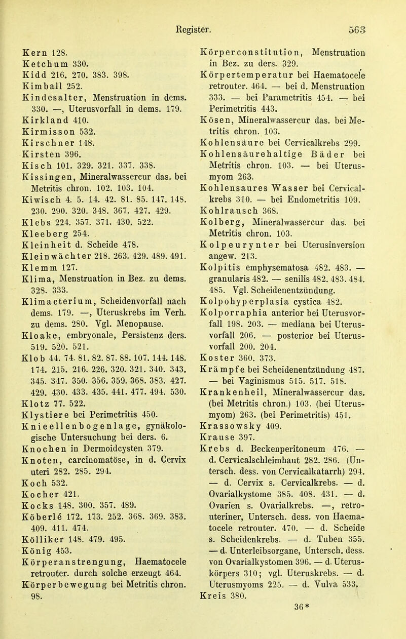 Kern 128. Ketchum 330. Kidd 216. 270. 383. 398. Kimball 252. Kindesalter, Menstruation in dems. 330. —, Uterusvorfall in dems. 179. Kirkland 410. Kirmisson 532. Kirschner 148. Kirsten 396. Kisch 101. 329. 321. 337. 338. Kissingen, Mineralwassercur das. bei Metritis chron. 102. 103. 104. Kiwiscb 4. 5. 14. 42. 81. 85. 147. 148. 230. 290. 320. 348. 367. 427. 429. Klebs 224. 357. 371. 430. 522. Kleeberg 254. . Kleinheit d. Scheide 478. Kleinwächter 218. 263. 429. 489. 491. Klemm 127. Klima, Menstruation in Bez. zu dems. 328. 333. Klimacterium, Scheidenvorfall nach dems. 179. —, Uteruskrebs im Verh. zu dems. 280. Vgl. Menopause. Kloake, embryonale, Persistenz ders. 519. 520. 521. Klob 44. 74. 81. 82. 87. 88. 107. 144.148. 174. 215. 216. 226. 320. 321. 340. 343. 345. 347. 350. 356. 359. 368. 383. 427. 429. 430. 433. 435. 441. 477. 494. 530. Klotz 77. 522. Klystiere bei Perimetritis 450. Knieellenbogenlage, gynäkolo- gische Untersuchung bei ders. 6. Knochen in Dermoidcysten 379. Knoten, carcinomatöse, in d. Cervix uteri 282. 285. 294. Koch 532. Kocher 421. Kocks 148. 300. 357. 489. Köberle 172. 173. 252. 368. 369. 383. 409. 411. 474. Kölliker 148. 479. 495. König 453. Körperanstrengung, Haematocele retrouter. durch solche erzeugt 464. Körperbewegung bei Metritis chron. 98. Körperconstitution, Menstruation in Bez. zu ders. 329. Körpertemperatur bei Haematocele retrouter. 464. — bei d. Menstruation 333. — bei Parametritis 454. — bei Perimetritis 443. Kösen, Mineralwassercur das. bei Me- tritis chron. 103. Kohlensäure bei Cervicalkrebs 299. Kohlensäurehaltige Bäder bei Metritis chron. 103. — bei Uterus- myom 263. Kohlensaures Wasser bei Cervical- krebs 310. — bei Endometritis 109. Kohlrausch 368. Kolberg, Mineralwassercur das. bei Metritis chron. 103. Kolpeurynter bei Uterusinversion angew. 213. Kolpitis emphysematosa 482. 483. — granularis 482. — senilis 482. 483. 484. 485. Vgl. Scheidenentzündung. Kolpohyperplasia cystica 482. Kolporraphia anterior bei Uterusvor- fall 198. 203. — mediana bei Uterus- vorfall 206. — posterior bei Uterus- vorfall 200. 204. Koster 360. 373. Krämpfe bei Scheidenentzündung 487. — bei Vaginismus 515. 517. 518. Krankenheil, Mineralwassercur das. (bei Metritis chron.) 103. (bei Uterus- myom) 263. (bei Perimetritis) 451. Krassowsky 409. Krause 397. Krebs d. Beckenperitoneum 476. — d. Cervicalschleimhaut 282. 286. (Un- tersch. dess. von Cervicalkatarrh) 294. — d. Cervix s. Cervicalkrebs. — d. Ovarialkystome 385. 408. 431. — d. Ovarien s. Ovarialkrebs. —, retro- uteriner, Untersch. dess. von Haema- tocele retrouter. 470. — d. Scheide s. Scheidenkrebs. — d. Tuben 355. — d. Unterleibsorgane, Untersch. dess. von Ovarialkystomen 396. — d. Uterus- körpers 310; vgl. Uteruskrebs. — d. Uterusmyoms 225. — d. Vulva 533. Kreis 380. 36*