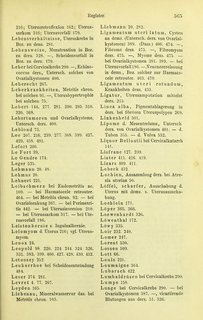 216; Uterusretroflexion 162; Uterus- sarkom 316; Uterusvorfall 179. Lebensverhältnisse, Uteruskrebs in Bez. zu dens. 281. Lebensweise, Menstruation in Bez. zu ders. 328. —, Scbeidenvorfall in Bez. zu ders. 179. Leber beiCervicalkrebs290. —, Echino- coccus ders., Untersch. solches von Ovarialkystomen 400. Leberecht 267. Leberkrankheiten, Metritis chron. bei solchen 91. —, Uterushypertrophie bei solchen 75. Lebert 144. 277. 281. 290. 293. 310. 320. 368. Lebertumoren und Ovarialkystome, Untersch. ders. 400. Leblond 73. Lee 207. 216. 239. 277. 368. 399. 427. 429. 45S. 491. Lefort 206. Le Fort 39. Le Gendre 174. Leger 525. Lehmann 20. 48. Lehmus 20. Lehnert 221. Leibschmerz bei Endometritis ac. 109. — bei Haematocele retrouter. 464. — bei Metritis chron. 92. — bei Ovarialsenkung 367. — bei Perimetri- tis 442. — bei Uterusinversion 210. — bei Uterussarkom 317. — bei Ute- rusvorfall 186. Leistenhernie s. Inguinalhernie. Leiomyom d. Uterus 216; vgl. Uterus- myom. Lenox 24. Leopold 98. 220. 224. 244. 324. 326. 331. 383. 399. 400. 427. 428. 430. 432. Letousey 252 Leukorrhoe bei Scheidenentzündung 484. Lever 274. 281. Levret 4. 77. 267. Leyden 165. Liebenau, Mineralwassercur das. bei Metritis chron. 103. Liebmann 20. 282. Ligamentum uteri latum, Cysten an dems. (Untersch. ders. von Ovarial- kystomen) 389. (Dass.) 406. 474. —, Fibrome dess. 475. —, Fibromyom dess. 475. —, Myome dess. 475. — bei Ovarialkystomen 381. 389. — bei Uterusvorfall 186. —,Venenzerreissung in dems., Bez. solcher zur Haemato- cele retrouter. 463. 470. Ligamentum uteri rotundum, Krankheiten dess. 433. Ligatur, Uterusamputation mittelst ders. 215. Linea alba, Pigmentablagerung in ders. bei fibrösen Uteruspolypen 269. Linkenheld 301. Lipome d. Mesenteriums, Untersch. ders. von Ovarialkystomen 401. — d. Tuben 355. — d. Vulva 532. Liquor Bellostiibei Cervicalkatarrh 141. Lisfranc 127. 239. Lister 411. 416. 419. Lizars 409. 411. Lobeck 432. Lochien, Ansammlung ders. bei Atre- sia uterina 50. Löffel, scharfer, Ausschabung d. Uterus mit dems. s. Uterusausscha- bung. Loehlein 171. Löper 365. 366. Loewenhardt 326. Löwenthal 172. Löwy 335. Loir 232. 240. Lomer 247. Lorent 530. Lossen 509. Lott 66. Louis 221. Loumaigne 364. Lubarsch 422. Lumbaidrüsen bei Cervicalkrebs 290. Lumpe 158. Lunge bei Cervicalkrebs 290. — bei Ovarialkystomen 387. —, vicariirende Blutungen aus ders. 51. 336.